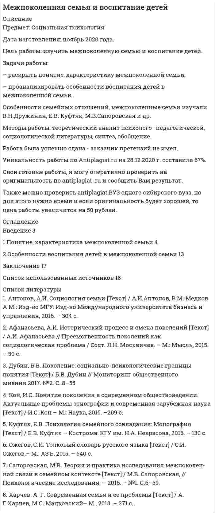 




Описание


Период изготовления: июнь 2021 год.
Учебное заведение: неизвестно.
Предмет: Межкультурное взаимодействие, коммуникация и саморазвитие в профессиональной деятельности.
Цель работы: изучить стереотипы в деловом общении.
Задачи работы:
– рассмотреть понятие «общение» в научной литературе;
– раскрыть подходы к изучению понятия «стереотипов общения»;
– охарактеризовать стереотипы в деловом общении и пути их преодоления.
Методы работы: теоретический анализ психолого-педагогической, специальной литературы, синтез, обобщение.
Структура работы: работа состоит из введения, трех параграфов, заключения.
Работа была успешно сдана - заказчик претензий не имел.
Готовые работы я могу оперативно проверить на оригинальность по Antiplagiat .ru и сообщить Вам результат.




Оглавление


Введение 3
1 Понятие «общение» в научной литературе 5
2 Подходы к изучению понятия «стереотипов общения» 13
3 Характеристика стереотипов в деловом общении и пути их преодоления 22
Заключение 28
Список использованных источников 30




Список литературы


1. Андреева, Г. М. Социальная психология: учеб. пособ. / Г. М. Андреева. - М.: Аспект Пресс, 2016. -145 с.
2. Бодалев, А. А. Личность и общение / А. А. Бодалев М.: Международная педагогическая академия, 2015. - 328 с.
3. Буева, Л. П. Человек: деятельность и общение / Л. П. Буева. - М.: Просвещение, 2010. - 43 с.
4. Гойхман, О. Я. Речевая коммуникация / О. Я. Гойхман, Т. М. Надеина. - М. : ИНФРА-М, 2017. - 272 с
5. Ефимова, Н. С. Психология общения : учебное пособие / Н. С. Ефимова. - М. : «ФОРУМ», 2016. - 163 с.
6. Кибанов, А. Я. Этика деловых отношений / А. Я. Кибанов [и др.]. - М. : Дрофа, 2013. - 365 с.
7. Куницына, В. Н. Межличностное общение: учебник для вузов / В.Н.Куницына, Н.В.Казаринова, В.М. Погольша / СПб: Питер, 2011. - 544 с.
8. Коваленко, М. Ю. Теория коммуникации / М. Ю. Коваленко, М. А. Коваленко. - М. : Юрайт, 2016. - 466 с.
9. Ковальчук, Р.И. Культурные стереотипы в процессе коммуникации и пути их преодаления / Р.И. Ковальчук // ЮрГТУ, Новочеркасск. – 129 с.
10. Леонтьев, А.А. Психология общения / А.А. Леонтьев. -М.: Смысл, 2012. -138 с.
11. Лупьян, Я.А. Стереотипы общения, конфликты, стресс / Я.А. Лупьян. Мн.: Выш. шк., 2018. - 223 с
12. Петровский, А. В. Психологический словарь / А. В. Петровский, М.Г. Ярошевский. - М.: Просвещение, 1990. - 494 с.
13. Панфилова, А. П. Деловая коммуникация в профессиональной деятельности : учеб. пособ. / А. П. Панфилова. - СПб. : Знание, 2014. - 120 с.
14. Парыгин Б.Д. Социальная психология. Проблемы методологии, истории и теории. / Парыгин Б.Д. - СПб.: ИГУП, 1999. - 592 с.
15. Реан, А. А. Социальная педагогическая психология / А. А. Реан, Я. Л. Коломинский. - СПб. : изд-во «Питер», 2012. - 416 с.
16. Столяренко, Л. Д. Педагогическая психология / Л. Д. Столяренко. - Ростов н/Д. : Феникс, 2014. - 544 с.
17. Сапогова, Е.Е. Психология развития человека. Учебное пособие / Е.Е. Сапогова - М.: Аспект Пресс, 2015. - 460 с.
18. Соколов А.В. Введение в теорию социальной коммуникации / А.В. Соколов - С.П. б.: Изд-во В.А. Михайлова, 2012. – 461 с.
19. Таратухина, Ю. В. Деловые и межкультурные коммуникации : учеб. пособ. / Ю. В. Таратухина. - М. : Юрайт, 2016. - 462 с.



            
            
            Задачи работы: – раскрыть понятие, сущность маркетинга территорий; – рассмотреть мифы и легенды как инструменты продвижения в маркетинге территорий ; – охарактеризовать нестандартные инструменты в маркетинге территории.Задачи работы: – раскрыть понятие, характеристику межпоколенной семьи; – проанализировать особенности воспитания детей в межпоколенной семьи .Задачи работы: – раскрыть сущность понятий «культура поведения», «воспитание культуры поведения»; – проанализировать методы, средства воспитания культуры поведения в дошкольном возрасте; – подобрать методические рекомендации по воспитанию культуры поведения в дошкольном возрасте.Задачи работы: – рассмотреть понятие, виды стрельбы; – раскрыть историю развития стрельбы; – проанализировать правила соревнований в стрельбе. Методы: теоретический анализ педагогической, научно-методической литературы.Задачи работы: – рассмотреть понятие «общение» в научной литературе; – раскрыть подходы к изучению понятия «стереотипов общения»; – охарактеризовать стереотипы в деловом общении и пути их преодоления.Задачи: - рассмотреть понятие и особенности формирования команды и рабочей группы; - представить классификацию рабочих групп; - определить различия между рабочими группами и командами;Задачи: - рассмотреть развитие танца в Средние века; - показать виды средневековых танцев; - рассмотреть развитие профессионального танца в Средние века.Задачи работы: 1. Раскрыть сущность понятий «девиация», «девиантное поведение» с позиции социологии 2. Проанализировать основные направления социологических исследований девиантного поведения в России.Задачи работы: 1. Рассмотреть международные экономические организации, их классификация и роль в мировом хозяйстве. 2. Дать характеристику роли НАФТА в международных таможенных отношениях. 3. Дать характеристику роли АСЕАН в международных таможенных отношениях.Задачи работы: 1. Рассмотреть теоретические аспекты инфляционной корректировки финансовой отчетности предприятия. 2. Представить описание оцениваемого предприятия. 3. Дать характеристику внешней среды функционирования предприятия.Задачи работы: - дать общую характеристику нормативного регулирования таможенных отношений в современных условиях; - определить роль таможенной стоимости товаров в таможенных правоотношениях.Задачи работы: - дать характеристику современного состояния и организационной структуры компании, ее недостатков; - определить новые цели компании, построить соответствующую им организационную структуру; - распределить функции и задачи подразделений; - оценить эффективность предложенной структуры, изменение нормы управляемости;Задачи работы: - изучить роль главы государства в правотворческой политике в дореволюционное время; - определить специфику роли в правотворческой политике главы советского государства; - изучить роль Президента Российской Федерации в правотворческой политике.Задачи работы: - охарактеризовать основные типы стратегий, - рассмотреть базовые конкурентные стратегии фирмы. Объект исследования – стратегия в управлении предприятием. Предмет исследования – типы стратегий развития бизнеса.