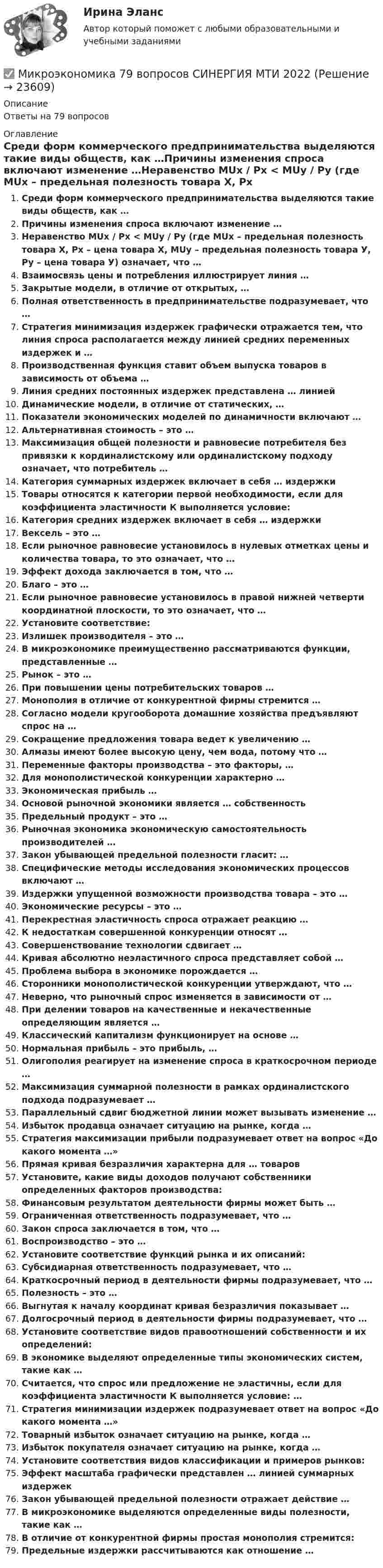      
          Описание
          Ответы на 79 вопросов 
          Оглавление
          Среди форм коммерческого предпринимательства выделяются такие виды обществ, как …Причины изменения спроса включают изменение …Неравенство MUx / Px < MUy / Py (где MUx – предельная полезность товара X, Px – цена товара X, MUy – предельная полезность товара У, Py – цена товара У) означает, что …Взаимосвязь цены и потребления иллюстрирует линия …Закрытые модели, в отличие от открытых, …Полная ответственность в предпринимательстве подразумевает, что …Стратегия минимизация издержек графически отражается тем, что линия спроса располагается между линией средних переменных издержек и …Производственная функция ставит объем выпуска товаров в зависимость от объема …Линия средних постоянных издержек представлена … линиейДинамические модели, в отличие от статических, …Показатели экономических моделей по динамичности включают …Альтернативная стоимость – это …Максимизация общей полезности и равновесие потребителя без привязки к кординалистскому или ординалистскому подходу означает, что потребитель …Категория суммарных издержек включает в себя … издержкиТовары относятся к категории первой необходимости, если для коэффициента эластичности К выполняется условие:Категория средних издержек включает в себя … издержкиВексель – это …Если рыночное равновесие установилось в нулевых отметках цены и количества товара, то это означает, что …Эффект дохода заключается в том, что …Благо – это …Если рыночное равновесие установилось в правой нижней четверти координатной плоскости, то это означает, что …Установите соответствие:Излишек производителя – это …В микроэкономике преимущественно рассматриваются функции, представленные …Рынок – это …При повышении цены потребительских товаров …Монополия в отличие от конкурентной фирмы стремится …Согласно модели кругооборота домашние хозяйства предъявляют спрос на …Сокращение предложения товара ведет к увеличению …Алмазы имеют более высокую цену, чем вода, потому что …Переменные факторы производства – это факторы, …Для монополистической конкуренции характерно …Экономическая прибыль …Основой рыночной экономики является … собственностьПредельный продукт – это …Рыночная экономика экономическую самостоятельность производителей …Закон убывающей предельной полезности гласит: …Специфические методы исследования экономических процессов включают …Издержки упущенной возможности производства товара – это …Экономические ресурсы – это …Перекрестная эластичность спроса отражает реакцию …К недостаткам совершенной конкуренции относят …Совершенствование технологии сдвигает …Кривая абсолютно неэластичного спроса представляет собой …Проблема выбора в экономике порождается …Сторонники монополистической конкуренции утверждают, что …Неверно, что рыночный спрос изменяется в зависимости от …При делении товаров на качественные и некачественные определяющим является …Классический капитализм функционирует на основе …Нормальная прибыль – это прибыль, …Олигополия реагирует на изменение спроса в краткосрочном периоде …Максимизация суммарной полезности в рамках ординалистского подхода подразумевает …Параллельный сдвиг бюджетной линии может вызывать изменение …Избыток продавца означает ситуацию на рынке, когда …Стратегия максимизации прибыли подразумевает ответ на вопрос «До какого момента …»Прямая кривая безразличия характерна для … товаровУстановите, какие виды доходов получают собственники определенных факторов производства:Финансовым результатом деятельности фирмы может быть …Ограниченная ответственность подразумевает, что …Закон спроса заключается в том, что …Воспроизводство – это …Установите соответствие функций рынка и их описаний:Субсидиарная ответственность подразумевает, что …Краткосрочный период в деятельности фирмы подразумевает, что …Полезность – это …Выгнутая к началу координат кривая безразличия показывает …Долгосрочный период в деятельности фирмы подразумевает, что …Установите соответствие видов правоотношений собственности и их определений:В экономике выделяют определенные типы экономических систем, такие как …Считается, что спрос или предложение не эластичны, если для коэффициента эластичности К выполняется условие: …Стратегия минимизации издержек подразумевает ответ на вопрос «До какого момента …»Товарный избыток означает ситуацию на рынке, когда …Избыток покупателя означает ситуацию на рынке, когда …Установите соответствия видов классификации и примеров рынков:Эффект масштаба графически представлен … линией суммарных издержекЗакон убывающей предельной полезности отражает действие …В микроэкономике выделяются определенные виды полезности, такие как …В отличие от конкурентной фирмы простая монополия стремится:Предельные издержки рассчитываются как отношение … 
            
            
            Микроэкономика - 6 задачи✅ Микроэкономика 79 вопросов СИНЕРГИЯ МТИ 2022💯 Микроэкономика [7 тем] (ответы на тест Синергия / МОИ / МТИ / МосАП, октябрь 2023)💯 Микроэкономика [7 тем] (правильные ответы на тест Синергия / МОИ / МТИ / МосАП)Микроэкономика без АПМикроэкономика _вар 1. ПР 1-6Микроэкономика _вар 2. ПР 1-6МикроэкономикаМикроэкономикаМикроэкономикаМикроэкономикаМикроэкономика ✅ Микроэкономика 123 вопроса СИНЕРГИЯ МТИ 2022Микроэкономика 1 курс 1 семестр