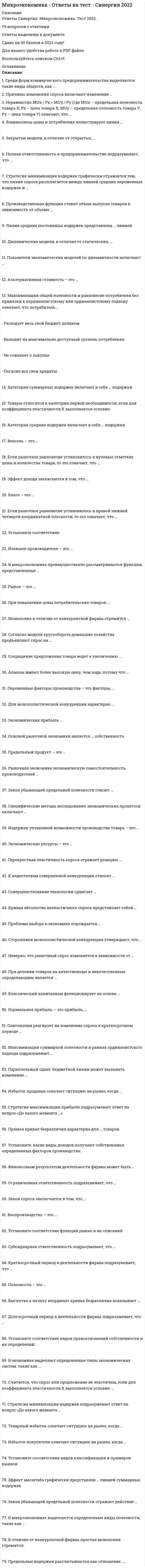      
          Описание
          МикроэкономикаТема 1 Введение в экономикуТема 2 Основы теории спроса и предложенияТема 3 Поведение потребителя и потребительский выборТема 4 Фирма теоретические основы организации и деятельностиТема 5 Продукт, издержки и стратегии фирмыТема 6 Фирма в условиях совершенной и несовершенной конкуренцииТема 7 Рынки факторов производства╌╌╌╌╌╌╌╌╌╌ответы на 76 вопросов, которые встречаются в тесте по данному предметувопросы собраны из нескольких попыток, результаты 77...97 баллов из 100вопросы отсортированы в лексикографическом порядке, можно пользоваться поиском (Ctrl+F) 
          Оглавление
          Акция – это …Тип ответа: Одиночный выборценная бумага, которая дает право ее держателю на часть имущества фирмы и на получение части прибыли фирмы в виде дивидендаценная бумага, которая дает владельцу право на получение от того, кто ее выпустил, ее номинальной стоимости и процентов в определенный срокценная бумага, которая представляет собой обязательство погасить долг в определенный срок и которой оформляется коммерческий кредитчасть прибыли, которая распространяется акционерамАльтернативная стоимость – это …Тип ответа: Множественный выборденежная оценка благастоимость того, что принесено в жертву созданию данного благастоимость наилучшего из невыбранных вариантов приложения ресурсовстоимость наихудшего из невыбранных вариантов приложения ресурсовБлаго – это …Тип ответа: Одиночный выборвещь, удовлетворяющая определенные потребностиопределенным образом упорядоченные отношения хозяйствующих субъектов, в результате которых разные вещи закрепляются за разными субъектамифизическое или юридическое лицо, обладающее правом собственности на данную вещьрезультаты производственной деятельности, не отраженные в цене вещиВ микроэкономике выделяются определенные виды полезности, такие как …Тип ответа: Множественный выборобщаячастнаябеспредельнаяпредельнаяВ экономике выделяют определенные типы экономических систем, такие как …Тип ответа: Множественный выбортрадиционнаяцентрализованнаярыночнаясмешаннаянетрадиционнаяВексель – это …Тип ответа: Одиночный выборценная бумага, которая дает право ее держателю на часть имущества фирмы и на получение части прибыли фирмы в виде дивидендаценная бумага, которая дает владельцу право на получение ее от того, кто ее выпустил, ее номинальной стоимости и процентов в определенный срокценная бумага, которая представляет собой обязательство погасить долг в определенный срок и которой оформляется коммерческий кредитчасть прибыли, которая распространяется акционерамВзаимосвязь цены и потребления иллюстрирует линия …Тип ответа: Множественный выборспросапредложения«цена – потребление»«доход – потребление»Воспроизводство – это …Тип ответа: Одиночный выборсуждение потребителя о ценности вещивнутреннее, неизменное свойство вещивнешнее проявление стоимостипроцесс создания, видоизменения или восстановления благаВыгибающаяся к началу координат кривая безразличия характерна для … товаровТип ответа: Одиночный выборполностью заменяемыхсовсем незаменяемыхчастично заменяемыхВыгнутая к началу координат кривая безразличия показывает …Тип ответа: Множественный выбордействие закона убывающей предельной полезностифакт того, что в каждой точке кривой общая полезность обоих благ одинаковафакт того, что в каждой точке кривой общая полезность обоих благ разнаяфакт того, что в каждой точке кривой предельная полезность обоих благ одинаковаВыделяют определенные виды акций, такие как …Тип ответа: Множественный выбордисконтныепростыес фиксированной и плавающей ставкойпривилегированныеконвертируемыекумулятивныеВыделяют определенные виды благ, в частности, исходя из …Тип ответа: Множественный выборограниченностиназначенияспособа оплатывкуса потребителяВыделяют определенные виды облигаций, такие как …Тип ответа: Множественный выбордисконтныепростыес фиксированной и плавающей ставкойпривилегированныеконвертируемыекумулятивныеДефицит означает ситуацию на рынке, когда …Тип ответа: Одиночный выборвеличина спроса больше величины предложенияспрос в целом больше предложения в целомвеличина предложения больше величины спросапредложение в целом больше спроса в целомДивиденд – это …Тип ответа: Одиночный выборценная бумага, которая дает право ее держателю на часть имущества фирмы и на получение части прибыли фирмыценная бумага, которая дает владельцу право на получение от того, кто ее выпустил, ее номинальной стоимости и процентов в определенный срокценная бумага, которая представляет собой обязательство погасить долг в определенный срок и которой оформляется коммерческий кредитчасть прибыли, которая распространяется акционерамДинамические модели, в отличие от статических, …Тип ответа: Одиночный выборпредполагают возможность изменения анализируемой ситуации во временине допускают реализации всех потенциальных возможностей анализируемого объектаограничиваются анализом только внутренней экономики страныподразумевают, что действие переменных уравновешивает друг другаЕсли рыночное равновесие установилось в нулевых отметках цены и количества товара, то это означает, что …Тип ответа: Множественный выбортовара нет на рынкетовар для покупателя является бесплатнымпокупатель оплачивает покупкутовар реализуется с премией покупателюЗакон предложения заключается в том, что …Тип ответа: Одиночный выборпотребители замещают потребление дорогих товаров подешевевшимипотребители увеличивают потребление при росте их доходов и сокращают его при уменьшении их доходовпо мере уменьшения цены покупается все больше товаров и, наоборот, по мере увеличения цены покупается все меньше товаровпо мере уменьшения цены продается все меньше товаров, а по мере увеличения цены продается все больше товаровЗакон спроса заключается в том, что …Тип ответа: Одиночный выборпотребители замещают потребление дорогих товаров подешевевшимипотребители увеличивают потребление при росте их доходов и сокращают его при уменьшении их доходовпо мере уменьшения цены покупается все больше товаров и, наоборот, по мере увеличения цены покупается все меньше товаровЗакон убывающей предельной полезности отражает действие …Тип ответа: Множественный выборконцепции насыщаемости потребителязакона спросазакона предложенияконцепции ненасыщаемости (ненасытности) потребителяЗакрытые модели, в отличие от открытых, …Тип ответа: Одиночный выборпредполагают возможность изменения анализируемой ситуации во временине допускают реализации всех потенциальных возможностей анализируемого объектаограничиваются анализом только внутренней экономики страныподразумевают, что действие переменных уравновешивает друг другаИзбыток покупателя означает ситуацию на рынке, когда …Тип ответа: Одиночный выборвеличина спроса больше величины предложениятовар продается по цене ниже, чем рассчитывал покупательвеличина предложения больше величины спросатовар продается по цене выше, чем рассчитывал покупательИзбыток продавца означает ситуацию на рынке, когда …Тип ответа: Одиночный выборвеличина спроса больше величины предложениятовар покупается по цене ниже, чем рассчитывал продавецвеличина предложения больше величины спросатовар покупается по цене выше, чем рассчитывал продавецКатегория средних издержек включает в себя … издержкиТип ответа: Множественный выборсредние постоянныесредние переменныесредние суммарныепредельныеКатегория суммарных издержек включает в себя … издержкиТип ответа: Множественный выборпостоянныепеременныеобщиепредельныеКоэффициенты эластичности применяются для …Тип ответа: Множественный выборвыбора ценовой политики фирмыопределения товарного ассортиментаразработки государственной политики налогообложения и субсидированияразработки военного бюджета страныКраткосрочные модели, в отличие от долгосрочных, …Тип ответа: Одиночный выборпредполагают возможность изменения анализируемой ситуации во временине допускают реализации всех потенциальных возможностей анализируемого объектаограничиваются анализом только внутренней экономики страныподразумевают, что действие переменных уравновешивает друг другаКраткосрочный период в деятельности фирмы подразумевает, что …Тип ответа: Одиночный выборни один ресурс не является для фирмы фиксированным или постояннымвсе ресурсы являются для фирмы фиксированными или постояннымитолько часть ресурсов являются фиксированными или постояннымиКривая безразличия в форме прямого угла характерна для … товаровТип ответа: Одиночный выборполностью заменяемыхсовсем незаменяемыхчастично заменяемыхЛиния средних постоянных издержек представлена … линиейТип ответа: Одиночный выборвосходящейнисходящейвыгибающейся вверхвыгибающейся внизМаксимизация общей полезности и равновесие потребителя без привязки к кординалистскому или ординалистскому подходу означает, что потребитель …Тип ответа: Множественный выборрасходует весь свой бюджет целикомвыходит на максимально доступный уровень потребленияне сожалеет о покупкепогасил все свои кредитыМаксимизация суммарной полезности в рамках ординалистского подхода подразумевает …Тип ответа: Одиночный выборравенство отношений предельной полезности к цене по каждому потребляемому благу при условии использования всего бюджета потребителяточку касания бюджетной линии с одной из кривых безразличияотношение изменения суммарной полезности к изменению количества потребляемых благмодульное отношение изменения одного блага к изменению другого благаМаксимизация суммарной полезности и равновесие потребителя в рамках кординалистского подхода подразумевает …Тип ответа: Одиночный выборравенство отношений предельной полезности к цене по каждому потребляемому благу при условии использования всего бюджета потребителяточку касания бюджетной линии с одной из кривых безразличияотношение изменения суммарной полезности к изменению количества потребляемых благмодульное отношение изменения потребления одного блага к изменению потребления другого благаНеравенство MUx / Px < MUy / Py (где MUx – предельная полезность товара Х, Px – цена товара Х, MUy – предельная полезность товара У, Py – цена товара У) означает, что …Тип ответа: Одиночный выбордостигнуто состояние равновесия потребителя, при котором товара Х приобрели много, товара Y приобрели малодостигнуто состояние равновесия потребителя, при котором товара X приобрели мало, товара Y приобрели многоне достигнуто состояние равновесия потребителя, поскольку товара Х приобрели слишком много, товара Y приобрели слишком малоне достигнуто состояние равновесия потребителя, поскольку товара X приобрели слишком мало, товара Y приобрели слишком многоНеравенство MUx /Px > MUy / Py (где MUx – предельная полезность товара Х, Px – цена товара Х, MUy – предельная полезность товара У, Py – цена товара У) означает, что …Тип ответа: Одиночный выбордостигнуто состояние равновесия потребителя, при котором товара Х приобрели много, товара Y приобрели малодостигнуто состояние равновесия потребителя, при котором товара X приобрели мало, товара Y приобрели многоне достигнуто состояние равновесия потребителя, поскольку товара Х приобрели слишком много, товара Y приобрели слишком малоне достигнуто состояние равновесия потребителя, поскольку товара X приобрели слишком мало, товара Y приобрели слишком многоОблигация – это …Тип ответа: Одиночный выборценная бумага, которая дает право ее держателю на часть имущества фирмы и на получение части прибыли фирмы в виде дивидендаценная бумага, которая дает владельцу право на получение от того, кто ее выпустил, ее номинальной стоимости и процентов в определенный срокценная бумага, которая представляет собой обязательство погасить долг в определенный срок и которой оформляется коммерческий кредитчасть прибыли, которая распространяется акционерамОграниченная ответственность подразумевает, что …Тип ответа: Одиночный выборучредитель несет ответственность и в рамках своего вклада в имущество предприятия, и личным имуществомучредитель несет ответственность только в рамках своего вклада в имущество предприятиядолг может быть взыскан с другого учредителя предприятия, если первый не может его оплатитьфирма реинвестирует в производство всю свою прибыльПоказатели экономических моделей по динамичности включают …Тип ответа: Множественный выборпеременные потокапеременные запасаэндогенные переменныеэкзогенные переменныеПолная ответственность в предпринимательстве подразумевает, что …Тип ответа: Одиночный выборучредитель несет ответственность и в рамках своего вклада в имущество предприятия, и личным имуществомучредитель несет ответственность только в рамках своего вклада в имущество предприятиядолг может быть взыскан с другого учредителя предприятия, если первый не может его оплатитьфирма реинвестирует в производство всю свою прибыльПолная ответственность характерна для …Тип ответа: Множественный выбориндивидуального предпринимателятовариществаобществапроизводственного кооперативаПрава собственности – это …Тип ответа: Множественный выборправомочия, которыми обладает собственник на свое имущество, а также другие лица, получившие эти правомочия от собственникаопределенным образом упорядоченные отношения хозяйствующих субъектов, в результате которых разные блага закрепляются за разными субъектамифактическое обладание вещьюрезультаты производственной деятельности, не отраженные в цене благаПредельный продукт рассчитывается как отношение …Тип ответа: Одиночный выборсуммарного продукта к количеству единиц используемого ресурсаколичества единиц используемого ресурса к суммарному продуктуизменения суммарного продукта к изменению количества единиц используемого ресурсаизменения количества единиц используемого ресурса к изменению суммарного продуктаПричины изменения предложения включают изменение …Тип ответа: Множественный выборколичества продавцовиздержек производствав технологиях производствацен на другие товарыПричины изменения спроса включают изменение …Тип ответа: Множественный выборколичества покупателейдохода и/или бюджета покупателейвкусов и ожиданий покупателейцен на сопряженные товарыцен товаров, которые приобретают покупателиПроизводственная функция ставит объем выпуска товаров в зависимость от объема …Тип ответа: Множественный выбориспользуемых денегиспользуемого трудаиспользуемого капиталаиспользуемой землиПрямая кривая безразличия характерна для … товаровТип ответа: Одиночный выборполностью заменяемыхсовсем незаменяемыхчастично заменяемыхРавновесные модели, в отличие от неравновесных, …Тип ответа: Одиночный выборпредполагают возможность изменения анализируемой ситуации во временине допускают реализации всех потенциальных возможностей анализируемого объектаограничиваются анализом только внутренней экономики страныподразумевают, что действие переменных уравновешивает друг другаРыночное равновесие означает ситуацию на рынке, когда …Тип ответа: Множественный выборвеличина спроса равна величине предложенияспрос в целом равен предложению в целомвеличина предложения больше величины спросавеличина спроса больше величины предложениеСреди форм коммерческого предпринимательства выделяются такие виды обществ, как …Тип ответа: Множественный выборобщество с неограниченной ответственностьюобщество с ограниченной ответственностьюакционерное обществопубличное акционерное обществоСредние издержки достигают минимума в точке пересечения с линией …Тип ответа: Одиночный выборсуммарного продуктапредельного продуктасуммарных издержекпредельных издержекСредний продукт достигает максимума в точке пересечения с линией …Тип ответа: Одиночный выборсуммарного продуктапредельного продуктасредних издержекпредельных издержекСтоимость – это …Тип ответа: Одиночный выборсуждение потребителя о ценности вещивнутреннее, неизменное свойство вещивозможность переноса цены ресурса в цену готовой продукциипроцесс создания, видоизменения или восстановления благаСтратегии фирмы на рынке включают …Тип ответа: Множественный выборминимизацию издержекусреднение налоговых ставокмаксимизацию прибылиуменьшение зависимости от импорта иностранных технологийСтратегия максимизации прибыли подразумевает ответ на вопрос «До какого момента …»Тип ответа: Одиночный выборрасширять производствооставаться на рынкене платить налогисотрудничать с профсоюзомСтратегия минимизации издержек исходит из того, что фирма …Тип ответа: Одиночный выборне может работать в убытокможет работать в убытокможет не работать в принципеСтратегия минимизации издержек подразумевает ответ на вопрос «До какого момента …»Тип ответа: Одиночный выборрасширять производствооставаться на рынкене платить налогисотрудничать с профсоюзомСтратегия минимизация издержек графически отражается тем, что линия спроса располагается между линией средних переменных издержек и …Тип ответа: Одиночный выборлинией среднего доходалинией средних суммарных издержеклинией предельных издержеклинией предельного доходаСубсидиарная ответственность подразумевает, что …Тип ответа: Одиночный выборучредитель несет ответственность и в рамках своего вклада в имущество предприятия, и личным имуществомучредитель несет ответственность только в рамках своего вклада в имущество предприятиядолг может быть взыскан с другого учредителя предприятия, если первый не может его оплатитьфирма реинвестирует в производство всю свою прибыльСчитается, что спрос или предложение неэластичны, если для коэффициента эластичности К выполняется условие: …Тип ответа: Множественный выборК = 10 < К < 1К > 1К = 0Считается, что спрос или предложение эластичны, если для коэффициента эластичности К выполняется условие: …Тип ответа: Одиночный выборК = 10 < К < 1К > 1К = 0Товарный избыток означает ситуацию на рынке, когда …Тип ответа: Одиночный выборвеличина спроса больше величины предложенияспрос в целом больше предложения в целомвеличина предложения больше величины спросапредложение в целом больше спроса в целомТовары относятся к категории некачественных, или неполноценных, если для коэффициента эластичности К выполняется условие: …Тип ответа: Одиночный выборК = 1К < 0К > 0К = 0Товары относятся к категории первой необходимости, если для коэффициента эластичности К выполняется условие: …Тип ответа: Одиночный выборК = 10 < КК > 1К = 0Товары считаются взаимодополняемыми, если для коэффициента эластичности К выполняется условие: …Тип ответа: Одиночный выборК = 1К < 0К > 1К = 0Товары считаются нейтральными, если для коэффициента эластичности К выполняется условие: …Тип ответа: Одиночный выборК = 1К < 0К > 0К = 0Унитарное предприятие управляет …Тип ответа: Одиночный выборденежной массой страныслиянием и поглощением мелких фирмпроцессом унификации рыночной информацииимуществом государственного или муниципального предприятияУстановите соответствие видов правоотношений собственности и их определений:Тип ответа: СопоставлениеA. ВладениеB. ПользованиеC. РаспоряжениеD. обладание и контроль над благомE. извлечение полезных свойств благаF. управление благомУстановите соответствие форм и видов собственности:Тип ответа: СопоставлениеA. Федеральная, субъектов ФедерацииB. Районная, городская, поселковаяC. Граждан, предприятийD. Благотворительных фондов, партий, союзов, сообществ, объединений, ассоциацийE. государственная собственностьF. муниципальная собственностьG. частная собственностьH. собственность общественных организацийУстановите соответствие функций рынка и их описаний:Тип ответа: СопоставлениеA. Организующая функцияB. Стимулирующая функцияC. Ценообразующая функцияD. Регулирующая функцияE. соединение покупателей и продавцовF. стимулирование конкуренцииG. установление ценH. регулирование того, что, как и для кого делатьУстановите соответствия видов классификации и примеров рынков:Тип ответа: СопоставлениеA. По отраслямB. По географическому положениюC. По характеру продажD. По конкурентностиE. ресурсный рынок, рынок электротехники и т.д.F. мировой, региональный и локальный рынкиG. оптовый и розничный рынкиH. совершенный и несовершенный рынкиУстановите, какие виды доходов получают собственники определенных факторов производства:Тип ответа: СопоставлениеA. ТрудB. ЗемляC. КапиталD. ПредпринимательствоE. зарплатаF. рентаG. процентH. прибыльФинансовым результатом деятельности фирмы может быть …Тип ответа: Множественный выборнулевая прибыльприбыльубытокгосударственная субсидияЦена – это …Тип ответа: Одиночный выборсуждение потребителя о ценности вещивнутреннее, неизменное свойство вещивнешнее проявление стоимостипроцесс создания, видоизменения или восстановления благаЭффект дохода заключается в том, что …Тип ответа: Одиночный выборпотребители замещают потребление дорогих товаров подешевевшимипотребители увеличивают потребление при росте их доходов и сокращают его при уменьшении их доходовпо мере уменьшения цены покупается все больше товаров и, наоборот, по мере увеличения цены покупается все меньше товаровпо мере уменьшения цены продается все меньше товаров, а по мере увеличения цены продается все больше товаровЭффект замены заключается в том, что …Тип ответа: Одиночный выборпотребители замещают потребление дорогих товаров подешевевшимипотребители увеличивают потребление при росте их доходов и сокращают его при уменьшении их доходовпо мере уменьшения цены покупается все больше товаров и, наоборот, по мере увеличения цены покупается все меньше товаровпо мере уменьшения цены продается все меньше товаров, а по мере увеличения цены продается все больше товаровЭффект масштаба графически представлен … линией суммарных издержекТип ответа: Одиночный выборпрямойвыгибающейся влево вверхвыгибающейся вправо вниз  
            
            
            Микроэкономика (ответы на тест Синергия / МТИ / МосАП)МИКРОЭКОНОМИКА ОТВЕТЫ.Тесты Синергия (Сборник 90 вопросов)Микроэкономика (продвинутый уровень) тест с ответами Синергия Микроэкономика. Синергия Микроэкономика синергия вопросы и ответыМикроэкономика / Синергия / Готовые ответы на тестмикроэкономика синергия ответыМикрочастица с массой m и с электрическим зарядом -q находится в поле кулоновского притяжения микрочастицы с массой М и с зарядом +Q. При этом M >> m, , c - скорость света. Чтобы перейти с основного, самого низшего разрешенного уровня ...Микрочастица с массой m, находящаяся в одномерной прямоугольной потенциальной яме ширины L с бесконечно высокими стенками, переходит на основной, самый низкий разрешенный энергетический уровень с разрешенного уровня энергии, лежащего непосредственно Микроэкономика. Дополнительные 10 ответов, которых нет в файле из 79 вопросов.Микроэкономика МФПУМикроэкономика (новый) тест с ответами СинергияМикроэкономика. Ответы на 79 вопросов. МФПУ Синергия, МОИ.Микроэкономика (ответы на тест Синергия)