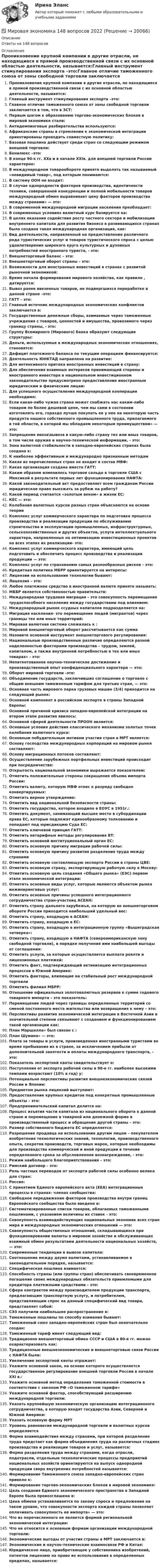      
          Описание
          Ответы на 148 вопросов 
          Оглавление
          Проникновение крупной компании в другие отрасли, не находящиеся в прямой производственной связи с их основной областью деятельности, называется:Главный инструмент стимулирования экспорта –это:Главное отличие таможенного союза от зоны свободной торговли заключается в том, что в ЗСТ:Первым шагом к образованию торгово-экономических блоков в мировой экономике стали:Антидемпинговые разбирательства используются:Африканские страны в стремлении к экономической интеграции ориентированы проводить совместную политику:Базовая пошлина действует среди стран со следующим режимом внешней торговли:Бенилюкс –это:В конце 90-х гг. ХХв и в начале ХХIв. для внешней торговли России характерно:В международном товарообороте принято выделять так называемый «невидимый товар», под которым понимаются:В систему ООН не входит:В случае однородности факторов производства, идентичности техники, совершенной конкуренции и полной мобильности товаров международный обмен выравнивает цену факторов производства между странами» — это:В современной международной миграции населения преобладает:В современных условиях валютный курс базируется на:В целях оказания содействия росту частного сектора и мобилизации внутреннего капитала для развития бизнеса в развивающихся странах была создана такая международная организация, как:Вид деятельности, направленный на предоставление различного рода туристических услуг и товаров туристического спроса с целью удовлетворения широкого круга культурных и духовных потребностей иностранного туриста, - это:Внешнеторговый баланс – это:Внешнеторговый оборот страны – это:Возможности для иностранных инвестиций в странах с развитой рыночной экономикой:Время начала формирования мирового хозяйства, как правило , датируется:Вывоз ранее ввезенных товаров, не подвергшихся переработке в данной стране –это:ГАТТ – это:Главный источник международных экономических конфликтов заключается в:Государственные денежные сборы, взимаемые через таможенные учреждения с товаров, ценностей и имущества, провозимого через границу страны, - это:Группу Всемирного (Мирового) банка образуют следующие структуры:Деньги, используемые в международных экономических отношениях, становятся:Дефицит платежного баланса по текущим операциям финансируется:Деятельность ЮНКТАД направлена на развитие:Для интенсивного притока иностранных инвестиций в страну:Для обеспечения взаимных интересов принимающей стороны и иностранного инвестора в национальном инвестиционном законодательстве предусмотрено предоставление иностранным юридическим и физическим лицам:Для успешного осуществления международной кооперации необходимо:Если какая-либо чужая страна может снабжать нас каким-либо товаром по более дешевой цене, чем мы сами в состоянии изготовлять его, гораздо лучше покупать ее у нее на некоторую часть продукта нашего собственного промышленного труда, прилагаемого в той области, в которой мы обладаем некоторым преимуществом» — это:Запрещение ввоза\вывоза в какую-либо страну тех или иных товаров, в том числе оружия и научно-технической информации, - это:Зона валютной стабильности в западно-европейских странах была создана к:К наиболее эффективным и международно признанным методамКакая из перечисленных стран не входит в состав МВФ:Какая организация создана вместо ГАТТ:Каким образом изменилось торговое сальдо в торговле США с Мексикой в результате первых лет функционирования НАФТА:Какой законодательный акт предоставляет всем гражданам России юридическое право выезжать за рубеж на работу?Какой период считается «золотым веком» в жизни ЕС:КЕС — это:Колебания валютных курсов разных стран объясняются на основе теорииКомплекс услуг коммерческого характера по подготовке процесса производства и реализации продукции по обслуживанию строительства и эксплуатации промышленных, инфраструктурных, сельскохозяйственных и других объектов, услуги интеллектуального характера, направленных на оптимизацию инвестиционных проектов на всех этапах их реализации- это:Комплекс услуг коммерческого характера, имеющий цель подготовить и обеспечить процесс производства и реализации продукции — это:Комплекс услуг по страхованию самых разнообразных рисков – это:Кредитная политика МБРР ориентируется на интересы:Лицензии на использование технологии бывают:Лицензия – это:Любое платежное средство в иностранной валюте принято называть:МББР является собственностью правительств:Международная трудовая миграция – это совокупность перемещения трудоспособного населения между государствами под влиянием:Международный рынок ссудных капиталов подразделяется на:Миграция населения- это перемещение людей (мигрантов) через границы тех или иных территорий:Мировая валютная система сложилась к :Мировой внешнеторговый оборот рассчитывается как суммаНазовите основной инструмент внешнеторгового регулирования:Национальные производственные различия определяются разной наделенностью факторами производства – трудом, землей, капиталом, а также внутренней потребностью в тех или иных товарах» - это:Непатентованное научно-техническое достижение и производственный опыт конфиденциального характера — это:Оборот мировой торговли –это:Объединение государств, заключивших соглашение о торговле с общим внешним таможенным тарифом для третьих стран, — это:Основная часть мирового парка грузовых машин (3/4) приходится на следующий рынок:Основной компонент в российском экспорте в страны Западной Европы:Основной причиной кризиса западно-европейской интеграции на втором этапе развития явилось:Основной сферой деятельности ПРООН является:Основные условия действия классического механизма золотых точек колебания валютного курса:Основным побудительным мотивом участия стран в МРТ является:Основу господства международных корпораций на мировом рынке составляют:Основу миграционных потоков составляют:Осуществление зарубежных портфельных инвестиций происходит при посредничестве:Открытость национальной экономики выражается показателем:Отметить положительные стороны сокращения объема импорта России:Отметить валюту, которую МВФ отнес к разряду свободно конвертируемых:Отметить верное утверждение:Отметить вид национальной безопасности страны:Отметить государство, которое входило в ЕОУС в 1951г.:Отметить документ, занимающий высшее место в субординации права ЕС, которые подлежат единообразному толкованию и попадают под юрисдикцию Суда ЕС:Отметить ключевой принцип ГАТТ:Отметить нетарифные методы регулирования ВТ:Отметить основной институциональный орган ЕС:Отметить основную причину миграции рабочей силы:Отметить основную причину развития разделения труда между странамиОтметить основную составляющую экспорта России в страны ЦВЕ:Отметить основную страну, экспортирующую рабочую силу в Москву:Отметить основную цель создания «Общего рынка» (ЕЭС) первом этапе экономической интеграции:Отметить основные виды услуг, которые являются объектом рынка инжиниринговых услуг:Отметить основные причины успешного интеграционного сотрудничества стран-участниц АСЕАН:Отметить страну дальнего зарубежья, на которую во внешнеторговом обороте России приходится наибольший удельный вес:Отметить страну, входящую в АСЕАН:Отметить страну, входящую в ЕС:Отметить страну, входящую в интеграционную группу «Вышеградская четверка»:Отметить страну, входящую в НАФТА (североамериканскую зону свободной торговли), в порядке получения ими наибольшей выгоды от соглашения:Отметить услуги, за которые осуществляется выплата роялти и лицензионных платежей:Отметить факт, подтверждающий активизацию интеграционных процессов в Южной Америке:Отметить факторы, влияющие на стабильный рост международной торговлиОтметить филиал МБРР:Отношение официальных золотовалютных резервов к сумме годового товарного импорта – это показатель:Перемещение людей через границы определенных территорий со сменой постоянного места жительства или возвращения к нему – это:Перспективы развития экономической интеграции в Восточной Азии в значительной степени связывают с созданием и функционированием такой организации как:План Маршалла» был связан с :План Шумана» — это:Плата за товары и услуги, произведенная иностранными туристами во время пребывания их в стране, за исключением прибыли от дополнительной занятости и оплаты международного транспорта, - это:Показатель экспортной квоты свидетельствует о:Поступления от экспорта рабочей силы в 90-е гг. наиболее высокими темпами возрастают (10% в год) у:Потенциально перспективы развития внешнеэкономических связей России и Японии:Предметом рынка лицензий выступают:Предоставление крупных кредитов под конкретные промышленные объекты – это:Предпринимательский капитал делится на:Процесс изъятия части капитала из национального оборота в данной стране и перемещение в товарной или денежной форме в производственный процесс и обращение другой страны – это:Размер собственного бюджета ЕС определяется:Разрешение продавца на использование другим лицом – покупателем изобретения технологических знаний, технологии, производственного опыта, секретов производств, торговых марок, которые необходимы для производства коммерческой и иной продукции в течение определенного срока за обусловленное вознаграждение, - это:Режим наибольшего благоприятствования – это:Римский договор – это:Роль частных переводов от экспорта рабочей силы особенно велика для стран:Россия:С принятием Единого европейского акта (ЕЕА) интеграционные процессы в странах- членах сообщества:Свободное передвижение факторов производства внутри границ Европейского сообщества было введено в:Систематизированные списки товаров, облагаемых таможенными пошлинами, с указанием величины их ставок - это:Совокупность взаимодействующих национальных экономик всех стран мира и международных экономических отношений — это:Совокупность общественных отношений, складывающихся при функционировании валюты в мировом хозяйстве и обслуживающих взаимный обмен результатами деятельности национальных хозяйств, — это:Современные тенденции в вывозе капитала:Соотношение между двумя валютами, устанавливаемое в законодательном порядке, называется:Специфическая пошлина взимается:Способность страны (или группы стран) обеспечивать своевременное погашение своих международных обязательств приемлемыми для кредитора платежными средствами – это:Сфера контрактов между производителем продукции транспорта, предлагающим транспортную услугу, и потребителем, представляющим спрос на данный специфический вид товара, представляет собой:СЭЗ получили наибольшее распространение в:Таможенные пошлины по способу взимания бывают:Таможенный союз западно-европейских стран был окончательно создан:Таможенный тариф имеет следующий вид:Традиционно внешнеторговый обмен СССР и США в 80-е гг. можно охарактеризовать как:Традиционные внешнеэкономические и внешнеторговые связи России с НАФТА были:Увеличение экспортной квоты отражает:Укажите основной закон, на основе которого осуществляется государственное регулирование внешней торговли России в начале ХХI в.:Укажите основной метод определения таможенной стоимости в соответствии с законом РФ «О таможенном тарифе»Укажите основной фактор, способствующий расширению международной торговли:Указать крупнейшую экономическую организацию интеграционного сотрудничества, в которую входят государства Азии, Северной и Южной Америки:Указать основную форму МРТУровень равновесия международной торговли и валютных курсов определяетсяФорма взаимодействия между странами, при которой разделение труда предстает как форма объединения труда на различных стадиях производства и реализации товаров и услуг, называется:Форма разделения труда между странами, когда отрасли, подотрасли, отдельные технологические процессы предприятий национальных хозяйств ориентируются на выпуск однородной продукции сверх внутренних потребностей называется:Формирование Таможенного союза западно-европейских стран привело к:Формирование торгово-экономических блоков в мировой экономике:Цель создания Единого экономического пространства в Западной Европе была провозглашена в:Цена обмена устанавливается по закону спроса и предложения на таком уровне, что совокупности экспорта каждой страны позволяет оплачивать совокупность ее импорта» — это:Что из перечисленного не является формой региональной экономической интеграции:Что не относится к основным формам организации международной торговли:Экономические выгоды от участия страны в МРТ заключается в:Экономические и научно-технические взаимосвязи РФ и Китая:Юридическое лицо, приобретающее у собственника изобретений, патентов лицензию на право их использования в определенных пределах, называется: 
            
            
            Мировая экономика ✅ Мировая экономика 148 вопросов 2022Мировая экономика 63 вопроса СИНЕРГИЯ МТИ 2022💯 Мировая экономика (все ответы на тест Синергия / МТИ / МосАП, декабрь 2022)💯 Мировая экономика (все ответы на тест Синергия / МТИ / МосАП, ноябрь 2022)Мировая экономика и междуародные экономические отношения. Синергия. Тест.Мировая экономика и международные экономические отношениямировая индустрияМировая индустрия гостеприимстваМировая культура и искусство Ответы на тесты 1-4 и итоговое тестирование Витте МУИВмировая экономикаМировая экономикаМировая экономикаМировая экономика