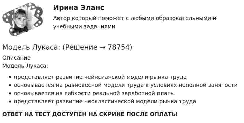      
            Описание
            Модель Лукаса:представляет развитие кейнсианской модели рынка трудаосновывается на равновесной модели труда в условиях неполной занятостиосновывается на гибкости реальной заработной платыпредставляет развитие неоклассической модели рынка трудаОТВЕТ НА ТЕСТ ДОСТУПЕН НА СКРИНЕ ПОСЛЕ ОПЛАТЫ   
            
            
            Модель кругооборота благ и ресурсов, доходов и расходов в открытой экономике предполагает, что … Модель Лукаса: Модель Лукаса:  	представляет развитие неоклассической модели рынка трудаМодель маркетинга-микс состоит из таких элементов, как … (укажите 4 варианта ответа)Модель М. Портера основана на концепции учета … , связанных с действиями пяти конкурирующих сил рынкаМодель М. Портера предполагает … (укажите 5 вариантов ответа)… модель необходима для того, чтобы показать состав и отношения между элементами, входящими в исследуемую систему, в виде структур данныхМодель государственной службы, которую отличает высокий правовой и социальный статус государственного служащего - это ... модельМодель директора – менеджера XXI векаМодель директора – менеджера XXI векаМодель Дюпона - это ...Модель занятости, согласно которой введение минимальной зарплаты выше установившегося уровня может дать даже рост занятости, называется моделью ... Модель координирующего руководства разработал …Модель корпоративной социальной деятельности