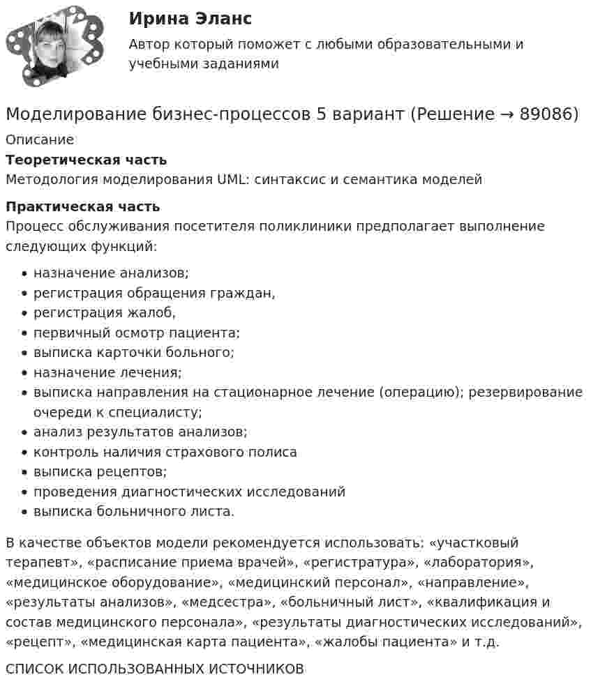      
            Описание
             Теоретическая часть	Методология моделирования UML: синтаксис и семантика моделей Практическая часть	Процесс обслуживания посетителя поликлиники предполагает выполнение следующих функций: назначение анализов; регистрация обращения граждан, регистрация жалоб, первичный осмотр пациента; выписка карточки больного; назначение лечения; выписка направления на стационарное лечение (операцию); резервирование очереди к специалисту;анализ результатов анализов;контроль наличия страхового полисавыписка рецептов; проведения диагностических исследованийвыписка больничного листа. 	В качестве объектов модели рекомендуется использовать: «участковый терапевт», «расписание приема врачей», «регистратура», «лаборатория», «медицинское оборудование», «медицинский персонал», «направление», «результаты анализов», «медсестра», «больничный лист», «квалификация и состав медицинского персонала», «результаты диагностических исследований», «рецепт», «медицинская карта пациента», «жалобы пациента» и т.д. СПИСОК ИСПОЛЬЗОВАННЫХ ИСТОЧНИКОВ    
            
            
            Модели планировки дизайна и ландшафтный дизайн - контрольная Моделирование бизнес-процессов 5 вариантМоделирование бизнес-процессов (тест с ответами Синергия/МОИ/ МТИ /МОСАП)Моделирование в Allfusion Process Modeler (BpWin) по теме «Учет конфигурационных сетевых файлов коммутационного оборудования организации»Моделирование денежных потоков в табличных процессорах Microsoft и Open Office.Моделирование доходов собственников по результатам оценочной деятельностиМоделирование и анализ программного обеспечения. Синергия. На отлично!Мог ли Телегин реализовать свой замысел?Могут ли быть при правильном рассуждении все посылки истинными, если заключение ложно?Модели бюджетного федерализма и их реализация в РФМодели вариантов карьер (выберите лишнее)Модели и методы передачи данных ДГТУМодели, которые абстрагируются от участия национальной экономики в международных экономических отношениях, называются … моделямиМодели описательного характера, основанные на использовании информации, содержащейся в бухгалтерской отчетности, – это … модели