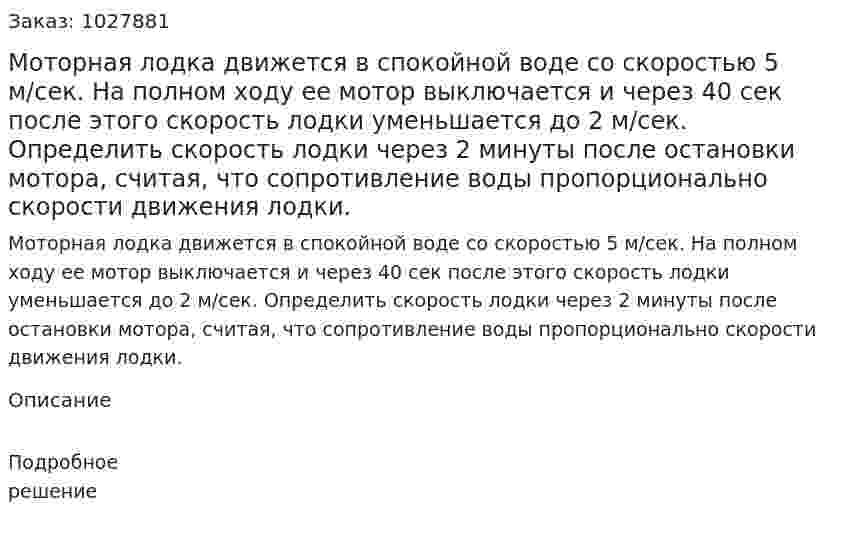  Моторная лодка движется в спокойной воде со скоростью 5 м/сек. На полном ходу ее мотор выключается и через 40 сек после этого скорость лодки уменьшается до 2 м/сек. Определить скорость лодки через 2 минуты после остановки мотора, считая, что сопротивление воды пропорционально скорости движения лодки. 