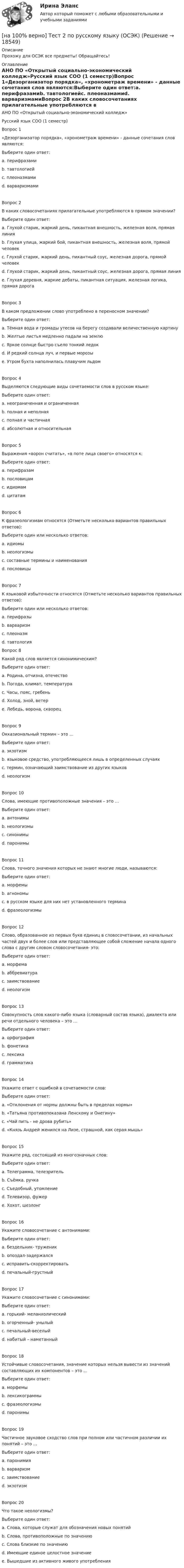     
          Описание
          Прохожу для ОСЭК все предметы! Обращайтесь! 
          Оглавление
          АНО ПО «Открытый социально-экономический колледж»Русский язык СОО (1 семестр)Вопрос 1«Дезорганизатор порядка», «хронометраж времени» - данные сочетания слов являются:Выберите один ответ:a. перифразамиb. тавтологиейc. плеоназмамиd. варваризмамиВопрос 2В каких словосочетаниях прилагательные употребляются в прямом значении?Выберите один ответ:a. Глухой старик, жаркий день, пикантная внешность, железная воля, прямая линияb. Глухая улица, жаркий бой, пикантная внешность, железная воля, прямой человекc. Глухой старик, жаркий день, пикантный соус, железная дорога, прямой человекd. Глухой старик, жаркий день, пикантный соус, железная дорога, прямая линияe. Глухая деревня, жаркие дебаты, пикантная ситуация, железная логика, прямая дорогаВопрос 3В каком предложении слово употреблено в переносном значении?Выберите один ответ:a. Тёмная вода и громады утесов на берегу создавали величественную картинуb. Желтые листья медленно падали на землюc. Яркое солнце быстро съело тонкий ледокd. И редкий солнца луч, и первые морозыe. Утром бухта наполнилась плавучим льдомВопрос 4Выделяются следующие виды сочетаемости слов в русском языке:Выберите один ответ:a. неограниченная и ограниченнаяb. полная и неполнаяc. полная и частичнаяd. абсолютная и относительнаяВопрос 5Выражения «ворон считать», «в поте лица своего» относятся к:Выберите один ответ:a. перифразамb. пословицамc. идиомамd. цитатамВопрос 6К фразеологизмам относятся (Отметьте несколько вариантов правильных ответов):Выберите один или несколько ответов:a. идиомыb. неологизмыc. составные термины и наименованияd. пословицыВопрос 7К языковой избыточности относятся (Отметьте несколько вариантов правильных ответов):Выберите один или несколько ответов:a. перифразыb. варваризмc. плеоназмd. тавтологияВопрос 8Какой ряд слов является синонимическим?Выберите один ответ:a. Родина, отчизна, отечествоb. Погода, климат, температураc. Часы, пояс, гребеньd. Холод, зной, ветерe. Лебедь, ворона, скворецВопрос 9Окказиональный термин – это …Выберите один ответ:a. экзотизмb. языковое средство, употребляющееся лишь в определенных случаяхc. термин, означающий заимствование из других языковd. неологизмВопрос 10Слова, имеющие противоположные значения – это …Выберите один ответ:a. антонимыb. неологизмыc. синонимыd. паронимыВопрос 11Слова, точного значения которых не знают многие люди, называются:Выберите один ответ:a. морфемыb. агнономыc. в русском языке для них нет установленного терминаd. фразеологизмыВопрос 12Слово, образованное из первых букв единиц в словосочетании, из начальных частей двух и более слов или представляющее собой сложение начала одного слова с другим словом словосочетания- это:Выберите один ответ:a. морфемаb. аббревиатураc. заимствованиеd. неологизмВопрос 13Совокупность слов какого-либо языка (словарный состав языка), диалекта или речи отдельного человека – это …Выберите один ответ:a. орфографияb. фонетикаc. лексикаd. грамматикаВопрос 14Укажите ответ с ошибкой в сочетаемости слов:Выберите один ответ:a. «Отклонения от нормы должны быть в пределах нормы»b. «Татьяна противопоказана Ленскому и Онегину»c. «Чай пить - не дрова рубить»d. «Князь Андрей женился на Лизе, страшной, как серая мышь»Вопрос 15Укажите ряд, состоящий из многозначных слов:Выберите один ответ:a. Телеграмма, телезрительb. Съёмка, ручкаc. Съедобный, утомлениеd. Телевизор, фужерe. Хохот, шезлонгВопрос 16Укажите словосочетание с антонимами:Выберите один ответ:a. бездельник- труженикb. опоздал-задержалсяc. исправить-скорректироватьd. печальный-грустныйВопрос 17Укажите словосочетание с синонимами:Выберите один ответ:a. горький- меланхолическийb. огорченный- унылыйc. печальный-веселыйd. набитый – наметанныйВопрос 18Устойчивые словосочетания, значение которых нельзя вывести из значений составляющих их компонентов – это …Выберите один ответ:a. морфемыb. лексикограммыc. фразеологизмыd. паронимыВопрос 19Частичное звуковое сходство слов при полном или частичном различии их понятий – это …Выберите один ответ:a. паронимияb. варваризмc. заимствованиеd. экзотизмВопрос 20Что такое неологизмы?Выберите один ответ:a. Слова, которые служат для обозначения новых понятийb. Слова, противоположные по значениюc. Слова близкие по значениюd. Имеющие единое целостное значениеe. Вышедшие из активного живого употребления  
            
            
            [на 100% верно] Тест 1 по русскому языку (ОСЭК) [на 100% верно] Тест 2 по русскому языку (ОСЭК)[на 100% верно] Тест по теме Геронтогенез (ЮУрГУ)[на 100% верно] Техническое устройство, выполняющее функции сопряжения ЭВМ с каналами связи, называется…[на 100% верно] Технология мультимедиа обеспечивает работу в…[на 100% верно] Товарная продукция предприятия характеризует:[на 100% верно]  Томск был основан при…  	Алексее Михайловиче.	  	Борисе Годунове.	  	Василии Шуйском.	  	Михаиле Федоровиче.[на 100% верно] Текст ныне действующей военной присяги утвержден:[на 100% верно] Температуру катода понизили с 1200 К до 600 К. Во сколько раз изменилась плотность тока термоэмиссии, если эффективная работа выхода катода φэфф=1 эВ?[на 100% верно] Темп роста цепной рассчитывается по формуле…[на 100% верно] Теория общеэкономического равновесия, представленная в коробках Эджуорта, рассматривает ситуации, совершаемые в условиях … конкуренции.[на 100% верно] Термин «акселерация» обозначает ... морфофункциональное развитие организма у детей и подростков.[на 100% верно] Термин «вторая» природа означает:[на 100% верно] Термокатод имеет эффективную работу выхода φэфф=2 эВ, D=1, температура катода Tk=2000 К. 