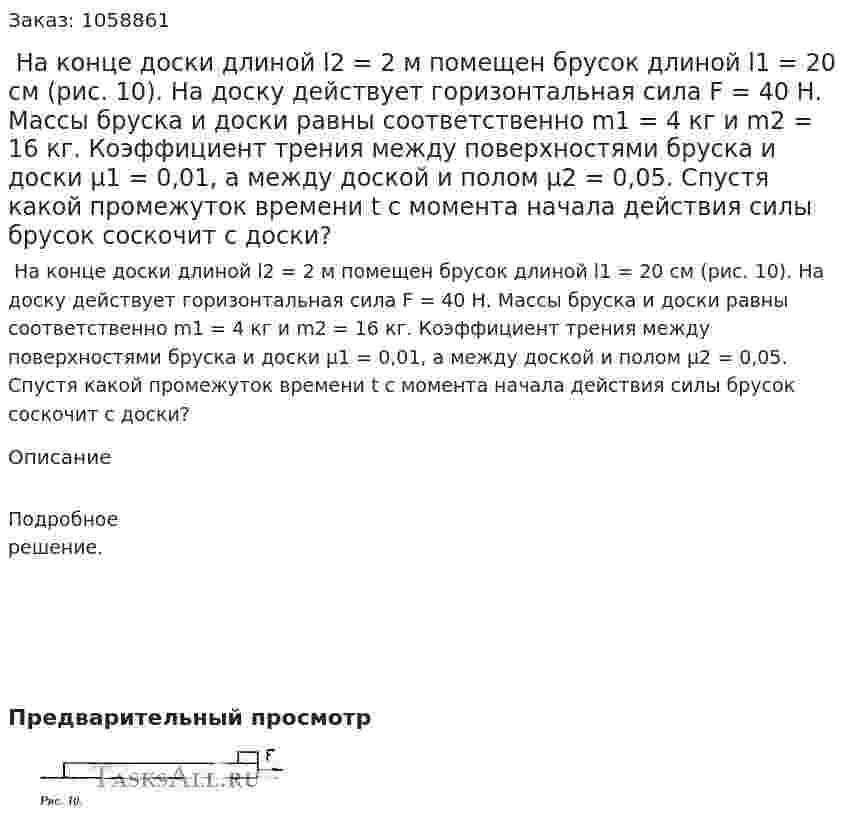  На конце доски длиной l2 = 2 м помещен брусок длиной l1 = 20 см (рис. 10). На доску действует горизонтальная сила F = 40 Н. Массы бруска и доски равны соответственно m1 = 4 кг и m2 = 16 кг. Коэффициент трения между поверхностями бруска и доски μ1 = 0,01, а между доской и полом μ2 = 0,05. Спустя какой промежуток времени t с момента начала действия силы брусок соскочит с доски? 