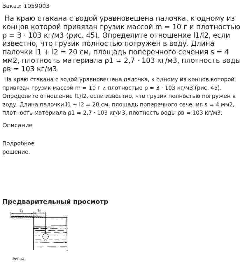  На краю стакана с водой уравновешена палочка, к одному из концов которой привязан грузик массой m = 10 г и плотностью ρ = 3 · 103 кг/м3 (рис. 45). Определите отношение l1/l2, если известно, что грузик полностью погружен в воду. Длина палочки l1 + l2 = 20 см, площадь поперечного сечения s = 4 мм2, плотность материала ρ1 = 2,7 · 103 кг/м3, плотность воды ρв = 103 кг/м3. 