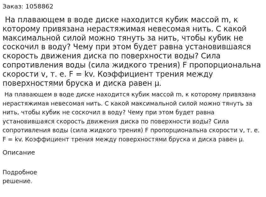  На плавающем в воде диске находится кубик массой m, к которому привязана нерастяжимая невесомая нить. С какой максимальной силой можно тянуть за нить, чтобы кубик не соскочил в воду? Чему при этом будет равна установившаяся скорость движения диска по поверхности воды? Сила сопротивления воды (сила жидкого трения) F пропорциональна скорости v, т. е. F = kv. Коэффициент трения между поверхностями бруска и диска равен μ. 