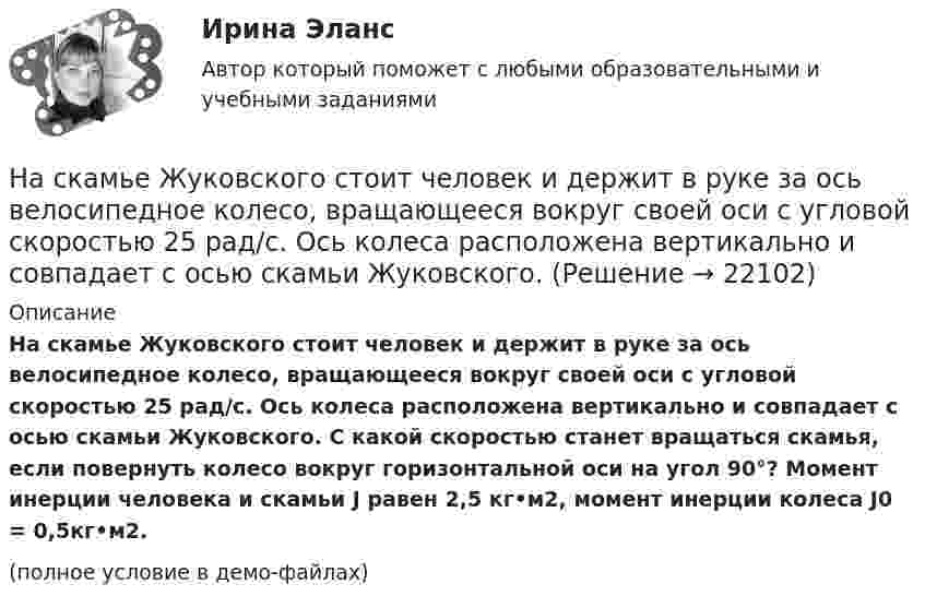     
          Описание
          На скамье Жуковского стоит человек и держит в руке за ось велосипедное колесо, вращающееся вокруг своей оси с угловой скоростью 25 рад/с. Ось колеса расположена вертикально и совпадает с осью скамьи Жуковского. С какой скоростью станет вращаться скамья, если повернуть колесо вокруг горизонтальной оси на угол 90°? Момент инерции человека и скамьи J равен 2,5 кг•м2, момент инерции колеса J0 = 0,5кг•м2.﻿(полное условие в демо-файлах)  
            
            
            На скамье Жуковского стоит человек и держит в руке за ось велосипедное колесо, вращающееся вокруг своей оси с угловой скоростью 1 = 25 рад/с. Ось колеса расположена вертикально и совпадает с осью скамьи Жуковского. С какой скоростью станет    На скамье Жуковского стоит человек и держит в руке за ось велосипедное колесо, вращающееся вокруг своей оси с угловой скоростью 25 рад/с. Ось колеса расположена вертикально и совпадает с осью скамьи Жуковского.На скамье Жуковского стоит человек и держит в руке за ось велосипедное колесо, вращающееся вокруг своей оси с угловой скоростью w = 25 рад/с. Ось колеса расположена вертикально и совпадает с осью скамьи Жуковского. На скамье Жуковского стоит человек и держит в руке за ось велосипедное колесо, вращающееся вокруг своей оси с угловой скоростью ω1 = 25 рад/с. Ось колеса расположена вертикально и совпадает с осью скамьи Жуковского. На склонах с какой крутизной оползней не бывает?На сколько больше должно быть число витков во вторичной обмотке трансформатора с коэффициентом трансформации, равном 4, если число витков в первичной обмотке равно 1000?На сколько больше теплоты нужно сообщить 12 кг кислорода (02), чтобы нагреть его от 20 до 70 С при постоянном давлении, чем для нагрева этой же массы кислорода при постоянном объеме?На скамье Жуковского стоит человек и держит в вытянутых руках гири массой m = 5 кг каждая. Расстояние от каждой гири до оси скамьи l1 = 70 см. Скамья вращается с частотой n1 = 1 с-1. Как изменится частота вращения скамьи и какую работуНа скамье Жуковского стоит человек и держит в руках, вытянутых вдоль туловища, гантели по 5 кг. Скамья с человеком вращается с угловой скоростью 4 рад/с. С какой угловой скоростью будет вращаться скамья с человеком,На скамье Жуковского стоит человек и держит в руках стержень вертикально по оси вращения скамьи. Скамья с человеком вращается с угловой скоростью w1 = 4 рад/с. С какой угловой скоростью w2 будет вращаться скамья с человеком, если повернутьНа скамье Жуковского стоит человек и держит В руках стержень вертикально по оси скамьи.  Скамья с человеком вращается с угловой скоростью 1 = 4 рад/с.  С какой угловой скоростью 2 будет вращаться скамья с человеком, если повернуть стержень так, На скамье Жуковского стоит человек и держит в руках стержень вертикально по оси скамьи. Скамья с человеком вращается с угловой скоростью 4 рад/с. С какой угловой скоростью  будет вращаться скамья с человеком, если На скамье Жуковского стоит человек и держит в руках стержень вертикально по оси скамьи. Скамья с человеком вращается с угловой скоростью w1 = 4 рад/с. С какой угловой скоростью w2 будет вращаться скамья с человеком, если повернутьНа скамье Жуковского стоит человек и держит в руках стержень вертикально по оси скамьи. Скамья с человеком вращается с угловой скоростью w1 = 4 рад/с. С какой угловой скоростью w2 будет вращаться скамья с человеком, если повернуть 