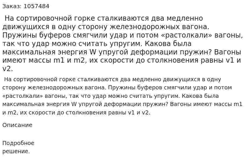  На сортировочной горке сталкиваются два медленно движущихся в одну сторону железнодорожных вагона. Пружины буферов смягчили удар и потом «растолкали» вагоны, так что удар можно считать упругим. Какова была максимальная энергия W упругой деформации пружин? Вагоны имеют массы m1 и m2, их скорости до столкновения равны v1 и v2.  