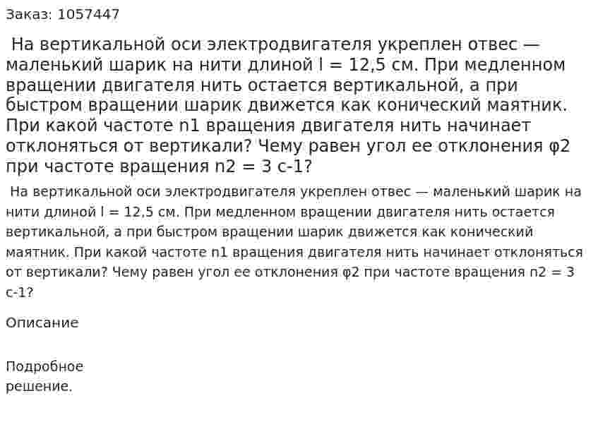  На вертикальной оси электродвигателя укреплен отвес — маленький шарик на нити длиной l = 12,5 см. При медленном вращении двигателя нить остается вертикальной, а при быстром вращении шарик движется как конический маятник. При какой частоте n1 вращения двигателя нить начинает отклоняться от вертикали? Чему равен угол ее отклонения φ2 при частоте вращения n2 = 3 с-1?  