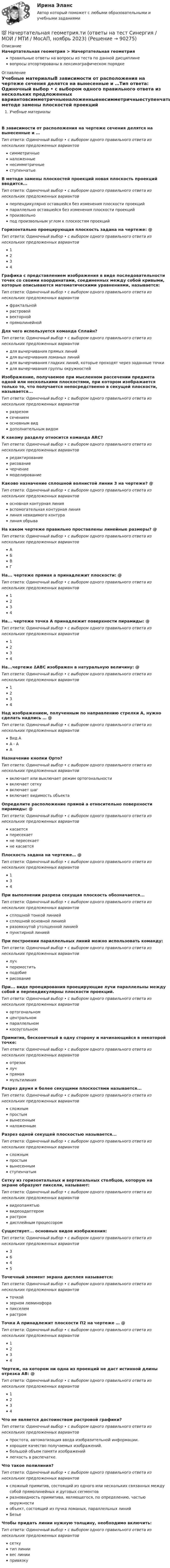      
            Описание
            Начертательная геометрия > Начертательная геометрияправильные ответы на вопросы из теста по данной дисциплиневопросы отсортированы в лексикографическом порядке 
            Оглавление
            Учебные материалыВ зависимости от расположения на чертеже сечения делятся на вынесенные и …Тип ответа: Одиночный выбор • с выбором одного правильного ответа из нескольких предложенных вариантовсимметричныеналоженныенесимметричныеступенчатыеВ методе замены плоскостей проекций новая плоскость проекций вводится...Тип ответа: Одиночный выбор • с выбором одного правильного ответа из нескольких предложенных вариантовперпендикулярно оставшейся без изменения плоскости проекцийпараллельно оставшейся без изменения плоскости проекцийпроизвольнопод произвольным углом к плоскостям проекцийГоризонтально проецирующая плоскость задана на чертеже: @ Тип ответа: Одиночный выбор • с выбором одного правильного ответа из нескольких предложенных вариантов1234Графика с представлением изображения в виде последовательности точек со своими координатами, соединенных между собой кривыми, которые описываются математическими уравнениями, называется:Тип ответа: Одиночный выбор • с выбором одного правильного ответа из нескольких предложенных вариантовфрактальнойрастровойвекторнойпрямолинейнойДля чего используется команда Сплайн?Тип ответа: Одиночный выбор • с выбором одного правильного ответа из нескольких предложенных вариантовдля вычерчивания прямых линийдля вычерчивания ломаных линийдля вычерчивания гладких линий, которые проходят через заданные точкидля вычерчивания группы окружностейИзображение, получаемое при мысленном рассечении предмета одной или несколькими плоскостями, при котором изображается только то, что получается непосредственно в секущей плоскости, называется...Тип ответа: Одиночный выбор • с выбором одного правильного ответа из нескольких предложенных вариантовразрезомсечениемосновным виддополнительным видомК какому разделу относится команда ARC?Тип ответа: Одиночный выбор • с выбором одного правильного ответа из нескольких предложенных вариантовредактированиерисованиечерчениемоделированиеКаково назначение сплошной волнистой линии 3 на чертеже? @ Тип ответа: Одиночный выбор • с выбором одного правильного ответа из нескольких предложенных вариантовосновная контурная линиявспомогательная контурная линиялиния невидимого контуралиния обрываНа каком чертеже правильно проставлены линейные размеры? @ Тип ответа: Одиночный выбор • с выбором одного правильного ответа из нескольких предложенных вариантовАБВГНа... чертеже прямая а принадлежит плоскости: @ Тип ответа: Одиночный выбор • с выбором одного правильного ответа из нескольких предложенных вариантов1234На... чертеже точка А принадлежит поверхности пирамиды: @ Тип ответа: Одиночный выбор • с выбором одного правильного ответа из нескольких предложенных вариантов1234На...чертеже ∆АВС изображен в натуральную величину: @ Тип ответа: Одиночный выбор • с выбором одного правильного ответа из нескольких предложенных вариантов1234Над изображением, полученным по направлению стрелки А, нужно сделать надпись … @ Тип ответа: Одиночный выбор • с выбором одного правильного ответа из нескольких предложенных вариантовВид АА - ААНазначение кнопки Орто?Тип ответа: Одиночный выбор • с выбором одного правильного ответа из нескольких предложенных вариантоввключает или выключает режим ортогональностивключает сеткувключает шагвключает видимость объектаОпределите расположение прямой а относительно поверхности пирамиды: @ Тип ответа: Одиночный выбор • с выбором одного правильного ответа из нескольких предложенных вариантовкасаетсяпересекаетне пересекаетне касаетсяПлоскость задана на чертеже… @ Тип ответа: Одиночный выбор • с выбором одного правильного ответа из нескольких предложенных вариантов134При выполнении разреза секущая плоскость обозначается...Тип ответа: Одиночный выбор • с выбором одного правильного ответа из нескольких предложенных вариантовсплошной тонкой линиейсплошной основной линиейразомкнутой утолщенной линиейпунктирной линиейПри построении параллельных линий можно использовать команду:Тип ответа: Одиночный выбор • с выбором одного правильного ответа из нескольких предложенных вариантовлучпереместитьподобиерисованиеПри... виде проецирования проецирующие лучи параллельны между собой и перпендикулярны плоскости проекций.Тип ответа: Одиночный выбор • с выбором одного правильного ответа из нескольких предложенных вариантовортогональномцентральномпараллельномкосоугольномПримитив, бесконечный в одну сторону и начинающийся в некоторой точке:Тип ответа: Одиночный выбор • с выбором одного правильного ответа из нескольких предложенных вариантовотрезоклучпрямаямультилинияРазрез двумя и более секущими плоскостями называется...Тип ответа: Одиночный выбор • с выбором одного правильного ответа из нескольких предложенных вариантовсложнымпростымвынесеннымналоженнымРазрез одной секущей плоскостью называется...Тип ответа: Одиночный выбор • с выбором одного правильного ответа из нескольких предложенных вариантовсложнымпростымвынесеннымступенчатымСетку из горизонтальных и вертикальных столбцов, которую на экране образуют пиксели, называют:Тип ответа: Одиночный выбор • с выбором одного правильного ответа из нескольких предложенных вариантоввидеопамятьювидеоадаптеромрастромдисплейным процессоромСуществует... основных видов изображения:Тип ответа: Одиночный выбор • с выбором одного правильного ответа из нескольких предложенных вариантов3645Точечный элемент экрана дисплея называется:Тип ответа: Одиночный выбор • с выбором одного правильного ответа из нескольких предложенных вариантовточкойзерном люминофорапикселемрастромТочка А принадлежит плоскости П2 на чертеже … @ Тип ответа: Одиночный выбор • с выбором одного правильного ответа из нескольких предложенных вариантов1234Чертеж, на котором ни одна из проекций не даст истинной длины отрезка АВ: @ Тип ответа: Одиночный выбор • с выбором одного правильного ответа из нескольких предложенных вариантов1234Что не является достоинством растровой графики?Тип ответа: Одиночный выбор • с выбором одного правильного ответа из нескольких предложенных вариантовпростота, автоматизация ввода изобразительной информации.хорошее качество получаемых изображений.большой объем памяти изображенийлегкость в распечатке.Что такое полилиния?Тип ответа: Одиночный выбор • с выбором одного правильного ответа из нескольких предложенных вариантовсложный примитив, состоящий из одного или нескольких связанных между собой прямолинейных и дуговых сегментовразновидность примитива, являющегося, по определению, частью окружностиобъект, состоящий из пучка ломаных, параллельных линийБезьеЧтобы придать линии нужную толщину, необходимо включить:Тип ответа: Одиночный выбор • с выбором одного правильного ответа из нескольких предложенных вариантовсеткутип линиивес линиипривязку  
            
            
            Начертательная геометрия (тест с ответами Синергия/МОИ/ МТИ /МОСАП)💯 Начертательная геометрия.ти (ответы на тест Синергия / МОИ / МТИ / МосАП, ноябрь 2023)💯 Начертательная геометрия.ти (ответы на тест Синергия / МТИ / МосАП, октябрь 2022)Начертательная геометрия - Эпюр 1На чертеже изображены прямые ТулГУНа чертеже показан метод преобразования ТулГУНа чертеже показаны ТулГУНачертательная геометрия (практические задания 1 и 2) Росдистант Начертательная геометрия  Практическое задание 1Начертательная геометрия Практическое задание 2 РОСДИСТАНТНачертательная геометрия (Промежуточные тесты 1-5)Начертательная геометрия. Промежуточные тесты 2023г. Итоговый тест. Росдистант 2023гначертательная геометрия промежуточный тест 1,2,3,4Начертательная геометрия, Росдистант, тесты!
