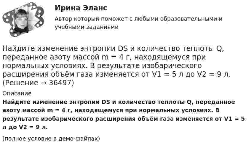     
          Описание
          	Найдите изменение энтропии DS и количество теплоты Q, переданное азоту массой m = 4 г, находящемуся при нормальных условиях. В результате изобарического расширения объём газа изменяется от V1 = 5 л до V2 = 9 л.(полное условие в демо-файлах)  
            
            
            Найдите изменение энергии конденсатора, подключенного к источнику постоянного напряжения, после увеличения расстояния между пластинами в 5 раз. Начальная энергия конденсатора 5·10-4 Дж.	Найдите изменение энтропии DS и количество теплоты Q, переданное азоту массой m = 4 г, находящемуся при нормальных условиях. В результате изобарического расширения объём газа изменяется от V1 = 5 л до V2 = 9 л.Найдите изменение энтропии S при изотермическом расширении массы  m=6 г водорода от давления p1 = 100 кПа до давления  p2 = 50 кПаНайдите изменение энтропии при изобарическом расширении 8 г гелия от объёма V1 = 10 л до объёма V2 = 25 л.Найдите изменение энтропии при изотермическом расширении 6 г водорода, если давление меняется от 105 до 0,5·105 Н/м2.Найдите изменение энтропии при превращении 10 г льда при – 20 °C в пар при 100 °C.Найдите импульс, полную и кинетическую энергии электрона, движущегося со скоростью v = 0,9*с, где c = 3*10^8 м/с. Масса покоя электрона m0 = 9,1*10^-31 кг Найдите для электрона, находящегося в атоме водорода на n-й боровской орбите, отношение орбитального магнитного момента к орбитальному механическому моменту.Найдите зависимость среднего числа столкновений молекулы идеального газа в 1 с от температуры Т при изохорном процессе. Найдите затраты на материалы, использованные в течение года.Найдите значение выражения при а=2Найдите значение действительной и мнимой частей функцииНайдите значение действительной и мнимой частей функцииНайдите изменение DS энтропии при изобарическом расширении азота массой m = 4 г от объёма V1 = 5 л до объёма V2 = 9 л.