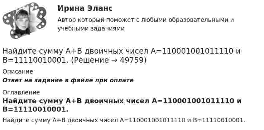      
            Описание
            Ответ на задание в файле при оплате 
            Оглавление
            Найдите сумму A+B двоичных чисел A=110001001011110 и B=11110010001. 
            
            
            Найдите сумму A+B двоичных чисел A=100000111100 и B=1001000010011 Найдите сумму A+B двоичных чисел A=110001001011110 и B=11110010001.Найдите сумму X+Y шестнадцатеричных чисел X=D2E и Y=2446Найдите сумму всех натуральных n>12 таких, что 1^3+2^3+3^3+...+n^3=a(n+5)+17, где a -- натуральное число.Найдите температуру углекислого газа, если средняя энергия вращательного движения одной молекулы равна 1,6∙10-20 Дж.Найдите точку перегиба кривой y = -x³ + 6x² - 15x + 10 Найдите удельные cv и cp и молярные Cv и Cp теплоёмкости азота и гелия.Найдите соответствие между перечисленными горными породами и их возможными текстурамиНайдите соответствие между рядом динамики и его классификациейНайдите соответствие отраслей экономики и критических факторов успеха:Найдите среднюю длину свободного пробега  молекулы азота в сосуде объёмом V = 5 л. Масса газа m = 0,5 г.Найдите среднюю кинетическую энергию поступательного движения молекул гелия и аргона при температуре 1200 К.Найдите статистические данные и сделайте заключение о структуре государственного долга Новосибирской области или другого субъекта Федерации за последние 5 лет.Найдите статистические данные о деятельности Центрального Банка РФ как надзорного органа над коммерческими банками, используя информационные материалы Банка России за период 5 последних лет