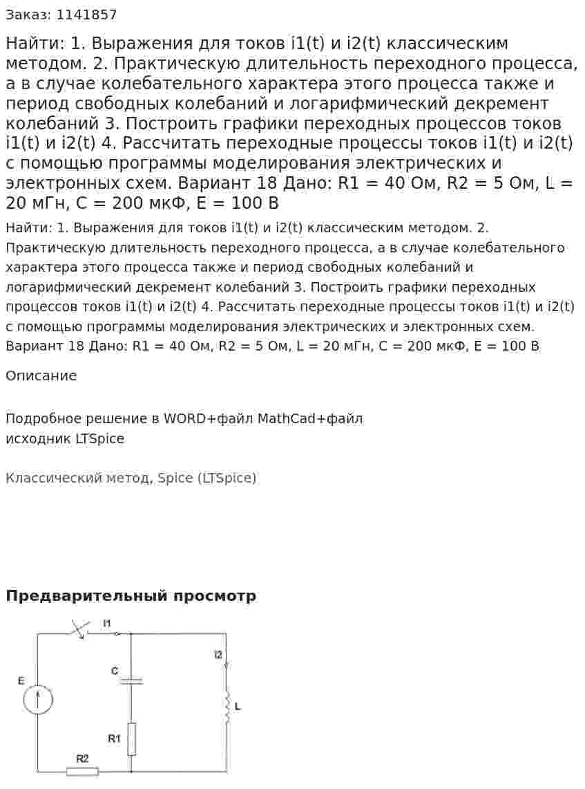  Найти: 1. Выражения для токов i1(t) и i2(t) классическим методом.  2. Практическую длительность переходного процесса, а в случае колебательного характера этого процесса также и период свободных колебаний и логарифмический декремент колебаний 3. Построить графики переходных процессов токов i1(t) и i2(t) 4. Рассчитать переходные процессы токов i1(t) и i2(t) с помощью программы моделирования электрических и электронных схем. Вариант 18 Дано: R1 = 40 Ом, R2 = 5 Ом, L = 20 мГн, C = 200 мкФ, Е = 100 В 