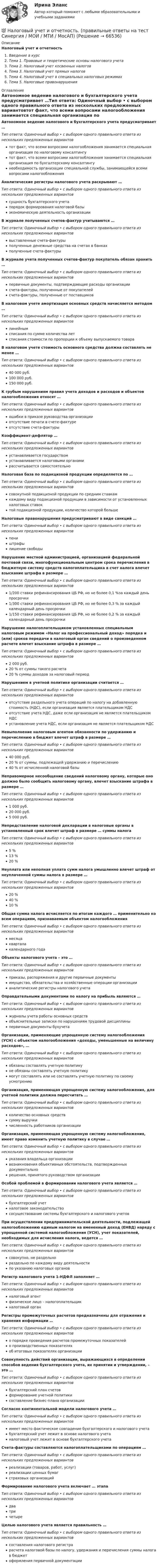      
            Описание
            Налоговый учет и отчетностьВведение в курсТема 1. Правовые и теоретические основы налогового учетаТема 2. Налоговый учет косвенных налоговТема 3. Налоговый учет прямых налоговТема 4. Налоговый учет в специальных налоговых режимахТема 5. Налоговые правонарушения 
            Оглавление
            Автономное ведение налогового и бухгалтерского учета предусматривает …Тип ответа: Одиночный выбор • с выбором одного правильного ответа из нескольких предложенных вариантовтот факт, что всеми вопросами налогообложения занимается специальная организация по налоговому консалтингутот факт, что всеми вопросами налогообложения занимается специальная организация по бухгалтерскому консалтингунеобходимость организации специальной службы, занимающейся всеми вопросами налогообложенияАналитические регистры налогового учета раскрывают …Тип ответа: Одиночный выбор • с выбором одного правильного ответа из нескольких предложенных вариантовсущность бухгалтерского учетапорядок формирования налоговой базыэкономическую деятельность организацииВ журнале полученных счетов-фактур учитываются …Тип ответа: Одиночный выбор • с выбором одного правильного ответа из нескольких предложенных вариантоввыставленные счета-фактурыполученные денежные средства на счетах в банкахполученные счета-фактурыВ журнале учета полученных счетов-фактур покупатель обязан хранить …Тип ответа: Одиночный выбор • с выбором одного правильного ответа из нескольких предложенных вариантовпервичные документы, подтверждающие расходы организациисчета-фактуры, полученные от покупателейсчета-фактуры, полученные от поставщиковВ налоговом учете амортизация основных средств начисляется методом …Тип ответа: Одиночный выбор • с выбором одного правильного ответа из нескольких предложенных вариантовлинейнымсписания по сумме количества летсписания стоимости по пропорции к объему выпускаемого товараВ налоговом учете стоимость основного средства должна составлять не менее …Тип ответа: Одиночный выбор • с выбором одного правильного ответа из нескольких предложенных вариантов40 000 руб.100 000 руб.150 000 руб.К грубым нарушениям правил учета доходов и расходов и объектов налогообложения относят …Тип ответа: Одиночный выбор • с выбором одного правильного ответа из нескольких предложенных вариантовошибки в приказе руководства организацииотсутствие печати в счете-фактуреотсутствие счета-фактурыКоэффициент-дефлятор …Тип ответа: Одиночный выбор • с выбором одного правильного ответа из нескольких предложенных вариантовустанавливается государствомустанавливается налоговыми органамирассчитывается самостоятельноНалоговая база по подакцизной продукции определяется по …Тип ответа: Одиночный выбор • с выбором одного правильного ответа из нескольких предложенных вариантовсовокупной подакцизной продукции по средним ставкамкаждому виду подакцизной продукции в зависимости от установленных налоговых ставоктой подакцизной продукции, количество которой большеНалоговые правонарушения предусматривают в виде санкций …Тип ответа: Одиночный выбор • с выбором одного правильного ответа из нескольких предложенных вариантовпеништрафылишение свободыНарушение местной администрацией, организацией федеральной почтовой связи, многофункциональным центром срока перечисления в бюджетную систему средств налогоплательщика в счет налога влечет взыскание штрафа в размере …Тип ответа: Одиночный выбор • с выбором одного правильного ответа из нескольких предложенных вариантов1/200 ставки рефинансирования ЦБ РФ, но не более 0,1 %за каждый день просрочки1/300 ставки рефинансирования ЦБ РФ, но не более 0,3 % за каждый календарный день просрочки1/150 ставки рефинансирования ЦБ РФ, но не более 0,2 % за каждый календарный день просрочки Нарушение налогоплательщиком установленных специальным налоговым режимом «Налог на профессиональный доход» порядка и (или) сроков передачи в налоговый орган сведений о произведенном расчете влечет взыскание штрафа в размере …Тип ответа: Одиночный выбор • с выбором одного правильного ответа из нескольких предложенных вариантов2 000 руб.20 % от суммы такого расчета 20 % суммы доходов за налоговый периодНарушением в учетной политике организации считается …Тип ответа: Одиночный выбор • с выбором одного правильного ответа из нескольких предложенных вариантовотсутствие раздельного учета операций по налогу на добавленную стоимость (НДС), если организация является плательщиком НДСотсутствие учета НДС, даже если организация не является плательщиком НДСустановление учета НДС, если организация не является плательщиком НДСНевыполнение налоговым агентом обязанности по удержанию и перечислению в бюджет влечет штраф в размере …Тип ответа: Одиночный выбор • с выбором одного правильного ответа из нескольких предложенных вариантов40 000 руб.20 % от суммы, подлежащей удержанию и перечислению40 % от исчисленной налоговой базыНеправомерное несообщение сведений налоговому органу, которые оно должно было сообщить налоговому органу, влечет взыскание штрафа в размере …Тип ответа: Одиночный выбор • с выбором одного правильного ответа из нескольких предложенных вариантов1 000 руб.20 000 руб.5 000 руб.Непредставление налоговой декларации в налоговые органы в установленный срок влечет штраф в размере … суммы налогаТип ответа: Одиночный выбор • с выбором одного правильного ответа из нескольких предложенных вариантов5 %13 %20 %Неуплата или неполная уплата сумм налога умышленно влечет штраф от неуплаченной суммы налога в размере …Тип ответа: Одиночный выбор • с выбором одного правильного ответа из нескольких предложенных вариантов20 %40 %10 %Общая сумма налога исчисляется по итогам каждого … применительно ко всем операциям, признаваемым объектом налогообложенияТип ответа: Одиночный выбор • с выбором одного правильного ответа из нескольких предложенных вариантовмесяцакварталакалендарного годаОбъекты налогового учета – это …Тип ответа: Одиночный выбор • с выбором одного правильного ответа из нескольких предложенных вариантовприказы, распоряжения и другие первичные документыимущество, обязательства и хозяйственные операции организациианалитические регистры налогового учетаОправдательными документами по налогу на прибыль являются …Тип ответа: Одиночный выбор • с выбором одного правильного ответа из нескольких предложенных вариантовжурналы учета работы основных средствобъяснительные записки по нарушениям трудовой дисциплиныпервичные документы бухучетаОрганизации, применяющие упрощенную систему налогообложения (УСН) с объектом налогообложения «доходы, уменьшенные на величину расходов», …Тип ответа: Одиночный выбор • с выбором одного правильного ответа из нескольких предложенных вариантовобязаны составлять учетную политикуне обязаны составлять учетную политикумогут составлять или не составлять учетную политику по своему усмотрениюОрганизация, применяющая упрощенную систему налогообложения, для учетной политики должна пересчитать …Тип ответа: Одиночный выбор • с выбором одного правильного ответа из нескольких предложенных вариантовколичество основных средствсумму выручкичисленность работников организацииОрганизация, применяющая упрощенную систему налогообложения, имеет право изменить учетную политику в случае …Тип ответа: Одиночный выбор • с выбором одного правильного ответа из нескольких предложенных вариантовуказания владельца организациивозникновения объективных обстоятельств, подтвержденных документальнорешения, принятого руководством организацииОсобой проблемой в формировании налогового учета является …Тип ответа: Одиночный выбор • с выбором одного правильного ответа из нескольких предложенных вариантовбухгалтерский учетналоговое законодательствососуществование системы бухгалтерского и налогового учетовПри осуществлении предпринимательской деятельности, подлежащей налогообложению единым налогом на вмененный доход (ЕНВД) наряду с упрощенной системой налогообложения (УСН), учет показателей, необходимых для исчисления налога, ведется …Тип ответа: Одиночный выбор • с выбором одного правильного ответа из нескольких предложенных вариантовсовокупно, не раздельнораздельно по каждому виду деятельностипо указанию налоговых органовРегистр налогового учета 1-НДФЛ заполняет …Тип ответа: Одиночный выбор • с выбором одного правильного ответа из нескольких предложенных вариантовналоговый агентфизическое лицо – налогоплательщикналоговый органРегистры промежуточных расчетов предназначены для отражения и хранения информации …Тип ответа: Одиночный выбор • с выбором одного правильного ответа из нескольких предложенных вариантово порядке проведения расчетов промежуточных показателейо производственных показателяхоб итоговых показателях организацииСовокупность действий организации, выражающихся в определении способов ведения бухгалтерского учета, их принятии и утверждении, – это …Тип ответа: Одиночный выбор • с выбором одного правильного ответа из нескольких предложенных вариантовбухгалтерский план счетовформирование учетной политикисоставление бизнес-плана организацииСогласно континентальной модели налогового учета …Тип ответа: Одиночный выбор • с выбором одного правильного ответа из нескольких предложенных вариантовимеет место фактическое совпадение бухгалтерского и налогового учетабухгалтерский учет лежит в основе налогового учетаналоговый учет лежит в основе бухгалтерского учетаСчета-фактуры составляются налогоплательщиками по операциям …Тип ответа: Одиночный выбор • с выбором одного правильного ответа из нескольких предложенных вариантовреализации (товаров, работ, услуг)реализации ценных бумагстраховых организацийФормирование налогового учета включает … этапаТип ответа: Одиночный выбор • с выбором одного правильного ответа из нескольких предложенных вариантовдватричетыреЦелью налогового учета является правильность …Тип ответа: Одиночный выбор • с выбором одного правильного ответа из нескольких предложенных вариантовсоставления налогового регистрарасчета налоговой базы по налогу, удержания и перечисления суммы налога в бюджетоформления первичной документации  
            
            
            💯 Налоговый учет и отчетность.(ответы на тест Синергия / МОИ / МТИ / МосАП, сентябрь 2023)💯 Налоговый учет и отчетность. (правильные ответы на тест Синергия / МОИ / МТИ / МосАП)Налоговый учет и отчетность. РОСДИСТАНТ . ТЕСТ1Налоговый учет и отчетность. РОСДИСТАНТ . ТЕСТ2 Налоговый учет и отчетность рр 1  вариант  6Налоговый учет и отчетность  рр 1 вариант  8Налоговый учет и отчетность рр 1  Задание/вариант  №   _9Налоговый менеджмент (Налоговое планирование). Тест с ответами - !новый! Синергия (87 баллов из 100)Налоговый период по акцизам – календарный … Налоговый учет возник по причине … Налоговый учет и отчетность Налоговый учёт и отчётность Вариант 7⭐ Налоговый учет и отчетность. (все ответы на тест Синергия / МТИ / МосАП, август 2022)💯 Налоговый учет и отчетность. (все ответы на тест Синергия / МТИ / МосАП, март 2023)