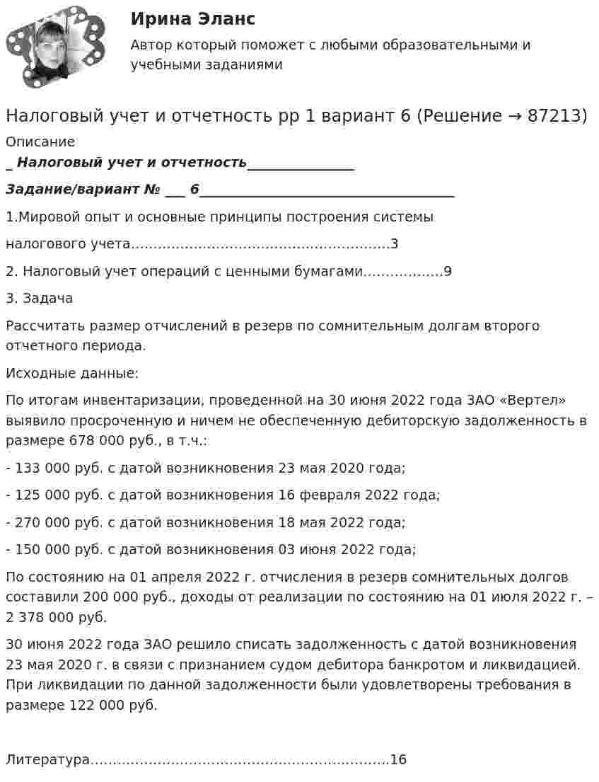      
            Описание
            _ Налоговый учет и отчетность________________Задание/вариант №  ___ 6______________________________________      1.Мировой опыт и основные принципы построения системы        налогового учета………………………………………………….3      2. Налоговый учет операций с ценными бумагами………………9      3. ЗадачаРассчитать размер отчислений в резерв по сомнительным долгам второго отчетного периода. Исходные данные: По итогам инвентаризации, проведенной на 30 июня 2022 года ЗАО «Вертел» выявило просроченную и ничем не обеспеченную дебиторскую задолженность в размере 678 000 руб., в т.ч.: - 133 000 руб. с датой возникновения 23 мая 2020 года; - 125 000 руб. с датой возникновения 16 февраля 2022 года; - 270 000 руб. с датой возникновения 18 мая 2022 года; - 150 000 руб. с датой возникновения 03 июня 2022 года; По состоянию на 01 апреля 2022 г. отчисления в резерв сомнительных долгов составили 200 000 руб., доходы от реализации по состоянию на 01 июля 2022 г. – 2 378 000 руб. 30 июня 2022 года ЗАО решило списать задолженность с датой возникновения 23 мая 2020 г. в связи с признанием судом дебитора банкротом и ликвидацией. При ликвидации по данной задолженности были удовлетворены требования в размере 122 000 руб.      Литература………………………………………………………….16   
            
            
            Налоговый учет и отчетность. РОСДИСТАНТ . ТЕСТ2 Налоговый учет и отчетность рр 1  вариант  6Налоговый учет и отчетность  рр 1 вариант  8Налоговый учет и отчетность рр 1  Задание/вариант  №   _9Налоговый учет и отчетность. Синергия. Ответы на ИТОГОВЫЙ ТЕСТ. На отлично!Налоговый учет и отчетность. Синергия. Ответы на ИТОГОВЫЙ ТЕСТ. На отлично!Налоговый учет и отчетность (тест с ответами Синергия/МОИ/ МТИ)Налоговый учет и отчетность Налоговый учёт и отчётность Вариант 7⭐ Налоговый учет и отчетность. (все ответы на тест Синергия / МТИ / МосАП, август 2022)💯 Налоговый учет и отчетность. (все ответы на тест Синергия / МТИ / МосАП, март 2023)💯 Налоговый учет и отчетность. (все ответы на тест Синергия / МТИ / МосАП, январь 2023)💯 Налоговый учет и отчетность.(ответы на тест Синергия / МОИ / МТИ / МосАП, сентябрь 2023)💯 Налоговый учет и отчетность. (правильные ответы на тест Синергия / МОИ / МТИ / МосАП)