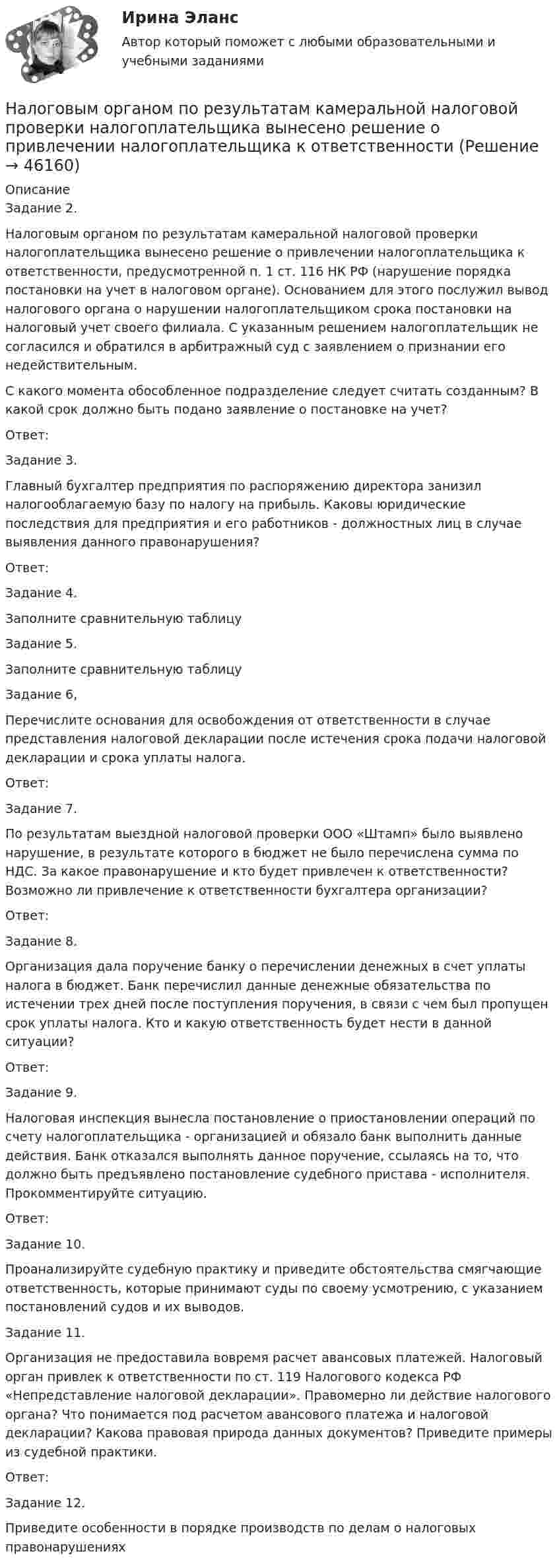      
            Описание
            	Задание 2.	Налоговым органом по результатам камеральной налоговой проверки налогоплательщика вынесено решение о привлечении налогоплательщика к ответственности, предусмотренной п. 1 ст. 116 НК РФ (нарушение порядка постановки на учет в налоговом органе). Основанием для этого послужил вывод налогового органа о нарушении налогоплательщиком срока постановки на налоговый учет своего филиала. С указанным решением налогоплательщик не согласился и обратился в арбитражный суд с заявлением о признании его недействительным.	С какого момента обособленное подразделение следует считать созданным? В какой срок должно быть подано заявление о постановке на учет?	Ответ:	Задание 3.	Главный бухгалтер предприятия по распоряжению директора занизил налогооблагаемую базу по налогу на прибыль. Каковы юридические последствия для предприятия и его работников - должностных лиц в случае выявления данного правонарушения?	Ответ:	Задание 4.	Заполните сравнительную таблицу	Задание 5.	Заполните сравнительную таблицу  	Задание 6,	Перечислите основания для освобождения от ответственности в случае представления налоговой декларации после истечения срока подачи налоговой декларации и срока уплаты налога.	Ответ:	Задание 7.	По результатам выездной налоговой проверки ООО «Штамп» было выявлено нарушение, в результате которого в бюджет не было перечислена сумма по НДС. За какое правонарушение и кто будет привлечен к ответственности? Возможно ли привлечение к ответственности бухгалтера организации?	Ответ:	Задание 8.	Организация дала поручение банку о перечислении денежных в счет уплаты налога в бюджет. Банк перечислил данные  денежные обязательства по истечении трех дней после поступления поручения, в связи с чем был пропущен срок уплаты налога. Кто и какую ответственность будет нести в данной ситуации?	Ответ:	Задание 9.	Налоговая инспекция вынесла постановление о приостановлении операций по счету налогоплательщика - организацией и обязало банк выполнить данные действия. Банк отказался выполнять данное поручение, ссылаясь на то, что должно быть предъявлено постановление судебного пристава - исполнителя. Прокомментируйте ситуацию.	Ответ:	Задание 10.	Проанализируйте судебную практику и приведите обстоятельства смягчающие ответственность, которые принимают суды по своему усмотрению, с указанием постановлений судов и их выводов.	Задание 11.	Организация не предоставила вовремя расчет авансовых платежей. Налоговый орган привлек к ответственности по ст. 119 Налогового кодекса РФ «Непредставление налоговой декларации». Правомерно ли действие налогового органа? Что понимается под расчетом авансового платежа и налоговой декларации? Какова правовая природа данных документов? Приведите примеры из судебной практики.	Ответ:	Задание 12.	Приведите особенности в порядке производств по делам о налоговых правонарушениях  
            
            
            Налоговыми резидентами по налогу на доходы физических лиц (НДФЛ) признаются …	Налоговым органом по результатам камеральной налоговой проверки налогоплательщика вынесено решение о привлечении налогоплательщика к ответственностиНалогооблагаемая база - это ...Налогообложение - 15 задачиНалогообложение 4 практических заданииНалогообложение в малом бизнесе (тест с ответами) 30 вопросов 93%Налогообложение - земельный налогНалоговый учет и отчетность  рр 1 вариант  8Налоговый учет и отчетность рр 1  Задание/вариант  №   _9Налоговый учет и отчетность. Синергия. Ответы на ИТОГОВЫЙ ТЕСТ. На отлично!Налоговый учет и отчетность. Синергия. Ответы на ИТОГОВЫЙ ТЕСТ. На отлично!Налоговый учет и отчетность (тест с ответами Синергия/МОИ/ МТИ)Налоговый учет основных средствНалоговый учет суммовых разниц
