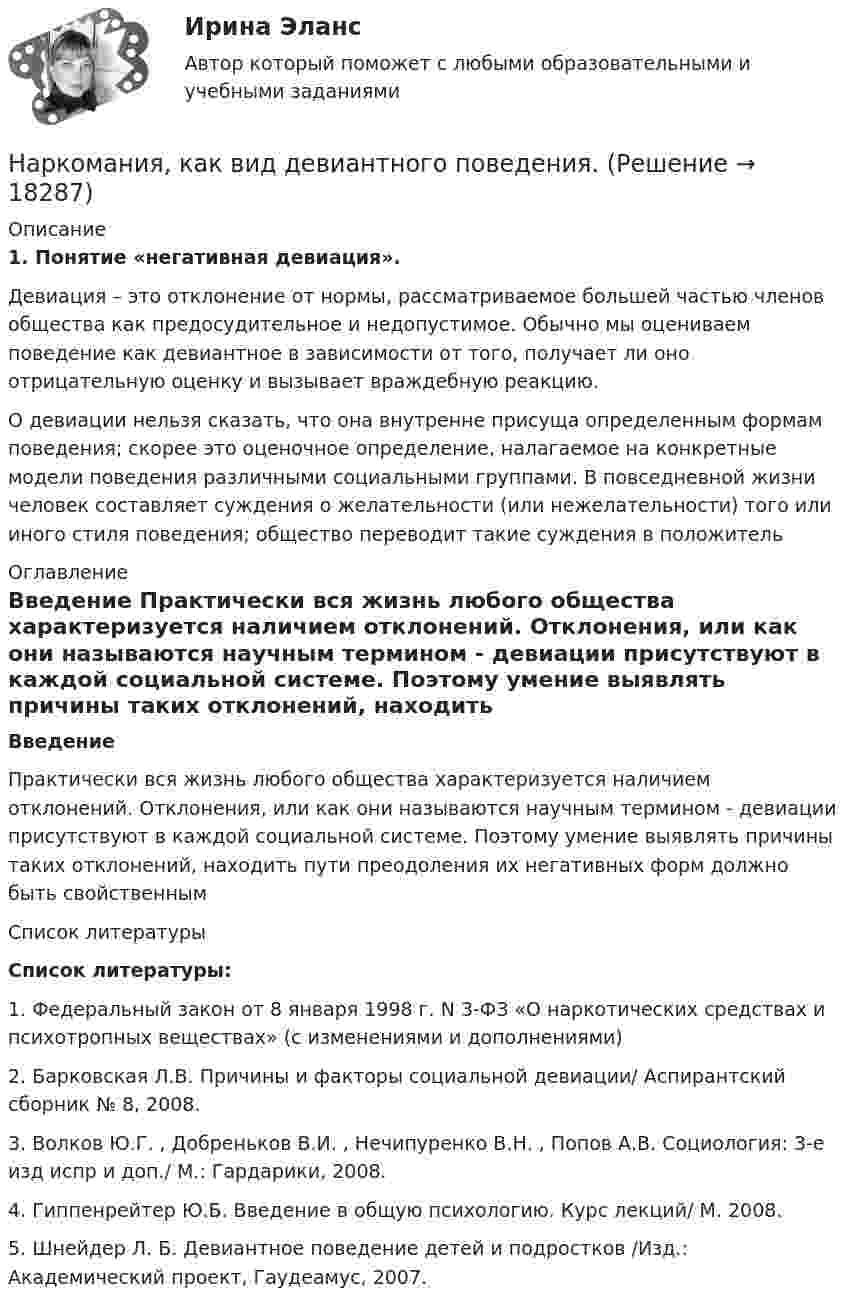      
          Описание
          1.    Понятие «негативная девиация».	Девиация – это отклонение от нормы, рассматриваемое большей частью членов общества как предосудительное и недопустимое. Обычно мы оцениваем поведение как девиантное в зависимости от того, получает ли оно отрицательную оценку и вызывает враждебную реакцию.О девиации нельзя сказать, что она внутренне присуща определенным формам поведения; скорее это оценочное определение, налагаемое на конкретные модели поведения различными социальными группами. В повседневной жизни человек составляет суждения о желательности (или нежелательности) того или иного стиля поведения; общество переводит такие суждения в положитель 
          Оглавление
          Введение Практически вся жизнь любого общества характеризуется наличием отклонений. Отклонения, или как они называются научным термином - девиации присутствуют в каждой социальной системе. Поэтому умение выявлять причины таких отклонений, находить пути преодоления их негативных форм должно быть свойственным  
          Список литературы
           Список литературы: 1.    Федеральный закон от 8 января 1998 г. N 3-ФЗ «О наркотических средствах и психотропных веществах» (с изменениями и дополнениями)2.    Барковская Л.В. Причины и факторы социальной девиации/ Аспирантский сборник № 8, 2008.3.    Волков Ю.Г. , Добреньков В.И. , Нечипуренко В.Н. , Попов А.В. Социология: 3-е изд испр и доп./ М.: Гардарики, 2008.4.    Гиппенрейтер Ю.Б. Введение в общую психологию. Курс лекций/ М. 2008.5.    Шнейдер Л. Б. Девиантное поведение детей и подростков /Изд.: Академический проект, Гаудеамус, 2007.
            
            
            На рисунке приведён график зависимости давления идеального одноатомного газа от его объёма. Внутренняя энергия газа уменьшилась на 300 кДж. Чему равно количество теплоты, отданное газом окружающей среде? Наркомания, как вид девиантного поведения.Наркотические средства контрольнаяНарративная медицина как инструмент работы с эмоциональным выгоранием [Ответы]Нарративный инструмент, который помогает брендам выстроить прочные взаимоотношения как с внешней, так и с внутренней аудиторией, эффективно сочетая рациональный и эмоциональный контекст называется ... Нарушение местной администрацией, организацией Федеральной почтовой связи, многофункциональным центром срока перечисления в бюджетную систему средств налогоплательщика в счет налога влечет взыскание штрафа в размере...нарушение правил охраны труда курсоваяНа рисунке представлены коробка Эджуорта и распределение труда и капитала между выпуском двух продуктов.    Какие изменения произошли в точке N после перехода из точки F?   Увеличилось количество труда, но уменьшилось количествНа рисунке представлены кривые спроса и предложения товара в стране А. Если страна решит импортировать товар, то ее функция импорта примет вид:На рисунке представлены кривые спроса и предложения товара в стране В.На рисунке представлены кривые частных, внешних и общественных издержек на производство товара.На рисунке представлены кривые частных, внешних и общественных издержек на производство товара. Чему равны общественные издержки на производство продукции в оптимальном размере с позиции общества?На рисунке представлены кривые частных, внешних и общественных издержек на производство товара. Чему равны потери общества в денежном выражении, если производство осуществляется в оптимальном размере для частногоНа рисунке представлены: череп (мозговая и лицевая части), скелет позвоночника; грудная клетка; пояс верхних конечностей и верхние конечности; пояс нижних конечностей и нижние конечности. Необходимо указать из каких костей состоит скелет человека. Ответ представьте в виде таблицы: