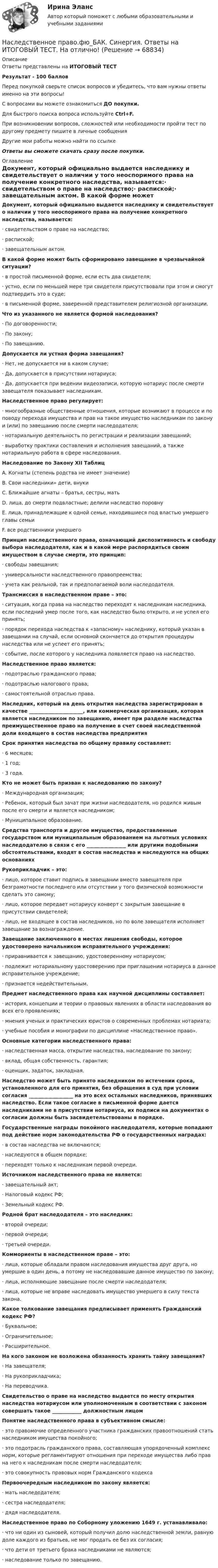     
            Описание
            Ответы представлены на ИТОГОВЫЙ ТЕСТРезультат - 100 балловПеред покупкой сверьте список вопросов и убедитесь, что вам нужны ответы именно на эти вопросы!С вопросами вы можете ознакомиться ДО покупки.Для быстрого поиска вопроса используйте Ctrl+F.При возникновении вопросов, сложностей или необходимости пройти тест по другому предмету пишите в личные сообщения Другие мои работы можно найти по ссылке Ответы вы сможете скачать сразу после покупки. 
            Оглавление
            Документ, который официально выдается наследнику и свидетельствует о наличии у того неоспоримого права на получение конкретного наследства, называется:·      свидетельством о праве на наследство;·      распиской;·      завещательным актом. В какой форме может быть сформировано завещание в чрезвычайной ситуации?·      в простой письменной форме, если есть два свидетеля;·      устно, если по меньшей мере три свидетеля присутствовали при этом и смогут подтвердить это в суде;·      в письменной форме, заверенной представителем религиозной организации. Что из указанного не является формой наследования?·      По договоренности;·      По закону;·      По завещанию. Допускается ли устная форма завещания?·      Нет, не допускается ни в каком случае;·      Да, допускается в присутствии нотариуса;·      Да, допускается при ведении видеозаписи, которую нотариус после смерти завещателя показывает наследникам. Наследственное право регулирует:·      многообразные общественные отношения, которые возникают в процессе и по поводу перехода имущества и прав на такое имущество наследникам по закону и (или) по завещанию после смерти наследодателя;·      нотариальную деятельность по регистрации и реализации завещаний;·      выработку практики составления и исполнения завещаний, а также нотариальную работа в сфере наследования.Наследование по Закону XII ТаблицA. Когнаты (степень родства не имеет значение)B. Свои наследники» дети, внукиC. Ближайшие агнаты – братья, сестры, матьD. лица, до смерти подвластные; делили наследство поровнуE. лица, принадлежащие к одной семье, находившиеся под властью умершего главы семьиF. все родственники умершего Принцип наследственного права, означающий диспозитивность и свободу выбора наследодателя, как и в какой мере распорядиться своим имуществом в случае смерти, это принцип:·      свободы завещания;·      универсальности наследственного правопреемства;·      учета как реальной, так и предполагаемой воли наследодателя. Трансмиссия в наследственном праве – это:·      ситуация, когда права на наследство переходят к наследникам наследника, если последний умер после того, как наследство было открыто, и не успел его принять;·      порядок перехода наследства к «запасному» наследнику, который указан в завещании на случай, если основной скончается до открытия процедуры наследства или не успеет его принять;·      событие, после которого у наследника появляется право на наследство. Наследственное право является:·      подотраслью гражданского права;·      подотраслью налогового права;·      самостоятельной отраслью права.Наследник, который на день открытия наследства зарегистрирован в качестве ______________________, или коммерческая организация, которая является наследником по завещанию, имеет при разделе наследства преимущественное право на получение в счет своей наследственной доли входящего в состав наследства предприятия  Срок принятия наследства по общему правилу составляет:·      6 месяцев;·      1 год;·      3 года. Кто не может быть призван к наследованию по закону?·      Международная организация;·      Ребенок, который был зачат при жизни наследодателя, но родился живым после его смерти и является наследником;·      Муниципальное образование. Средства транспорта и другое имущество, предоставленные государством или муниципальным образованием на льготных условиях наследодателю в связи с его ________________ или другими подобными обстоятельствами, входят в состав наследства и наследуются на общих основаниях Рукоприкладчик – это:·      лицо, которое ставит подпись в завещании вместо завещателя при безграмотности последнего или отсутствии у того физической возможности сделать это самому;·      лицо, которое передает нотариусу конверт с закрытым завещание в присутствии свидетелей;·      лицо, не входящее в состав наследников, но по воле завещателя исполняет завещание за вознаграждение. Завещание заключенного в местах лишения свободы, которое удостоверено начальником исправительного учреждения:·      приравнивается к завещанию, удостоверенному нотариусом;·      подлежит нотариальному удостоверению при приглашении нотариуса в данное исправительное учреждение;·      признается недействительным. Предмет наследственного права как научной дисциплины составляет:·      история, концепции и теории о правовых явлениях в области наследования во всех его проявлениях;·      мнения ученых и практических юристов о современных проблемах нотариата;·      учебные пособия и монографии по дисциплине «Наследственное право». Основные категории наследственного права:·      наследственная масса, открытие наследства, наследование по закону;·      вклад, общая собственность, гарантия;·      оценщик, задаток, закладная. Наследство может быть принято наследником по истечении срока, установленного для его принятия, без обращения в суд при условии согласия __________________ на это всех остальных наследников, принявших наследство. Если такое согласие в письменной форме дается наследниками не в присутствии нотариуса, их подписи на документах о согласии должны быть засвидетельствованы в порядке. Государственные награды покойного наследодателя, которые попадают под действие норм законодательства РФ о государственных наградах:·      в состав наследства не включаются;·      наследуются в общем порядке;·      переходят только к наследникам первой очереди. Источником наследственного права не является:·      завещательный акт;·      Налоговый кодекс РФ;·      Земельный кодекс РФ. Родной брат наследодателя – это наследник:·      второй очереди;·      первой очереди;·      третьей очереди. Коммориенты в наследственном праве – это:·      лица, которые обладали правом наследования имущества друг друга, но умершие в один день, а потому не наследовавшие данное имущество по закону;·      лица, исполняющие завещание после смерти наследодателя;·      лица, которые не вправе наследовать имущество умершего в силу текста закона. Какое толкование завещания предписывает применять Гражданский кодекс РФ?·      Буквальное;·      Ограничительное;·      Расширительное. На кого законом не возложена обязанность хранить тайну завещания?·      На завещателя;·      На рукоприкладчика;·      На переводчика. Свидетельство о праве на наследство выдается по месту открытия наследства нотариусом или уполномоченным в соответствии с законом совершать такое ____________ должностным лицом Понятие наследственного права в субъективном смысле:·      это правомочие определенного участника гражданских правоотношений стать наследником имущества покойного;·      это подотрасль гражданского права, составляющая упорядоченный комплекс норм, которые регламентируют отношения при переходе имущества либо прав на него к наследникам после смерти наследодателя;·      это совокупность правовых норм Гражданского кодекса Первоочередным наследником по закону является:·      мать наследодателя;·      сестра наследодателя;·      дядя наследодателя. Наследственное право по Соборному уложению 1649 г. устанавливало:·      что ни один из сыновей, который получил долю наследственной земли, равную доле каждого из братьев, не мог продать ее без их согласия;·      что дети от третьего брака наследниками не являются;·      наследование только по завещанию.    
            
            
            💯 Наследственное право.фю_БАК (правильные ответы на тест Синергия / МОИ / МТИ / МосАП) Наследственное право.фю_БАК. Синергия. Ответы на ИТОГОВЫЙ ТЕСТ. На отлично!Наследственное право.фю_БАК (тест с ответами Синергия/МОИ/ МТИ /МОСАП)На смещение кривой предельных издержек в положение MC1  повлияет…   рост постоянных издержек.  снижение постоянных издержек.  снижение переменных издержек.  рост переменных издержек.На современном этапе реализуется следующая принципиальная модель  команды:  Лидер-командир + Рядовые сотрудники = Команда Руководитель + Лидеры-командиры = Команда лидеров Лидер-командир + Лидеры-рядовые = Команда лидеровНа современном этапе, центральной для стратегии устойчивого развития становиться задачаНа соленоид длиной L = 20 см и площадью поперечного сечения 30 см2 надет проволочный виток. Обмотка соленоида имеет 320 витков и по ней течёт ток силой 3 А. Какая средняя ЭДС индуцируется в надетом на соленоид витке, Наследственное право Контрольная работа (Вариант-3)Наследственное право ММУ 2023г.Наследственное право (Наследственное право.фю_БАК) (тест с ответами Синергия)Наследственное право (ответы на тест Синергия / МТИ / МОИ / МосАП)Наследственное право (ответы на тест Синергия / МТИ / МОИ / МосАП)Наследственное право. Практическое задание. ММУ.Наследственное право (тест с ответами Синергия) 29 вопросов