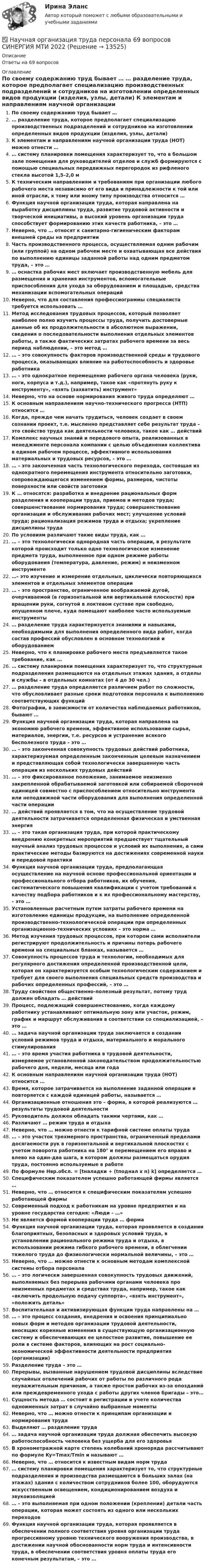      
          Описание
          Ответы на 69 вопросов 
          Оглавление
          По своему содержанию труд бывает … … разделение труда, которое предполагает специализацию производственных подразделений и сотрудников на изготовлении определенных видов продукции (изделия, узлы, детали) К элементам и направлениям научной организации труда (НОТ) можно отнести … … систему планировки помещения характеризует то, что в большом зале помещения для руководителей отделов и служб формируются с помощью специальных передвижных перегородок из рифленого стекла высотой 1,5–2,0 м К техническим направлениям и требованиям при организации любого рабочего места независимо от его вида и принадлежности к той или иной отрасли, к тому или иному типу производства относится … Функция научной организации труда, которая направлена на выработку дисциплины труда, развитие трудовой активности и творческой инициативы, а высокий уровень организации труда способствует формированию этих качеств работника, – это … Неверно, что … относят к санитарно-гигиеническим факторам внешней среды на предприятии Часть производственного процесса, осуществляемая одним рабочим (или группой) на одном рабочем месте и охватывающая все действия по выполнению единицы заданной работы над одним предметом труда, – это … … оснастка рабочих мест включает производственную мебель для размещения и хранения инструментов, вспомогательные приспособления для ухода за оборудованием и площадью, средства механизации вспомогательных операций Неверно, что для составления профессиограммы специалиста требуется использовать … Метод исследования трудовых процессов, который позволяет наиболее полно изучить процессы труда, получить достоверные данные об их продолжительности в абсолютном выражении, сведения о последовательности выполнения отдельных элементов работы, а также фактических затратах рабочего времени за весь период наблюдении, – это метод … … – это совокупность факторов производственной среды и трудового процесса, оказывающих влияние на работоспособность и здоровье работника … – это однократное перемещение рабочего органа человека (руки, ноги, корпуса и т.д.), например, такое как «протянуть руку к инструменту», «взять (захватить) инструмент» Неверно, что на основе нормирования живого труда определяют … К основным направлениям научно-технического прогресса (НТП) относится … Когда, прежде чем начать трудиться, человек создает в своем сознании проект, т.е. мысленно представляет себе результат труда – это свойство труда как деятельности человека, такое как … действий Комплекс научных знаний и передового опыта, реализованных в менеджменте персонала компании с целью объединения коллектива в едином рабочем процессе, эффективного использования материальных и трудовых ресурсов, – это … … – это законченная часть технологического перехода, состоящая из однократного перемещения инструмента относительно заготовки, сопровождающегося изменением формы, размеров, чистоты поверхности или свойств заготовки К … относятся: разработка и внедрение рациональных форм разделения и кооперации труда, приемов и методов труда; совершенствование нормирования труда; совершенствование организации и обслуживания рабочих мест; улучшение условий труда; рационализация режимов труда и отдыха; укрепление дисциплины труда По условиям различают такие виды труда, как … … – это технологически однородная часть операции, в результате которой происходит только одно технологическое изменение предмета труда, выполненное при одном режиме работы оборудования (температура, давление, режим) и неизменном инструменте …– это изучение и измерение отдельных, циклически повторяющихся элементов и отдельных элементов операции … – это пространство, ограниченное воображаемой дугой, очерчиваемой (в горизонтальной или вертикальной плоскости) при вращении руки, согнутой в локтевом суставе при свободно, опущенном плече, куда помещают наиболее часто используемые инструменты … разделение труда характеризуется знаниями и навыками, необходимыми для выполнения определенного вида работ, когда состав профессий обусловлен в основном технологией и оборудованием Неверно, что к планировке рабочего места предъявляется такое требование, как … … систему планировки помещения характеризует то, что структурные подразделения размещаются на отдельных этажах здания, а отделы и службы – в отдельных комнатах (от 4 до 30 чел.) … разделение труда определяется различием работ по сложности, что обусловливает разные сроки подготовки персонала к выполнению соответствующих функций Фотографии, в зависимости от количества наблюдаемых работников, бывают … Функция научной организации труда, которая направлена на экономию рабочего времени, эффективное использование сырья, материалов, энергии, т.е. ресурсов и устранение всякого бесполезного труда – это … … – это законченная совокупность трудовых действий работника, характеризуемая определенным законченным целевым назначением и представляющая собой технологически завершенную часть операции из нескольких трудовых действий … – это фиксированное положение, занимаемое неизменно закрепленной обрабатываемой заготовкой или собираемой сборочной единицей совместно с приспособлением относительно инструмента или неподвижной части оборудования для выполнения определенной части операции … действий проявляется в том, что на осуществление трудовой деятельности затрачивается определенная физическая и умственная энергия … – это такая организация труда, при которой практическому внедрению конкретных мероприятий предшествует тщательный научный анализ трудовых процессов и условий их выполнения, а сами практические методы базируются на достижениях современной науки и передовой практикиФункция научной организации труда, предполагающая осуществление на научной основе профессиональной ориентации и профессионального отбора работников, их обучения, систематического повышения квалификации с учетом требований к качеству подбора работников и к их профессиональному мастерству, – это … Установленные расчетным путем затраты рабочего времени на изготовление единицы продукции, на выполнение определенной производственно-технологической операции при определенных организационно-технических условиях – это норма …Метод изучения трудовых процессов, при котором сами исполнители регистрируют продолжительность и причины потерь рабочего времени на специальных бланках, называется … Совокупность процессов труда и технологии, необходимых для регулярного достижения определенной производственной цели, которая он характеризуется особым технологическим содержанием и требует для своего выполнения специальных средств производства и рабочих определенных профессий, – это … Труду свойствен общественно-полезный результат, потому труд должен обладать … действий Процесс, подлежащий совершенствованию, когда каждому работнику устанавливают оптимальную зону или участок, режим, график и маршрут обслуживания в соответствии со специализацией, – это … … задача научной организации труда заключается в создании условий режимов труда и отдыха, материального и морального стимулирования … – это время участия работника в трудовой деятельности, измеряемое установленной законодательством продолжительностью рабочего дня, недели, месяца или года К основным направлениям научной организации труда (НОТ) относится … Время, которое затрачивается на выполнение заданной операции и повторяется с каждой единицей работы, называется … Организационные отношения это – форма, в которой реализуются … результаты трудовой деятельности Руководитель должен обладать такими чертами, как … Различают … режим труда и отдыха Неверно, что … можно отнести к тарифной системе оплаты труда … – это участок трехмерного пространства, ограниченный пределами досягаемости рук в горизонтальной и вертикальной плоскостях с учетом поворота работника на 180° и перемещением его вправо и влево на один-два шага, в котором должны размещаться орудия труда, постоянно используемые в работе По формуле Нвр.обсл. = [tналадки + (tподнал х n) k] определяется … Специфическим показателем успешно работающей фирмы является … Неверно, что … относится к специфическим показателям успешно работающей фирмы Современный подход к работникам на уровне предприятия и на уровне государства сегодня: «Люди – …» Не является формой кооперации труда … форма Функция научной организации труда, которая проявляется в создании благоприятных, безопасных и здоровых условий труда, в установлении рационального режима труда и отдыха, в использовании режима гибкого рабочего времени, в облегчении тяжелого труда до физиологически нормальной величины, – это … Неверно, что … можно отнести к основным методам комплексной системы отбора персонала … – это логически завершенная совокупность трудовых движений, выполняемых без перерыва рабочими органами человека про неизменных предметах и средствах труда, например, такое как «включить продольную подачу суппорта», «взять инструмент», «положить деталь»Воспитательная и активизирующая функции труда направлены на …… – это процесс создания, внедрения и освоения принципиально новых форм и методов организации трудовой деятельности, вносящих коренные изменения в существующую организационную систему и обеспечивающих ее целостное развитие, повышение ее роли в системе факторов, влияющих на рост социально-экономической эффективности деятельности предприятия (организации)Разделение труда – это …Перерывы, вызванные нарушением трудовой дисциплины вследствие случайных отвлечений рабочих от работы по различного рода неуважительным причинам, а также простои рабочих из-за опозданий или преждевременного ухода с работы других членов бригады – это… Сущность метода … состоит в регистрации и учете количества одноименных затрат в случайно выбранные моментыНеверно, что … можно отнести к принципам организации и нормирования трудаВыделяют … разделение труда… задача научной организации труда должная обеспечить высокую работоспособность человека без ущерба для его здоровьяВ хронометражной карте степень колебаний хроноряда рассчитывают по формуле Ky=Tmax/Tmin и называют …Неверно, что … относится к известным видам норм труда… систему планировки помещения характеризует то, что структурные подразделения и производства размещаются в больших залах (на этажах) здания с количеством сотрудников более 100, оборудуются искусственным освещением, кондиционированием воздуха и звукоизоляцией… – это выполняемая при одном положении (креплении) детали часть операции, которая может состоять из одного или нескольких переходов Функция научной организации труда, которая проявляется в обеспечении полного соответствия уровня организации труда прогрессивному уровню технического вооружения производства, в достижении научной обоснованности норм труда и интенсивности труда, в обеспечении соответствия уровня оплаты труда его конечным результатам, – это … 
            
            
            Научная организация труда на строительстве  3 задачи + Реферат Строительство Семестр✅ Научная организация труда персонала 69 вопросов СИНЕРГИЯ МТИ 2022научная организация труда персонала 69 вопросов СИНЕРГИЯ ОТВЕТЫ 2022Научная организация труда персонала. Ответы на тест в МФПУ «Синергия». 2022г.⭐ Научная организация труда персонала (ответы на тест Синергия / МТИ / МосАП, июль 2022)«Научная организация труда персонала». Тест для сдачи в МФПУ «Синергия». Научная организация труда персонала.Тест СинергияНаука рассматривается на многих мировоззренческих уровнях. Такое направление все более увеличивается, и большая часть крупнейших мировых ученых акцентируют внимание на необходимость динамики морального созревания человечества до научных открытий, ведения широкой просветительской деятельности в этом направлении и в целом возвышения образовательного уровня народов мира.Науке известны следующие виды конфликтов На укрупненном уровне роли, выполняемые участниками проектной команды, можно подразделить на три группы.На уровень производительности труда оказывает влияние ... трудаНа успешность усвоения новых знаний влияют особенности мыслительной деятельности и, прежде всего, степень сформированности …На устье фонтанной скважины поддерживают напор 71 м, (давление 0,67МПа). Нефть плотностью 850 кг/м3, динамической вязкостью 30 мПа∙с транспортируется в однофазном состоянии по выкидной линии длиной 2500 м, диаметром 50мм Научная доктрина права как источник международного частного права представляет собой ...