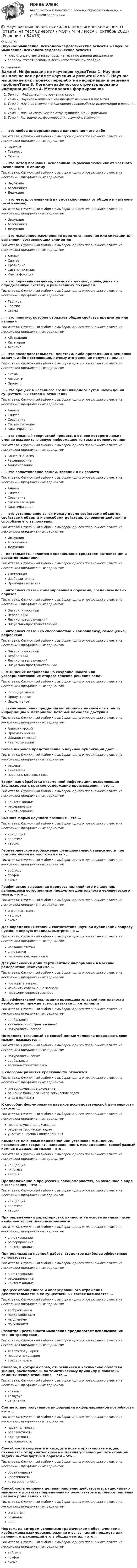      
            Описание
            Научное мышление, психолого-педагогические аспекты > Научное мышление, психолого-педагогические аспектыправильные ответы на вопросы из теста по данной дисциплиневопросы отсортированы в лексикографическом порядке 
            Оглавление
            Важно!. Информация по изучению курсаТема 1. Научное мышление как предмет изучения и развитияТема 2. Научное мышление как процесс переработки информации и решения проблемТема 3. Логико-графическое структурирование информацииТема 4. Методология формирования научного мышления… – это любое информационное наполнение чего-либоТип ответа: Одиночный выбор • с выбором одного правильного ответа из нескольких предложенных вариантовКонтентТезаурусСкрипт… – это метод познания, основанный на умозаключениях от частного (особенного) к общемуТип ответа: Одиночный выбор • с выбором одного правильного ответа из нескольких предложенных вариантовИндукцияАссоциацияДедукция… – это метод, основанный на умозаключениях от общего к частному (особенному)Тип ответа: Одиночный выбор • с выбором одного правильного ответа из нескольких предложенных вариантовИндукцияАссоциацияДедукция… – это мысленное расчленение предмета, явления или ситуации для выявления составляющих элементовТип ответа: Одиночный выбор • с выбором одного правильного ответа из нескольких предложенных вариантовАнализСинтезСравнениеСистематизацияКлассификация… – это перечень сведений, числовых данных, приведенных в определенную систему и разнесенных по графамТип ответа: Одиночный выбор • с выбором одного правильного ответа из нескольких предложенных вариантовТаблицаГрафикСхема… – это понятие, которое отражает общие свойства предметов или явленийТип ответа: Одиночный выбор • с выбором одного правильного ответа из нескольких предложенных вариантовАбстракцияКатегорияАксиома… – это последовательность действий, либо приводящая к решению задачи, либо поясняющая, почему это решение получить нельзяТип ответа: Одиночный выбор • с выбором одного правильного ответа из нескольких предложенных вариантовСхемаАлгоритмПроцесс… – это процесс мысленного создания целого путем нахождения существенных связей и отношенийТип ответа: Одиночный выбор • с выбором одного правильного ответа из нескольких предложенных вариантовАнализСинтезСравнениеСистематизацияКлассификация… – это сложный творческий процесс, в основе которого лежит умение выделить главную информацию из текста первоисточникТип ответа: Одиночный выбор • с выбором одного правильного ответа из нескольких предложенных вариантовКонтент-анализРеферировниеАннотирование… – это сопоставление вещей, явлений и их свойствТип ответа: Одиночный выбор • с выбором одного правильного ответа из нескольких предложенных вариантовАнализСинтезСравнениеСистематизацияКлассификация… – это установление связи между двумя свойствами объектов, свойствами объекта и способами действия, условиями действия и способами его выполненияТип ответа: Одиночный выбор • с выбором одного правильного ответа из нескольких предложенных вариантовИндукцияАссоциацияДедукция… деятельность является одновременно средством активизации и развития мышленияТип ответа: Одиночный выбор • с выбором одного правильного ответа из нескольких предложенных вариантовУмственнаяИзобразительнаяПреподавательская… интеллект связан с оперированием образами, созданием новых образовТип ответа: Одиночный выбор • с выбором одного правильного ответа из нескольких предложенных вариантовВнутриличностныйВербальныйЛогико-математическийВизуально-пространственный… интеллект связан со способностью к самоанализу, самооценке, рефлексииТип ответа: Одиночный выбор • с выбором одного правильного ответа из нескольких предложенных вариантовВнутриличностныйВербальныйЛогико-математическийВизуально-пространственный… мышление направлено на создание нового или усовершенствование старого способа решения задачТип ответа: Одиночный выбор • с выбором одного правильного ответа из нескольких предложенных вариантовРепродуктивноеПродуктивноеИндуктивное… стиль мышления предполагает опору на личный опыт, на ту информацию и материалы, которые наиболее доступныТип ответа: Одиночный выбор • с выбором одного правильного ответа из нескольких предложенных вариантовАналитическийПрагматическийИдеалистическийРеалистическийБолее широкое представление о научной публикации дает …Тип ответа: Одиночный выбор • с выбором одного правильного ответа из нескольких предложенных вариантоврефератаннотацияперечень ключевых словВторичная обработка письменной информации, позволяющая зафиксировать краткое содержание произведения, – это …Тип ответа: Одиночный выбор • с выбором одного правильного ответа из нескольких предложенных вариантовконтент-анализреферировниеаннотированиеВысшая форма научного познания – это …Тип ответа: Одиночный выбор • с выбором одного правильного ответа из нескольких предложенных вариантовконцепциягипотезатеорияГеометрическое изображение функциональной зависимости при помощи линии на плоскости – это …Тип ответа: Одиночный выбор • с выбором одного правильного ответа из нескольких предложенных вариантовтаблицаграфиксхемаГрафическое выражение процесса нелинейного мышления, являющееся естественным продуктом деятельности человеческого мозга, – это …Тип ответа: Одиночный выбор • с выбором одного правильного ответа из нескольких предложенных вариантовинтеллект-картатаблицасхемаДля определения степени соответствия научной публикации запросу нужно, в первую очередь, смотреть на …Тип ответа: Одиночный выбор • с выбором одного правильного ответа из нескольких предложенных вариантовназвание статьианнотациюперечень ключевых словДля увеличения доли пертинентной информации в массиве релевантной необходимо …Тип ответа: Одиночный выбор • с выбором одного правильного ответа из нескольких предложенных вариантовповторить запросизменить содержание запросапереформулировать запросДля эффективной реализации преподавательской неятельности необходимо, прежде всего, развитие … интеллектаТип ответа: Одиночный выбор • с выбором одного правильного ответа из нескольких предложенных вариантоввербальноговизуально-пространственногонатуралистическогоИнтеллект, связанный со способностью человека передавать свои мысли, называется …Тип ответа: Одиночный выбор • с выбором одного правильного ответа из нескольких предложенных вариантовнатуралистическимвербальнымлогико-математическимК способам развития креативности относится …Тип ответа: Одиночный выбор • с выбором одного правильного ответа из нескольких предложенных вариантовправополушарное рисованиерешение большого числа логических задачигра в шахматыК способам формирования навыков исследовательской деятельности относят …Тип ответа: Одиночный выбор • с выбором одного правильного ответа из нескольких предложенных вариантовправополушарное рисованиерешение творческих задачучастие в научных конференцияхКомплекс ключевых положений или установок мышления, позволяющих сохранять направленность исследования, своеобразный компас в движении мысли – это …Тип ответа: Одиночный выбор • с выбором одного правильного ответа из нескольких предложенных вариантовконцепциягипотезатеорияПредположение о процессах и закономерностях, выраженное в виде выказывания, – это …Тип ответа: Одиночный выбор • с выбором одного правильного ответа из нескольких предложенных вариантовконцепциягипотезатеорияПри определении характеристик личности на основе анализа писем наиболее эффективно использовать …Тип ответа: Одиночный выбор • с выбором одного правильного ответа из нескольких предложенных вариантованнотированиереферированиеконтент-анализПри реализации научной работы студентов наиболее эффективно использовать …Тип ответа: Одиночный выбор • с выбором одного правильного ответа из нескольких предложенных вариантованнотированиереферированиеконтент-анализПроцесс обобщенного и опосредованного отражения действительности в ее существенных связях называется …Тип ответа: Одиночный выбор • с выбором одного правильного ответа из нескольких предложенных вариантоввоображениемпредставлениеммышлениемпониманиемРазвитие креативности мышления предполагает использование техник тренировки …Тип ответа: Одиночный выбор • с выбором одного правильного ответа из нескольких предложенных вариантовлевого полушарияправого полушариявсех зон мозгаСловарь, в котором слова, относящиеся к каким-либо областям знания, расположены по тематическому принципу и показаны семантические отношения, – это …Тип ответа: Одиночный выбор • с выбором одного правильного ответа из нескольких предложенных вариантовконтенттезауруссемантикаСоответствие полученной информации информационной потребности – это …Тип ответа: Одиночный выбор • с выбором одного правильного ответа из нескольких предложенных вариантовпертинентностьрелевантностиадекватностьдостоверностьСпособность создавать и находить новые оригинальные идеи, отклоняясь от принятых схем мышления успешно решать стоящие задачи нестандартным образом – это …Тип ответа: Одиночный выбор • с выбором одного правильного ответа из нескольких предложенных вариантовобъективностикреативностькатегориальностьСпособность человека целенаправленно действовать, рационально мыслить и достигать определенных результатов в процессе решения разного рода задач – это …Тип ответа: Одиночный выбор • с выбором одного правильного ответа из нескольких предложенных вариантовинтеллектсознаниеволяЧертеж, на котором условными графическими обозначениями изображены взаиморасположение и связь частей предмета или явления, отражающий его в общих чертах, – это …Тип ответа: Одиночный выбор • с выбором одного правильного ответа из нескольких предложенных вариантовтаблицаграфиксхема  
            
            
            Научное мышление, психолого-педагогические аспекты 87/100 баллов💯 Научное мышление, психолого-педагогические аспекты (ответы на тест Синергия / МОИ / МТИ / МосАП, октябрь 2023)💯 Научное мышление, психолого-педагогические аспекты (ответы на тест Синергия / МТИ / МосАП, февраль 2023)Научное мышление, психолого-педагогические аспекты//СИНЕРГИЯ//МОСАП//МОИ//МТИНаучное мышление, психолого-педагогические аспекты (тест с ответами Синергия/МОИ/ МТИ)Научно-исследовательская и художественно-просветительская деятельность по возрождению народных традиций в Российской ФедерацииНаучно-исследовательская работаНаучная теория Фредерика У. ТейлораНаучная терминология для бизнеса,  словарьНаучная терминология для бизнеса - словарь как в справочникеНаучная терминология ИТ  -  словарьНаучная терминология - словарьнаучное и ненаучное знаниеНаучное исследование в вопросах менеджмента персонала.Управленческие методы оценки вовлеченности и активности персонала