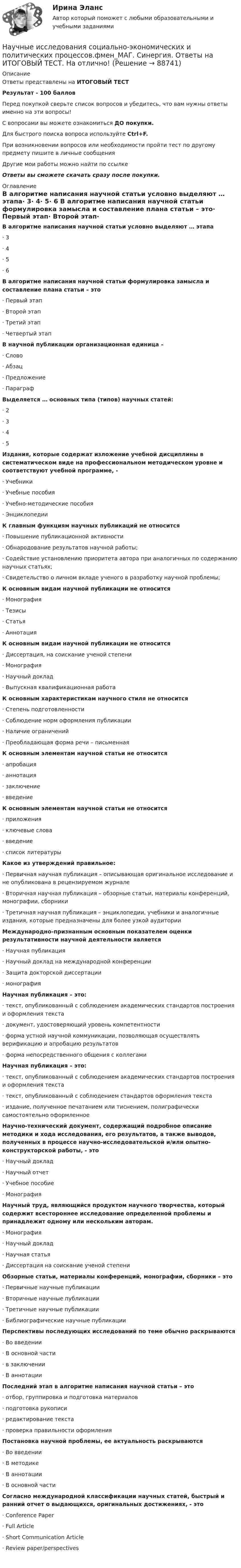      
            Описание
            Ответы представлены на ИТОГОВЫЙ ТЕСТРезультат - 100 балловПеред покупкой сверьте список вопросов и убедитесь, что вам нужны ответы именно на эти вопросы!С вопросами вы можете ознакомиться ДО покупки.Для быстрого поиска вопроса используйте Ctrl+F.При возникновении вопросов или необходимости пройти тест по другому предмету пишите в личные сообщения Другие мои работы можно найти по ссылке Ответы вы сможете скачать сразу после покупки. 
            Оглавление
            В алгоритме написания научной статьи условно выделяют … этапа·      3·      4·      5·      6 В алгоритме написания научной статьи формулировка замысла и составление плана статьи – это·      Первый этап·      Второй этап·      Третий этап·      Четвертый этап В научной публикации организационная единица –·      Слово·      Абзац·      Предложение·      Параграф Выделяется … основных типа (типов) научных статей:·      2·      3·      4·      5 Издания, которые содержат изложение учебной дисциплины в систематическом виде на профессиональном методическом уровне и соответствуют учебной программе, -·      Учебники·      Учебные пособия·      Учебно-методические пособия·      Энциклопедии К главным функциям научных публикаций не относится·      Повышение публикационной активности·      Обнародование результатов научной работы;·      Содействие установлению приоритета автора при аналогичных по содержанию научных статьях;·      Свидетельство о личном вкладе ученого в разработку научной проблемы; К основным видам научной публикации не относится·      Монография·      Тезисы·      Статья·      Аннотация К основным видам научной публикации не относится·      Диссертация, на соискание ученой степени·      Монография·      Научный доклад·      Выпускная квалификационная работа К основным характеристикам научного стиля не относится·      Степень подготовленности·      Соблюдение норм оформления публикации·      Наличие ограничений·      Преобладающая форма речи – письменная К основным элементам научной статьи не относится·      апробация·      аннотация·      заключение·      введение  К основным элементам научной статьи не относится·      приложения·      ключевые слова·      введение·      список литературы Какое из утверждений правильное:·      Первичная научная публикация – описывающая оригинальное исследование и не опубликована в рецензируемом журнале·      Вторичная научная публикация – обзорные статьи, материалы конференций, монографии, сборники·      Третичная научная публикация – энциклопедии, учебники и аналогичные издания, которые предназначены для более узкой аудитории Международно-признанным основным показателем оценки результативности научной деятельности является·      Научная публикация·      Научный доклад на международной конференции·      Защита докторской диссертации·      монография Научная публикация – это:·      текст, опубликованный с соблюдением академических стандартов построения и оформления текста·      документ, удостоверяющий уровень компетентности·      форма устной научной коммуникации, позволяющая осуществлять верификацию и апробацию результатов·      форма непосредственного общения с коллегами Научная публикация – это:·      текст, опубликованный с соблюдением академических стандартов построения и оформления текста·      текст, опубликованный с соблюдением стандартов оформления текста·      издание, полученное печатанием или тиснением, полиграфически самостоятельно оформленное Научно-технический документ, содержащий подробное описание методики и хода исследования, его результатов, а также выводов, полученных в процессе научно-исследовательской и/или опытно-конструкторской работы, - это·      Научный доклад·      Научный отчет·      Учебное пособие·      Монография Научный труд, являющийся продуктом научного творчества, который содержит всестороннее исследование определенной проблемы и принадлежит одному или нескольким авторам.·      Монография·      Научный доклад·      Научная статья·      Диссертация на соискание ученой степени Обзорные статьи, материалы конференций, монографии, сборники – это·      Первичные научные публикации·      Вторичные научные публикации·      Третичные научные публикации·      Библиографические научные публикации Перспективы последующих исследований по теме обычно раскрываются·      Во введении·      В основной части·      в заключении·      В аннотации Последний этап в алгоритме написания научной статьи – это·      отбор, группировка и подготовка материалов·      подготовка рукописи·      редактирование текста·      проверка правильности оформления Постановка научной проблемы, ее актуальность раскрываются·      Во введении·      В методике·      В аннотации·      В основной части Согласно международной классификации научных статей, быстрый и ранний отчет о выдающихся, оригинальных достижениях, - это·      Conference Рaper·      Full Article·      Short Communication Article·      Review рaper/perspectives     
            
            
            Научные исследования в профессиональной деятельности психолого-педагогического профиля. Синергия. Компетентностный тест. На отлично! Научные исследования социально-экономических и политических процессов.фмен_МАГ. Синергия. Ответы на ИТОГОВЫЙ ТЕСТ. На отлично!научные термины по спискунаучные термины по списку -  глоссарийнаучные термины по списку – классический списокнаучные термины   - списком - глоссарий  социально-политического кластеранаучные термины   - списком как в глоссарие международного уровня социально-политического кластераНаучной основой обеспечения единства измерений является… Выберите один ответ:  a. метрология  b. систематизация  c. стандартизированные методики выполнения измерений  d. теоретическая база стандартизацииНаучно-методическая деятельностьНаучно-методическая деятельность РОСДИСТАНТНаучно обоснованное предположение, нуждающееся в дальнейшей экспериментальной и теоретической проверке, – это … Научно обоснованное суждение о возможных состояниях объекта в будущем или об альтернативных путях и сроках достижения этих состояний – это … Научно обоснованное суждение о возможных состояниях объекта в будущем разрабатывается на этапе …Научно-образовательный потенциал как фактор экономического развития