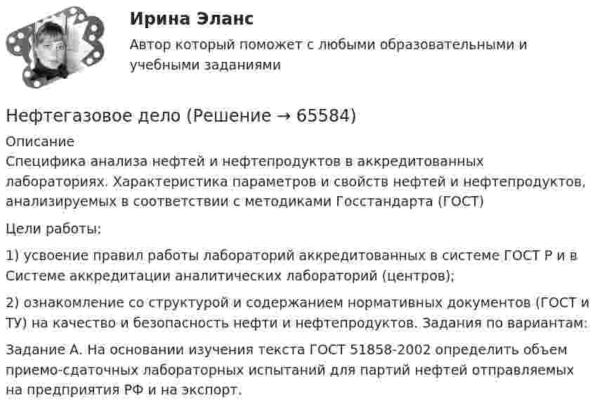      
            Описание
            Специфика анализа нефтей и нефтепродуктов в аккредитованных лабораториях. Характеристика параметров и свойств нефтей и нефтепродуктов, анализируемых в соответствии с методиками Госстандарта (ГОСТ) Цели работы: 1) усвоение правил работы лабораторий аккредитованных в системе ГОСТ Р и в Системе аккредитации аналитических лабораторий (центров); 2) ознакомление со структурой и содержанием нормативных документов (ГОСТ и ТУ) на качество и безопасность нефти и нефтепродуктов. Задания по вариантам: Задание А. На основании изучения текста ГОСТ 51858-2002 определить объем приемо-сдаточных лабораторных испытаний для партий нефтей отправляемых на предприятия РФ и на экспорт.   
            
            
            Нефтебазы и терминалы (ИДДО) тест с ответами 90% Нефтегазовое дело Нефтегазовое дело. EDUCONНефтехимия✅ Нефтехимия 22 вопроса СИНЕРГИЯ МТИ 2022Нефтехимия и нефтепереработка. EDUCON💯 Нефтехимия (ответы на тест Синергия / МОИ / МТИ / МосАП, ноябрь 2023)Нетто-премия предназначена для …Неудовлетворительные результаты испытания могут служить основанием для:... гражданского служащего.Не умеете выбирать подарки - Чтобы подарки понравились их нужно правильно подобратьНе умеете выбирать подарки - Чтобы подарки понравились их нужно правильно подобратьНеуплата или неполная уплата сумм налога умышленно влечет штраф от неуплаченной суммы налога в размере …Неформальную личную беседу, проводимую по заранее намеченному плану и основанную на использовании методик, побуждающих респондентов к продолжительным и обстоятельным рассуждениям по интересующему исследователя кругу вопросов, называют...Неформальные методы решения экономических задач, связанных со сложившейся хозяйственной ситуацией, на основе интуиции, прошлого опыта, экспертных оценок специалистов и других методов – это решение … способом