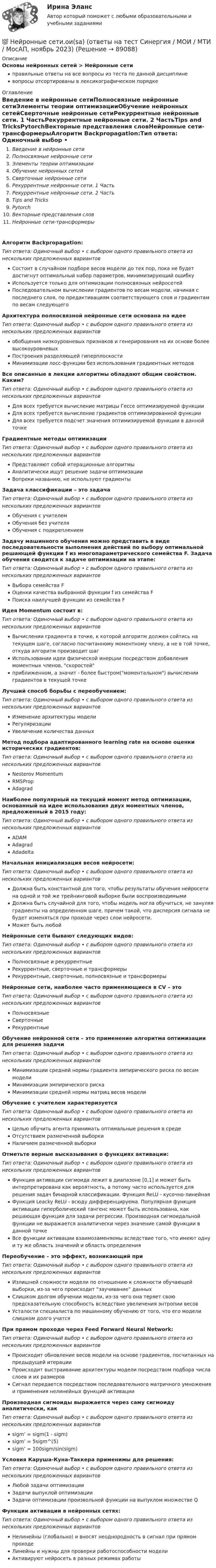      
            Описание
            Основы нейронных сетей > Нейронные сетиправильные ответы на все вопросы из теста по данной дисциплиневопросы отсортированы в лексикографическом порядке 
            Оглавление
            Введение в нейронные сетиПолносвязные нейронные сетиЭлементы теории оптимизацииОбучение нейронных сетейСверточные нейронные сетиРекуррентные нейронные сети. 1 ЧастьРекуррентные нейронные сети. 2 ЧастьTips and TricksPytorchВекторные представления словНейронные сети-трансформерыАлгоритм Backpropagation:Тип ответа: Одиночный выбор • с выбором одного правильного ответа из нескольких предложенных вариантовСостоит в случайном подборе весов модели до тех пор, пока не будет достигнут оптимальный набор параметров, минимизирующий ошибкуИспользуется только для оптимизации полносвязных нейросетейПоследовательном вычислении градиентов по весам модели, начиная с последнего слоя, по предактивациям соответствующего слоя и градиентам по весам следующегоАрхитектура полносвязной нейронные сети основана на идееТип ответа: Одиночный выбор • с выбором одного правильного ответа из нескольких предложенных вариантовобобщения низкоуровневых признаков и генерирования на их основе более высокоуровневыхПостроения разделяющей гиперплоскостиМинимизации лосс-функции без использования градиентных методовВсе описанные в лекции алгоритмы обладают общим свойством. Каким?Тип ответа: Одиночный выбор • с выбором одного правильного ответа из нескольких предложенных вариантовДля всех требуется вычисление матрицы Гессе оптимизируемой функцииДля всех требуется вычисление градиентов оптимизированной функцииДля всех требуется подсчет значения оптимизируемой функции в данной точкеГрадиентные методы оптимизацииТип ответа: Одиночный выбор • с выбором одного правильного ответа из нескольких предложенных вариантовПредставляют собой итерационные алгоритмыАналитически ищут решение задачи оптимизацииВопреки названию, не используют градиентыЗадача классификации – это задачаТип ответа: Одиночный выбор • с выбором одного правильного ответа из нескольких предложенных вариантовОбучения с учителемОбучения без учителяОбучения с подкреплениемЗадачу машинного обучения можно представить в виде последовательности выполнения действий по выбору оптимальной решающей функции f из многопараметрического семейства F. Задача обучения сводится к задаче оптимизации на этапе:Тип ответа: Одиночный выбор • с выбором одного правильного ответа из нескольких предложенных вариантовВыбора семейства FОценки качества выбранной функции f из семейства FПоиска наилучшей функции из семейства FИдея Momentum состоит в:Тип ответа: Одиночный выбор • с выбором одного правильного ответа из нескольких предложенных вариантовВычислении градиента в точке, к которой алгоритм должен сойтись на текущем шаге, согласно посчитанному моментному члену, а не в той точке, откуда алгоритм производит шагИспользовании идеи физической инерции посредством добавления моментных членов, скоростейприближенном, а значит - более быстром(моментальном) вычислении градиентов в текущей точкеЛучший способ борьбы с переобучением:Тип ответа: Одиночный выбор • с выбором одного правильного ответа из нескольких предложенных вариантовИзменение архитектуры моделиРегуляризацииУвеличение количества данныхМетод подбора адаптированного learning rate на основе оценки исторических градиентов:Тип ответа: Одиночный выбор • с выбором одного правильного ответа из нескольких предложенных вариантовNesterov MomentumRMSPropAdagradНаиболее популярный на текущий момент метод оптимизации, основанный на идее использования двух моментных членов, предложенный в 2015 году:Тип ответа: Одиночный выбор • с выбором одного правильного ответа из нескольких предложенных вариантовADAMAdagradAdadeltaНачальная инициализация весов нейросети:Тип ответа: Одиночный выбор • с выбором одного правильного ответа из нескольких предложенных вариантовДолжна быть константной для того, чтобы результаты обучения нейросети на одной и той же трейнинговой выборке были воспроизводимымиДолжна быть случайной для того, чтобы модель могла обучиться, не зануляя градиенты на определенном шаге, причем такой, что дисперсия сигнала не будет изменяться при проходе через слои нейросети.Может быть любойНейронные сети бывают следующих видов:Тип ответа: Одиночный выбор • с выбором одного правильного ответа из нескольких предложенных вариантовПолносвязные и рекуррентныеРекуррентные, сверточные и трансформерыРекуррентные, сверточные, полносвязные и трансформерыНейронные сети, наиболее часто применяющиеся в CV – этоТип ответа: Одиночный выбор • с выбором одного правильного ответа из нескольких предложенных вариантовПолносвязныеСверточныеРекуррентныеОбучение нейронной сети – это применение алгоритма оптимизации для решения задачиТип ответа: Одиночный выбор • с выбором одного правильного ответа из нескольких предложенных вариантовМинимизации средней нормы градиента эмпирического риска по весам моделиМинимизации эмпирического рискаМинимизации средней нормы матриц весов моделиОбучение с учителем характеризуетсяТип ответа: Одиночный выбор • с выбором одного правильного ответа из нескольких предложенных вариантовЦелью обучить агента принимать оптимальные решения в средеОтсутствием размеченной выборкиНаличием размеченной выборкиОтметьте верные высказывания о функциях активации:Тип ответа: Одиночный выбор • с выбором одного правильного ответа из нескольких предложенных вариантовФункция активации сигмоида лежит в диапазоне [0,1] и может быть интерпретирована как вероятность, а потому часто используется для решения задач бинарной классификации. Функция ReLU - кусочно-линейнаяФункция Leacky ReLU - всюду дифференцируема. Популярная функция активации гиперболический тангенс может быть использована, как решающая функция для задачи регрессии. Производная сигмоидальной функции не выражается аналитически через значение самой функции в данной точкеВсе функции активации взаимозаменяемы вследствие того, что имеют одну и ту же область значений и область определенияПереобучение – это эффект, возникающий приТип ответа: Одиночный выбор • с выбором одного правильного ответа из нескольких предложенных вариантовИзлишней сложности модели по отношению к сложности обучающей выборки, из-за чего происходит “заучивание” данныхСлишком долгом обучении модели, из-за чего она теряет свою предсказательную способность вследствие увеличения энтропии весовУсталости специалиста по машинному обучению от того, что его модели слишком долго учатсяПри прямом проходе через Feed Forward Neural Network:Тип ответа: Одиночный выбор • с выбором одного правильного ответа из нескольких предложенных вариантовПроисходит обновление весов модели на основе градиентов, посчитанных на предыдущей итерацииПроисходит выстраивание архитектуры модели посредством подбора числа слоев и их размеровСигнал передается посредством последовательного матричного умножения и применения нелинейных функций активацииПроизводная сигмоиды выражается через саму сигмоиду аналитически, какТип ответа: Одиночный выбор • с выбором одного правильного ответа из нескольких предложенных вариантовsigm’ = sigm(1 - sigm)sigm’ = 5sigm^(5)sigm’ = 100sigm/sin(sigm)Условия Каруша-Куна-Таккера применимы для решения:Тип ответа: Одиночный выбор • с выбором одного правильного ответа из нескольких предложенных вариантовЛюбой задачи оптимизацииЗадачи выпуклой оптимизацииЗадачи оптимизации произвольной функции на выпуклом множестве QФункции активации в нейронных сетях:Тип ответа: Одиночный выбор • с выбором одного правильного ответа из нескольких предложенных вариантовНелинейны (глобально) и вносят неоднородность в сигнал при прямом проходеЛинейны и нужны для проверки работоспособности моделиАктивируют нейросеть в разных режимах работы  
            
            
            Нейронные сети и машинное обучение (тест с ответами Синергия/МОИ/ МТИ /МОСАП)💯 Нейронные сети.ои(sa) (ответы на тест Синергия / МОИ / МТИ / МосАП, ноябрь 2023)⭐ Нейронные сети.ои(sa) (ответы на тест Синергия / МТИ / МосАП, май 2023)Нейронные сети.ои(sa) тест с ответами Синергия/МОИ/ МТИ /МОСАПНейронные сети  (ОТВЕТЫ 2023)Нейрон, передающий импульс, называется …НЕЙРОПСИХОЛОГИЧЕСКАЯ ДИАГНОСТИКАНезатухающие колебания. 1. 1) Что называют периодом колебаний? (1 б) Смещение материальной точки от положения равновесия изменяется со временем по закону , см. 2) Чему равен период колебаний точки? (2 б) 3) Определите величину максимального ускорения точки. (2 б)Не имеющая членства некоммерческая организация, учрежденная Российской Федерацией на основе имущественного взноса и созданная для осуществления социальных, управленческих или иных общественно полезных функций, – это …Неисключаемость – это свойство общественного блага, при котором …Нейродегенеративные заболевания или атрофии мозга [Ответы]Нейролингвистический подход в психологическом консультированииНейронные сети (2023г.) тест с ответами Синергия/МОИ/ МТИ /МОСАПНейронные сети и машинное обучение  2023г МФПУ Синергия