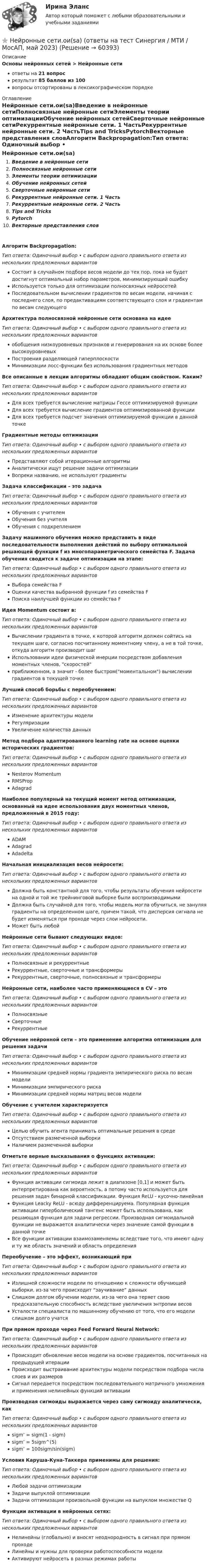      
            Описание
            Основы нейронных сетей > Нейронные сетиответы на 21 вопросрезультат 85 баллов из 100вопросы отсортированы в лексикографическом порядке 
            Оглавление
            Нейронные сети.ои(sa)Введение в нейронные сетиПолносвязные нейронные сетиЭлементы теории оптимизацииОбучение нейронных сетейСверточные нейронные сетиРекуррентные нейронные сети. 1 ЧастьРекуррентные нейронные сети. 2 ЧастьTips and TricksPytorchВекторные представления словАлгоритм Backpropagation:Тип ответа: Одиночный выбор • с выбором одного правильного ответа из нескольких предложенных вариантовСостоит в случайном подборе весов модели до тех пор, пока не будет достигнут оптимальный набор параметров, минимизирующий ошибкуИспользуется только для оптимизации полносвязных нейросетейПоследовательном вычислении градиентов по весам модели, начиная с последнего слоя, по предактивациям соответствующего слоя и градиентам по весам следующегоАрхитектура полносвязной нейронные сети основана на идееТип ответа: Одиночный выбор • с выбором одного правильного ответа из нескольких предложенных вариантовобобщения низкоуровневых признаков и генерирования на их основе более высокоуровневыхПостроения разделяющей гиперплоскостиМинимизации лосс-функции без использования градиентных методовВсе описанные в лекции алгоритмы обладают общим свойством. Каким?Тип ответа: Одиночный выбор • с выбором одного правильного ответа из нескольких предложенных вариантовДля всех требуется вычисление матрицы Гессе оптимизируемой функцииДля всех требуется вычисление градиентов оптимизированной функцииДля всех требуется подсчет значения оптимизируемой функции в данной точкеГрадиентные методы оптимизацииТип ответа: Одиночный выбор • с выбором одного правильного ответа из нескольких предложенных вариантовПредставляют собой итерационные алгоритмыАналитически ищут решение задачи оптимизацииВопреки названию, не используют градиентыЗадача классификации – это задачаТип ответа: Одиночный выбор • с выбором одного правильного ответа из нескольких предложенных вариантовОбучения с учителемОбучения без учителяОбучения с подкреплениемЗадачу машинного обучения можно представить в виде последовательности выполнения действий по выбору оптимальной решающей функции f из многопараметрического семейства F. Задача обучения сводится к задаче оптимизации на этапе:Тип ответа: Одиночный выбор • с выбором одного правильного ответа из нескольких предложенных вариантовВыбора семейства FОценки качества выбранной функции f из семейства FПоиска наилучшей функции из семейства FИдея Momentum состоит в:Тип ответа: Одиночный выбор • с выбором одного правильного ответа из нескольких предложенных вариантовВычислении градиента в точке, к которой алгоритм должен сойтись на текущем шаге, согласно посчитанному моментному члену, а не в той точке, откуда алгоритм производит шагИспользовании идеи физической инерции посредством добавления моментных членов, скоростейприближенном, а значит - более быстром(моментальном) вычислении градиентов в текущей точкеЛучший способ борьбы с переобучением:Тип ответа: Одиночный выбор • с выбором одного правильного ответа из нескольких предложенных вариантовИзменение архитектуры моделиРегуляризацииУвеличение количества данныхМетод подбора адаптированного learning rate на основе оценки исторических градиентов:Тип ответа: Одиночный выбор • с выбором одного правильного ответа из нескольких предложенных вариантовNesterov MomentumRMSPropAdagradНаиболее популярный на текущий момент метод оптимизации, основанный на идее использования двух моментных членов, предложенный в 2015 году:Тип ответа: Одиночный выбор • с выбором одного правильного ответа из нескольких предложенных вариантовADAMAdagradAdadeltaНачальная инициализация весов нейросети:Тип ответа: Одиночный выбор • с выбором одного правильного ответа из нескольких предложенных вариантовДолжна быть константной для того, чтобы результаты обучения нейросети на одной и той же трейнинговой выборке были воспроизводимымиДолжна быть случайной для того, чтобы модель могла обучиться, не зануляя градиенты на определенном шаге, причем такой, что дисперсия сигнала не будет изменяться при проходе через слои нейросети.Может быть любойНейронные сети бывают следующих видов:Тип ответа: Одиночный выбор • с выбором одного правильного ответа из нескольких предложенных вариантовПолносвязные и рекуррентныеРекуррентные, сверточные и трансформерыРекуррентные, сверточные, полносвязные и трансформерыНейронные сети, наиболее часто применяющиеся в CV – этоТип ответа: Одиночный выбор • с выбором одного правильного ответа из нескольких предложенных вариантовПолносвязныеСверточныеРекуррентныеОбучение нейронной сети – это применение алгоритма оптимизации для решения задачиТип ответа: Одиночный выбор • с выбором одного правильного ответа из нескольких предложенных вариантовМинимизации средней нормы градиента эмпирического риска по весам моделиМинимизации эмпирического рискаМинимизации средней нормы матриц весов моделиОбучение с учителем характеризуетсяТип ответа: Одиночный выбор • с выбором одного правильного ответа из нескольких предложенных вариантовЦелью обучить агента принимать оптимальные решения в средеОтсутствием размеченной выборкиНаличием размеченной выборкиОтметьте верные высказывания о функциях активации:Тип ответа: Одиночный выбор • с выбором одного правильного ответа из нескольких предложенных вариантовФункция активации сигмоида лежит в диапазоне [0,1] и может быть интерпретирована как вероятность, а потому часто используется для решения задач бинарной классификации. Функция ReLU - кусочно-линейнаяФункция Leacky ReLU - всюду дифференцируема. Популярная функция активации гиперболический тангенс может быть использована, как решающая функция для задачи регрессии. Производная сигмоидальной функции не выражается аналитически через значение самой функции в данной точкеВсе функции активации взаимозаменяемы вследствие того, что имеют одну и ту же область значений и область определенияПереобучение – это эффект, возникающий приТип ответа: Одиночный выбор • с выбором одного правильного ответа из нескольких предложенных вариантовИзлишней сложности модели по отношению к сложности обучающей выборки, из-за чего происходит “заучивание” данныхСлишком долгом обучении модели, из-за чего она теряет свою предсказательную способность вследствие увеличения энтропии весовУсталости специалиста по машинному обучению от того, что его модели слишком долго учатсяПри прямом проходе через Feed Forward Neural Network:Тип ответа: Одиночный выбор • с выбором одного правильного ответа из нескольких предложенных вариантовПроисходит обновление весов модели на основе градиентов, посчитанных на предыдущей итерацииПроисходит выстраивание архитектуры модели посредством подбора числа слоев и их размеровСигнал передается посредством последовательного матричного умножения и применения нелинейных функций активацииПроизводная сигмоиды выражается через саму сигмоиду аналитически, какТип ответа: Одиночный выбор • с выбором одного правильного ответа из нескольких предложенных вариантовsigm’ = sigm(1 - sigm)sigm’ = 5sigm^(5)sigm’ = 100sigm/sin(sigm)Условия Каруша-Куна-Таккера применимы для решения:Тип ответа: Одиночный выбор • с выбором одного правильного ответа из нескольких предложенных вариантовЛюбой задачи оптимизацииЗадачи выпуклой оптимизацииЗадачи оптимизации произвольной функции на выпуклом множестве QФункции активации в нейронных сетях:Тип ответа: Одиночный выбор • с выбором одного правильного ответа из нескольких предложенных вариантовНелинейны (глобально) и вносят неоднородность в сигнал при прямом проходеЛинейны и нужны для проверки работоспособности моделиАктивируют нейросеть в разных режимах работы  
            
            
            💯 Нейронные сети.ои(sa) (ответы на тест Синергия / МОИ / МТИ / МосАП, ноябрь 2023)⭐ Нейронные сети.ои(sa) (ответы на тест Синергия / МТИ / МосАП, май 2023)Нейронные сети.ои(sa) тест с ответами Синергия/МОИ/ МТИ /МОСАПНейронные сети  (ОТВЕТЫ 2023)Нейрон, передающий импульс, называется …НЕЙРОПСИХОЛОГИЧЕСКАЯ ДИАГНОСТИКАНейропсихологические симптомы и синдромы поражений головного мозга у детейНе имеющая членства некоммерческая организация, учрежденная Российской Федерацией на основе имущественного взноса и созданная для осуществления социальных, управленческих или иных общественно полезных функций, – это …Неисключаемость – это свойство общественного блага, при котором …Нейродегенеративные заболевания или атрофии мозга [Ответы]Нейролингвистический подход в психологическом консультированииНейронные сети (2023г.) тест с ответами Синергия/МОИ/ МТИ /МОСАПНейронные сети и машинное обучение  2023г МФПУ СинергияНейронные сети и машинное обучение/СИНЕРГИЯ//МОСАП//МОИ//МТИ