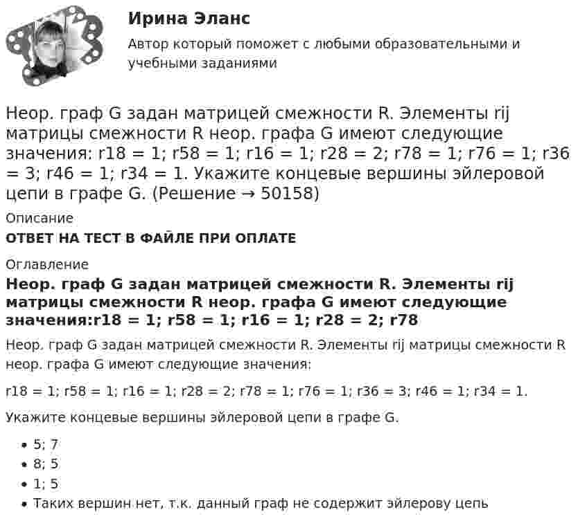      
            Описание
            ОТВЕТ НА ТЕСТ В ФАЙЛЕ ПРИ ОПЛАТЕ 
            Оглавление
            Неор. граф G задан матрицей смежности R. Элементы rij матрицы смежности R неор. графа G имеют следующие значения:r18 = 1; r58 = 1; r16 = 1; r28 = 2; r78 = 1; r76 = 1; r36 = 3; r46 = 1; r34 = 1.Укажите концевые вершины эйлеровой цепи в графе G.5; 78; 51; 5Таких вершин нет, т.к. данный граф не содержит эйлерову цепь 
            
            
             Неор. граф G задан матрицей смежности R. Элементы rij матрицы смежности R неор. графа G имеют следующие значения: r12 = 1; r24 = 1; r14 = 3; r34 = 2; r53 = 1; r76 = 2; r38 = 1; r58 = 1; r83 = 1; r35 = 1; r33 = 1; r78 = 1; r37 = 1; r48 = 1... Неор. граф G задан матрицей смежности R. Элементы rij матрицы смежности R неор. графа G имеют следующие значения: r18 = 1; r58 = 1; r16 = 1; r28 = 2; r78 = 1; r76 = 1; r36 = 3; r46 = 1; r34 = 1. Укажите концевые вершины эйлеровой цепи в графе G.Неориентированный граф G задан матрицей смежности R. Элементы r....«Неосторожная преступность» Неотложная анестезиология у взрослых [Ответы]Не относится к процессу разгосударствления:Неотъемлемая часть тренировочного процесса, вид физических упражнений в комплексе других средств, имеющий вспомогательное значение, - ... подготовкаНеон массой 1,5 кг сжимают при постоянном давлении, затрачивая на это работу 105 Дж. Давление газа 2·105 Па, начальная температура газа 300 К. До какого объёма был сжат неон? Молярная масса неона 0,02 кг/моль.Неопределенное местоимение употреблено верно в предложении …Неопределенное местоимение употреблено верно в предложении …Неопределенное местоимение употреблено верно в предложении … Does she plan some days in Rome? Has she got some grades? Did you get no answers? I have no questionsНеопределенность и риск в рыночной экономике. Анализ полезности при выборе в условиях риска  Неопределенный интеграл 2-3xx2+2dx , равен... Неопределенный интеграл 2x2+3x-12xdx , равен.Неопределенный интеграл arccosx1-xdx , равен.Неопределенный интеграл sin2x1+3cos2xdx , равен НЕОРГАНИЧЕСКАЯ ХИМИЯ
