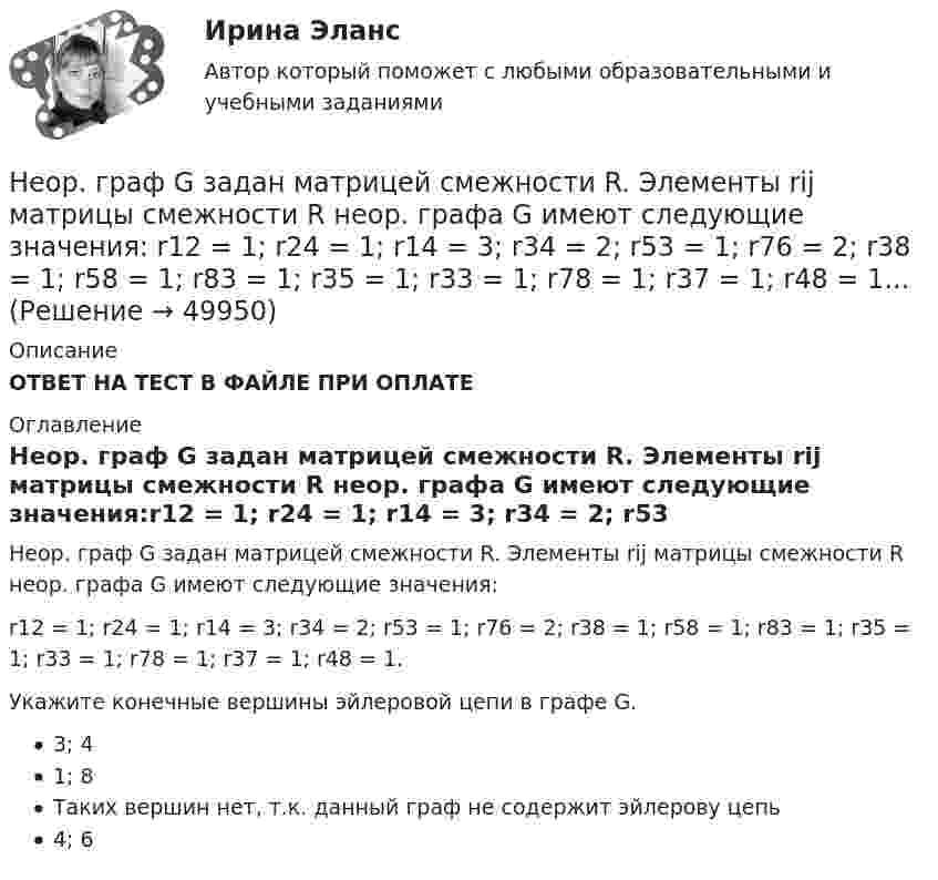      
            Описание
            ОТВЕТ НА ТЕСТ В ФАЙЛЕ ПРИ ОПЛАТЕ 
            Оглавление
            Неор. граф G задан матрицей смежности R. Элементы rij матрицы смежности R неор. графа G имеют следующие значения:r12 = 1; r24 = 1; r14 = 3; r34 = 2; r53 = 1; r76 = 2; r38 = 1; r58 = 1; r83 = 1; r35 = 1; r33 = 1; r78 = 1; r37 = 1; r48 = 1.Укажите конечные вершины эйлеровой цепи в графе G.3; 41; 8Таких вершин нет, т.к. данный граф не содержит эйлерову цепь4; 6 
            
            
            Неорганическими веществами, составляющими 65-70% сухой массы кости являются в основном фосфор и кальций Неор. граф G задан матрицей смежности R. Элементы rij матрицы смежности R неор. графа G имеют следующие значения: r12 = 1; r24 = 1; r14 = 3; r34 = 2; r53 = 1; r76 = 2; r38 = 1; r58 = 1; r83 = 1; r35 = 1; r33 = 1; r78 = 1; r37 = 1; r48 = 1... Неор. граф G задан матрицей смежности R. Элементы rij матрицы смежности R неор. графа G имеют следующие значения: r18 = 1; r58 = 1; r16 = 1; r28 = 2; r78 = 1; r76 = 1; r36 = 3; r46 = 1; r34 = 1. Укажите концевые вершины эйлеровой цепи в графе G.Неориентированный граф G задан матрицей смежности R. Элементы r....«Неосторожная преступность» Неотложная анестезиология у взрослых [Ответы]Не относится к процессу разгосударствления:Неолиберальная модель глобализации и ее возможные альтернативыНеон массой 1,5 кг сжимают при постоянном давлении, затрачивая на это работу 105 Дж. Давление газа 2·105 Па, начальная температура газа 300 К. До какого объёма был сжат неон? Молярная масса неона 0,02 кг/моль.Неопределенное местоимение употреблено верно в предложении …Неопределенное местоимение употреблено верно в предложении …Неопределенное местоимение употреблено верно в предложении … Does she plan some days in Rome? Has she got some grades? Did you get no answers? I have no questionsНеопределенность и риск в рыночной экономике. Анализ полезности при выборе в условиях риска  Неопределенный интеграл 2-3xx2+2dx , равен... Неопределенный интеграл 2x2+3x-12xdx , равен.Неопределенный интеграл arccosx1-xdx , равен.Неопределенный интеграл sin2x1+3cos2xdx , равен 