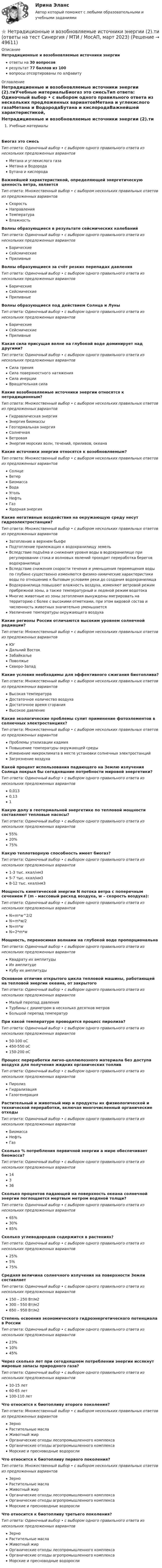     
            Описание
            Нетрадиционные и возобновляемые источники энергииответы на 30 вопросоврезультат 77 баллов из 100вопросы отсортированы по алфавиту 
            Оглавление
            Нетрадиционные и возобновляемые источники энергии (2).тиУчебные материалыБиогаз это смесьТип ответа: Одиночный выбор • с выбором одного правильного ответа из нескольких предложенных вариантовМетана и углекислого газаМетана и ВодородаБутана и кислородаВажнейшей характеристикой, определяющей энергетическую ценность ветра, являетсяТип ответа: Множественный выбор • с выбором нескольких правильных ответов из предложенных вариантовСкоростьНаправленияТемператураВлажностьВолны образующиеся в результате сейсмических колебанийТип ответа: Одиночный выбор • с выбором одного правильного ответа из нескольких предложенных вариантовБарическиеСейсмическиеПриливныеВолны образующиеся за счёт резких перепадах давленияТип ответа: Одиночный выбор • с выбором одного правильного ответа из нескольких предложенных вариантовБарическиеСейсмическиеПриливныеВолны образующиеся под действием Солнца и ЛуныТип ответа: Одиночный выбор • с выбором одного правильного ответа из нескольких предложенных вариантовБарическиеСейсмическиеПриливныеКакая сила присущая волне на глубокой воде доминирует над другими?Тип ответа: Одиночный выбор • с выбором одного правильного ответа из нескольких предложенных вариантовСила тренияСила поверхностного натяженияСила инерцииВращательная силаКакие возобновляемые источники энергии относятся к нетрадиционным?Тип ответа: Множественный выбор • с выбором нескольких правильных ответов из предложенных вариантовГидравлическая энергияЭнергия биомассыГеотермальная энергияСолнечнаяВетроваяЭнергия морских волн, течений, приливов, океанаКакие источники энергии относятся к возобновляемым?Тип ответа: Множественный выбор • с выбором нескольких правильных ответов из предложенных вариантовСолнцеВетерБиомассаВодаУгольНефтьГазЯдерная энергияКакие негативные воздействия на окружающую среду несут гидроэлектростанции?Тип ответа: Множественный выбор • с выбором нескольких правильных ответов из предложенных вариантовЗатопление в верхнем бьефеПодтопление прилежащих к водохранилищу земельВследствие подъёма и снижения уровня воды в водохранилище при регулировании стока и волновых явлений проходит переработка берегов водохранилищаВследствие снижения скорости течения и уменьшения перемещения воды по глубине существенно изменяются физико-химические характеристики воды по отношению к бытовым условиям реки до создания водохранилищаВодохранилища повышают влажность воздуха, изменяют ветровой режим прибрежной зоны, а также температурный и ледяной режим водотокаМногие животные из зоны затопления вынуждены мигрировать на территорию с более с высокими отметками, при этом видовой состав и численность животных значительно уменьшаетсяУвеличение температуры окружающего воздухаКакие регионы России отличаются высоким уровнем солнечной радиации?Тип ответа: Множественный выбор • с выбором нескольких правильных ответов из предложенных вариантовЮгДальний ВостокЗабайкальеПоволжьеСеверо-ЗападКакие условия необходимы для эффективного сжигания биотоплива?Тип ответа: Множественный выбор • с выбором нескольких правильных ответов из предложенных вариантовВысокая температураДостаточное количество воздухаДостаточное время сгоранияВысокое давлениеКакие экологические проблемы сулит применение фотоэлементов в солнечных электростанциях?Тип ответа: Множественный выбор • с выбором нескольких правильных ответов из предложенных вариантовПроблемы утилизации кадмияПовышение температуры окружающей средыИзменение микроклимата в месте установки солнечных электростанцийЗагрязнение воздухаКакой процент использования падающего на Землю излучения Солнца покрыл бы сегодняшние потребности мировой энергетики?Тип ответа: Одиночный выбор • с выбором одного правильного ответа из нескольких предложенных вариантов0,0130,131Какую долу в геотермальной энергетике по тепловой мощности составляют тепловые насосы?Тип ответа: Одиночный выбор • с выбором одного правильного ответа из нескольких предложенных вариантов55%20%75%Какую теплотворную способность имеет биогаз?Тип ответа: Одиночный выбор • с выбором одного правильного ответа из нескольких предложенных вариантов1-3 тыс. ккал/нм35-7 тыс. ккал/нм38-12 тыс. ккал/нм3Мощность кинетической энергии N потока ветра с поперечным сечением F (m - массовый расход воздуха, w – скорость воздуха):Тип ответа: Одиночный выбор • с выбором одного правильного ответа из нескольких предложенных вариантовN=m*w^2/2N=m*w/2N=m*wN=2*m*wМощность, переносимая волнами на глубокой воде пропорциональнаТип ответа: Одиночный выбор • с выбором одного правильного ответа из нескольких предложенных вариантовКвадрату их амплитудыИх амплитудеКубу их амплитудыОсновное отличие открытого цикла тепловой машины, работающей на тепловой энергии океана, от закрытогоТип ответа: Одиночный выбор • с выбором одного правильного ответа из нескольких предложенных вариантовМалый перепад давленияТурбины с диаметром в несколько десятков метровБольшой перепад температурПри какой температуре проводится процесс пиролиза?Тип ответа: Одиночный выбор • с выбором одного правильного ответа из нескольких предложенных вариантов50-100 оС450-550 оС150-200 оСПроцесс переработки лигно-целлюлозного материала без доступа воздуха для получения жидких органических топливТип ответа: Одиночный выбор • с выбором одного правильного ответа из нескольких предложенных вариантовПиролизГидрализацияГазогенерацияРастительный и животный мир и продукты их физиологической и технической переработки, включая многочисленный органические отходыТип ответа: Одиночный выбор • с выбором одного правильного ответа из нескольких предложенных вариантовБиомассаНефтьГазСколько % потребления первичной энергии а мире обеспечивает биомасса?Тип ответа: Одиночный выбор • с выбором одного правильного ответа из нескольких предложенных вариантов14336Сколько процентов падающей на поверхность океана солнечной энергии поглощается мертвым метром водяной толщи?Тип ответа: Одиночный выбор • с выбором одного правильного ответа из нескольких предложенных вариантов65%30%85%Сколько углеводородов содержится в растениях?Тип ответа: Одиночный выбор • с выбором одного правильного ответа из нескольких предложенных вариантов25%5%75%Средняя величина солнечного излучения на поверхности Земли составляетТип ответа: Одиночный выбор • с выбором одного правильного ответа из нескольких предложенных вариантов150 – 250 Вт/м2300 – 550 Вт/м2650 – 950 Вт/м2Степень освоения экономического гидроэнергетического потенциала в РоссииТип ответа: Одиночный выбор • с выбором одного правильного ответа из нескольких предложенных вариантов23%10%45%Через сколько лет при сегодняшнем потреблении энергии иссякнут мировые запасы природного газа?Тип ответа: Одиночный выбор • с выбором одного правильного ответа из нескольких предложенных вариантов10-15 лет60-65 лет100-110 летЧто относится к биотопливу второго поколения?Тип ответа: Множественный выбор • с выбором нескольких правильных ответов из предложенных вариантовЗерноРастительные маслаЖивотный жирОрганические отходы лесопромышленного комплексаОрганические отходы агропромышленного комплексаМорские и пресноводные водорослиЧто относится к биотопливу первого поколения?Тип ответа: Множественный выбор • с выбором нескольких правильных ответов из предложенных вариантовЗерноРастительные маслаЖивотный жирОрганические отходы лесопромышленного комплексаОрганические отходы агропромышленного комплексаМорские и пресноводные водорослиЧто относится к биотопливу третьего поколения?Тип ответа: Одиночный выбор • с выбором одного правильного ответа из нескольких предложенных вариантовЗерноРастительные маслаЖивотный жирОрганические отходы лесопромышленного комплексаОрганические отходы агропромышленного комплексаМорские и пресноводные водоросли 
            
            
            ⭐ Нетрадиционные и возобновляемые источники энергии (1).ти (ответы на тест Синергия / МТИ / МосАП, ноябрь 2022)⭐ Нетрадиционные и возобновляемые источники энергии (2).ти (ответы на тест Синергия / МТИ / МосАП, март 2023)💯 Нетрадиционные и возобновляемые источники энергии (2).ти (правильные ответы на тест Синергия / МОИ / МТИ / МосАП)Нетрадиционные и возобновляемые источники энергии. Задачи. Нетрадиционные и возобновляемые источники энергии. Задачи. Нетрадиционные и возобновляемые источники энергии ЭКЗАМЕН МОИНетрадиционные источники энергии«несостоятельность» и «неплатежеспособность», можно сказать, что … Несостоятельность физических и юридических лиц (Вариант 3, НГУЭиУ)Неспецифическая профилактика инфекций с аэрогенно-аэрозольным механизмом передачи [Ответы]Неструктурированное собеседование, форма и содержание которого заранее не определены являетсяНесущественным инвестиционным риском характеризуется …Не существует следующих типов ссылок MS Excel: Процесс,использующий совокупность методов и средств реализации операций сбора, регистрации, передачи, накопления и обработки информации на базе программно-аппаратного обеспечения для решения конкретных задач - это ... Дата в MS Excel хранится как целое число, обозначающее количество дней: Дата в MS Excel хранится как целое число, обозначающее количество дней:Не существуют виды триггеров: Выберите один ответ: a.RC-триггеры. b.T-триггеры. c.D-триггеры. d.JS-триггеры.