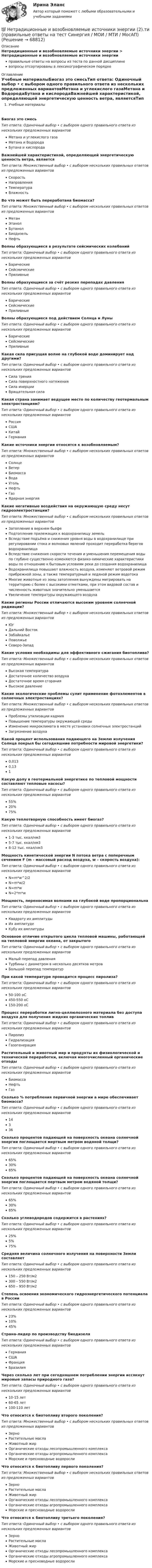      
            Описание
            Нетрадиционные и возобновляемые источники энергии > Нетрадиционные и возобновляемые источники энергииправильные ответы на вопросы из теста по данной дисциплиневопросы отсортированы в лексикографическом порядке 
            Оглавление
            Учебные материалыБиогаз это смесьТип ответа: Одиночный выбор • с выбором одного правильного ответа из нескольких предложенных вариантовМетана и углекислого газаМетана и ВодородаБутана и кислородаВажнейшей характеристикой, определяющей энергетическую ценность ветра, являетсяТип ответа: Множественный выбор • с выбором нескольких правильных ответов из предложенных вариантовСкоростьНаправленияТемператураВлажностьВо что может быть переработана биомасса?Тип ответа: Множественный выбор • с выбором нескольких правильных ответов из предложенных вариантовМетанЭтанолБутанолБиодизельНефтьВолны образующиеся в результате сейсмических колебанийТип ответа: Одиночный выбор • с выбором одного правильного ответа из нескольких предложенных вариантовБарическиеСейсмическиеПриливныеВолны образующиеся за счёт резких перепадах давленияТип ответа: Одиночный выбор • с выбором одного правильного ответа из нескольких предложенных вариантовБарическиеСейсмическиеПриливныеВолны образующиеся под действием Солнца и ЛуныТип ответа: Одиночный выбор • с выбором одного правильного ответа из нескольких предложенных вариантовБарическиеСейсмическиеПриливныеКакая сила присущая волне на глубокой воде доминирует над другими?Тип ответа: Одиночный выбор • с выбором одного правильного ответа из нескольких предложенных вариантовСила тренияСила поверхностного натяженияСила инерцииВращательная силаКакая страна занимает ведущее место по количеству геотермальным электростанциям?Тип ответа: Одиночный выбор • с выбором одного правильного ответа из нескольких предложенных вариантовРоссияСШАКитайГерманияКакие источники энергии относятся к возобновляемым?Тип ответа: Множественный выбор • с выбором нескольких правильных ответов из предложенных вариантовСолнцеВетерБиомассаВодаУгольНефтьГазЯдерная энергияКакие негативные воздействия на окружающую среду несут гидроэлектростанции?Тип ответа: Множественный выбор • с выбором нескольких правильных ответов из предложенных вариантовЗатопление в верхнем бьефеПодтопление прилежащих к водохранилищу земельВследствие подъёма и снижения уровня воды в водохранилище при регулировании стока и волновых явлений проходит переработка берегов водохранилищаВследствие снижения скорости течения и уменьшения перемещения воды по глубине существенно изменяются физико-химические характеристики воды по отношению к бытовым условиям реки до создания водохранилищаВодохранилища повышают влажность воздуха, изменяют ветровой режим прибрежной зоны, а также температурный и ледяной режим водотокаМногие животные из зоны затопления вынуждены мигрировать на территорию с более с высокими отметками, при этом видовой состав и численность животных значительно уменьшаетсяУвеличение температуры окружающего воздухаКакие регионы России отличаются высоким уровнем солнечной радиации?Тип ответа: Множественный выбор • с выбором нескольких правильных ответов из предложенных вариантовЮгДальний ВостокЗабайкальеПоволжьеСеверо-ЗападКакие условия необходимы для эффективного сжигания биотоплива?Тип ответа: Множественный выбор • с выбором нескольких правильных ответов из предложенных вариантовВысокая температураДостаточное количество воздухаДостаточное время сгоранияВысокое давлениеКакие экологические проблемы сулит применение фотоэлементов в солнечных электростанциях?Тип ответа: Множественный выбор • с выбором нескольких правильных ответов из предложенных вариантовПроблемы утилизации кадмияПовышение температуры окружающей средыИзменение микроклимата в месте установки солнечных электростанцийЗагрязнение воздухаКакой процент использования падающего на Землю излучения Солнца покрыл бы сегодняшние потребности мировой энергетики?Тип ответа: Одиночный выбор • с выбором одного правильного ответа из нескольких предложенных вариантов0,0130,131Какую долу в геотермальной энергетике по тепловой мощности составляют тепловые насосы?Тип ответа: Одиночный выбор • с выбором одного правильного ответа из нескольких предложенных вариантов55%20%75%Какую теплотворную способность имеет биогаз?Тип ответа: Одиночный выбор • с выбором одного правильного ответа из нескольких предложенных вариантов1-3 тыс. ккал/нм35-7 тыс. ккал/нм38-12 тыс. ккал/нм3Мощность кинетической энергии N потока ветра с поперечным сечением F (m - массовый расход воздуха, w – скорость воздуха):Тип ответа: Одиночный выбор • с выбором одного правильного ответа из нескольких предложенных вариантовN=m*w^2/2N=m*w/2N=m*wN=2*m*wМощность, переносимая волнами на глубокой воде пропорциональнаТип ответа: Одиночный выбор • с выбором одного правильного ответа из нескольких предложенных вариантовКвадрату их амплитудыИх амплитудеКубу их амплитудыОсновное отличие открытого цикла тепловой машины, работающей на тепловой энергии океана, от закрытогоТип ответа: Одиночный выбор • с выбором одного правильного ответа из нескольких предложенных вариантовМалый перепад давленияТурбины с диаметром в несколько десятков метровБольшой перепад температурПри какой температуре проводится процесс пиролиза?Тип ответа: Одиночный выбор • с выбором одного правильного ответа из нескольких предложенных вариантов50-100 оС450-550 оС150-200 оСПроцесс переработки лигно-целлюлозного материала без доступа воздуха для получения жидких органических топливТип ответа: Одиночный выбор • с выбором одного правильного ответа из нескольких предложенных вариантовПиролизГидрализацияГазогенерацияРастительный и животный мир и продукты их физиологической и технической переработки, включая многочисленный органические отходыТип ответа: Одиночный выбор • с выбором одного правильного ответа из нескольких предложенных вариантовБиомассаНефтьГазСколько % потребления первичной энергии а мире обеспечивает биомасса?Тип ответа: Одиночный выбор • с выбором одного правильного ответа из нескольких предложенных вариантов14336Сколько процентов падающей на поверхность океана солнечной энергии поглощается мертвым метром водяной толщи?Тип ответа: Одиночный выбор • с выбором одного правильного ответа из нескольких предложенных вариантов65%30%85%Сколько процентов падающей на поверхность океана солнечной энергии поглощается пертвым метром водяной толщи?Тип ответа: Одиночный выбор • с выбором одного правильного ответа из нескольких предложенных вариантов65%30%85%Сколько углеводородов содержится в растениях?Тип ответа: Одиночный выбор • с выбором одного правильного ответа из нескольких предложенных вариантов25%5%75%Средняя величина солнечного излучения на поверхности Земли составляетТип ответа: Одиночный выбор • с выбором одного правильного ответа из нескольких предложенных вариантов150 – 250 Вт/м2300 – 550 Вт/м2650 – 950 Вт/м2Степень освоения экономического гидроэнергетического потенциала в РоссииТип ответа: Одиночный выбор • с выбором одного правильного ответа из нескольких предложенных вариантов23%10%45%Страна-лидер по производству биодизеляТип ответа: Одиночный выбор • с выбором одного правильного ответа из нескольких предложенных вариантовГерманияСШАФранцияБразилияЧерез сколько лет при сегодняшнем потреблении энергии иссякнут мировые запасы природного газа?Тип ответа: Одиночный выбор • с выбором одного правильного ответа из нескольких предложенных вариантов10-15 лет60-65 лет100-110 летЧто относится к биотопливу второго поколения?Тип ответа: Множественный выбор • с выбором нескольких правильных ответов из предложенных вариантовЗерноРастительные маслаЖивотный жирОрганические отходы лесопромышленного комплексаОрганические отходы агропромышленного комплексаМорские и пресноводные водорослиЧто относится к биотопливу первого поколения?Тип ответа: Множественный выбор • с выбором нескольких правильных ответов из предложенных вариантовЗерноРастительные маслаЖивотный жирОрганические отходы лесопромышленного комплексаОрганические отходы агропромышленного комплексаМорские и пресноводные водорослиЧто относится к биотопливу третьего поколения?Тип ответа: Одиночный выбор • с выбором одного правильного ответа из нескольких предложенных вариантовЗерноРастительные маслаЖивотный жирОрганические отходы лесопромышленного комплексаОрганические отходы агропромышленного комплексаМорские и пресноводные водоросли  
            
            
            ⭐ Нетрадиционные и возобновляемые источники энергии (2).ти (ответы на тест Синергия / МТИ / МосАП, март 2023)💯 Нетрадиционные и возобновляемые источники энергии (2).ти (правильные ответы на тест Синергия / МОИ / МТИ / МосАП)Нетрадиционные и возобновляемые источники энергии. Задачи. Нетрадиционные и возобновляемые источники энергии. Задачи. Нетрадиционные и возобновляемые источники энергии ЭКЗАМЕН МОИНетрадиционные источники энергииНетто-премия предназначена для …Несостоятельность физических и юридических лиц (Вариант 3, НГУЭиУ)Неспецифическая профилактика инфекций с аэрогенно-аэрозольным механизмом передачи [Ответы]Неструктурированное собеседование, форма и содержание которого заранее не определены являетсяНесущественным инвестиционным риском характеризуется …Не существует следующих типов ссылок MS Excel: Процесс,использующий совокупность методов и средств реализации операций сбора, регистрации, передачи, накопления и обработки информации на базе программно-аппаратного обеспечения для решения конкретных задач - это ... Дата в MS Excel хранится как целое число, обозначающее количество дней: Дата в MS Excel хранится как целое число, обозначающее количество дней:Не существуют виды триггеров: Выберите один ответ: a.RC-триггеры. b.T-триггеры. c.D-триггеры. d.JS-триггеры.⭐ Нетрадиционные и возобновляемые источники энергии (1).ти (все ответы на тест Синергия / МТИ / МосАП, декабрь 2022)
