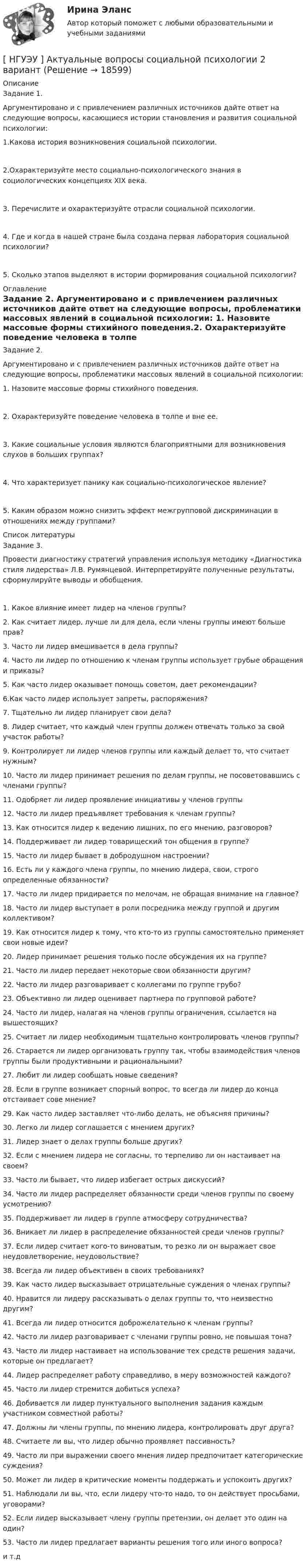      
          Описание
          Задание 1. Аргументировано и с привлечением различных источников дайте ответ на следующие вопросы, касающиеся истории становления и развития социальной психологии: 1.Какова история возникновения социальной психологии. 2.Охарактеризуйте место социально-психологического знания в социологических концепциях XIX века. 3. Перечислите и охарактеризуйте отрасли социальной психологии. 4. Где и когда в нашей стране была создана первая лаборатория социальной психологии? 5. Сколько этапов выделяют в истории формирования социальной психологии? 
          Оглавление
          Задание 2. Аргументировано и с привлечением различных источников дайте ответ на следующие вопросы, проблематики массовых явлений в социальной психологии: 1. Назовите массовые формы стихийного поведения.2. Охарактеризуйте поведение человека в толпе и вне ее. 3. Какие социальные условия являются благоприятными для возникновения слухов в больших группах? 4. Что характеризует панику как социально-психологическое явление? 5. Каким образом можно снизить эффект межгрупповой дискриминации в отношениях между группами?  
          Список литературы
          Задание 3. Провести диагностику стратегий управления используя методику «Диагностика стиля лидерства» Л.В. Румянцевой. Интерпретируйте полученные результаты, сформулируйте выводы и обобщения.1. Какое влияние имеет лидер на членов группы?2. Как считает лидер, лучше ли для дела, если члены группы имеют больше прав?3. Часто ли лидер вмешивается в дела группы?4. Часто ли лидер по отношению к членам группы использует грубые обращения и приказы?5. Как часто лидер оказывает помощь советом, дает рекомендации?6.Как часто лидер использует запреты, распоряжения?7. Тщательно ли лидер планирует свои дела?8. Лидер считает, что каждый член группы должен отвечать только за свой участок работы?9. Контролирует ли лидер членов группы или каждый делает то, что считает нужным?10. Часто ли лидер принимает решения по делам группы, не посоветовавшись с членами группы?11. Одобряет ли лидер проявление инициативы у членов группы12. Часто ли лидер предъявляет требования к членам группы?13. Как относится лидер к ведению лишних, по его мнению, разговоров?14. Поддерживает ли лидер товарищеский тон общения в группе?15. Часто ли лидер бывает в добродушном настроении?16. Есть ли у каждого члена группы, по мнению лидера, свои, строго определенные обязанности?17. Часто ли лидер придирается по мелочам, не обращая внимание на главное?18. Часто ли лидер выступает в роли посредника между группой и другим коллективом?19. Как относится лидер к тому, что кто-то из группы самостоятельно применяет свои новые идеи?20. Лидер принимает решения только после обсуждения их на группе?21. Часто ли лидер передает некоторые свои обязанности другим?22. Часто ли лидер разговаривает с коллегами по группе грубо?23. Объективно ли лидер оценивает партнера по групповой работе?24. Часто ли лидер, налагая на членов группы ограничения, ссылается на вышестоящих?25. Считает ли лидер необходимым тщательно контролировать членов группы?26. Старается ли лидер организовать группу так, чтобы взаимодействия членов группы были продуктивными и рациональными?27. Любит ли лидер сообщать новые сведения?28. Если в группе возникает спорный вопрос, то всегда ли лидер до конца отстаивает сове мнение?29. Как часто лидер заставляет что-либо делать, не объясняя причины?30. Легко ли лидер соглашается с мнением других?31. Лидер знает о делах группы больше других?32. Если с мнением лидера не согласны, то терпеливо ли он настаивает на своем?33. Часто ли бывает, что лидер избегает острых дискуссий?34. Часто ли лидер распределяет обязанности среди членов группы по своему усмотрению?35. Поддерживает ли лидер в группе атмосферу сотрудничества?36. Вникает ли лидер в распределение обязанностей среди членов группы?37. Если лидер считает кого-то виноватым, то резко ли он выражает свое неудовлетворение, неудовольствие?38. Всегда ли лидер объективен в своих требованиях?39. Как часто лидер высказывает отрицательные суждения о членах группы?40. Нравится ли лидеру рассказывать о делах группы то, что неизвестно другим?41. Всегда ли лидер относится доброжелательно к членам группы?42. Часто ли лидер разговаривает с членами группы ровно, не повышая тона?43. Часто ли лидер настаивает на использование тех средств решения задачи, которые он предлагает?44. Лидер распределяет работу справедливо, в меру возможностей каждого?45. Часто ли лидер стремится добиться успеха?46. Добивается ли лидер пунктуального выполнения задания каждым участником совместной работы?47. Должны ли члены группы, по мнению лидера, контролировать друг друга?48. Считаете ли вы, что лидер обычно проявляет пассивность?49. Часто ли при выражении своего мнения лидер предпочитает категорические суждения?50. Может ли лидер в критические моменты поддержать и успокоить других?51. Наблюдали ли вы, что, если лидеру что-то надо, то он действует просьбами, уговорами?52. Если лидер высказывает члену группы претензии, он делает это один на один?53. Часто ли лидер предлагает варианты решения того или иного вопроса?и т.д
            
            
            [ НГУЭУ ] Актуальные вопросы психологии 1 вариант[ НГУЭУ ] Актуальные вопросы социальной психологии 2 вариант[ НГУЭУ ] АНАЛИЗ В ОРГАНИЗАЦИЯХ РАЗЛИЧНЫХ ВИДОВ ЭКОНОМИЧЕСКОЙ ДЕЯТЕЛЬНОСТИ 4 вариант[НГУЭУ] Анализ в организациях различных видов экономической деятельности (контрольная, вариант 8)[ НГУЭУ ] Анализ трудовых показателей 10 вариант[ НГУЭУ ] Анализ трудовых показателей 1 вариант[ НГУЭУ ] Анализ трудовых показателей 4 вариантНГУЭиУ Экономико-статистическое моделирование бизнес-процессов и систем Вариант 7. Имеются данные об объемах производства продукции на предприятии - изделия из пластмассНГУЭиУ Экономико-статистическое моделирование бизнес-процессов и систем Вариант 9. Имеются данные об объемах производства продукции на предприятии - холодильники и морозильники[ НГУЭУ ] Event - маркетинг 8 вариант [ НГУЭУ ] Excel и VBA для финансовых институтов 3 вариант[ НГУЭУ ]  Excel и VBA для финансовых институтов  8 вариант[НГУЭУ] Административно-деликтное право (контрольная, вариант 3)[НГУЭУ] Административное право (контрольная, вариант 3)
