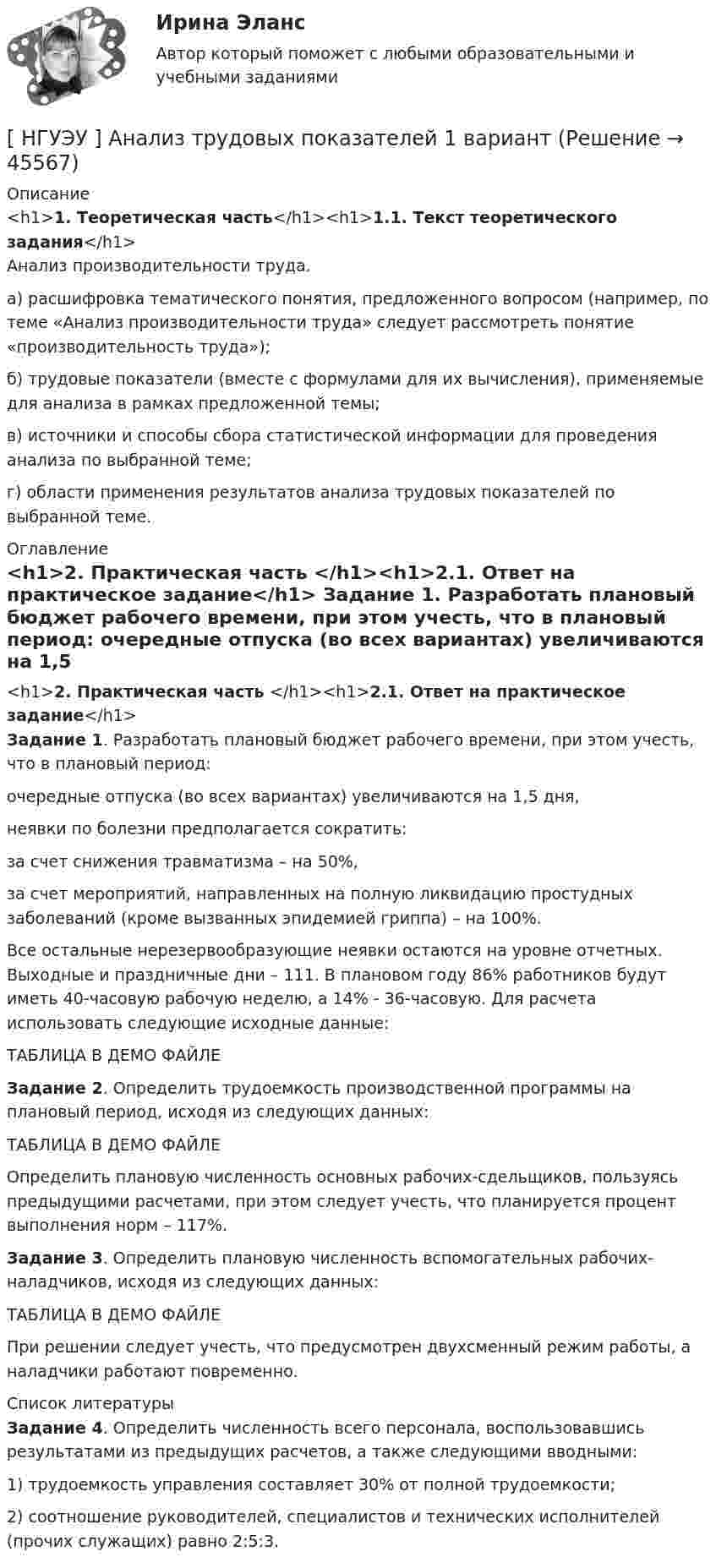     
            Описание
            <h1>1. Теоретическая часть</h1><h1>1.1. Текст теоретического задания</h1>	Анализ производительности труда.	а) расшифровка тематического понятия, предложенного вопросом (например, по теме «Анализ производительности труда» следует рассмотреть понятие «производительность труда»); 	б) трудовые показатели (вместе с формулами для их вычисления), применяемые для анализа в рамках предложенной темы; 	в) источники и способы сбора статистической информации для проведения анализа по выбранной теме; 	г) области применения результатов анализа трудовых показателей по выбранной теме. 
            Оглавление
            <h1>2. Практическая часть </h1><h1>2.1. Ответ на практическое задание</h1> Задание 1. Разработать плановый бюджет рабочего времени, при этом учесть, что в плановый период:	очередные отпуска (во всех вариантах) увеличиваются на 1,5 дня,	неявки по болезни предполагается сократить:	за счет снижения травматизма – на 50%,	за счет мероприятий, направленных на полную ликвидацию простудных заболеваний (кроме вызванных эпидемией гриппа) – на 100%.	Все остальные нерезервообразующие неявки остаются на уровне отчетных. Выходные и праздничные дни – 111. В плановом году 86% работников будут иметь 40-часовую рабочую неделю, а 14% - 36-часовую. Для расчета использовать следующие исходные данные:ТАБЛИЦА В ДЕМО ФАЙЛЕ Задание 2. Определить трудоемкость производственной программы на плановый период, исходя из следующих данных:ТАБЛИЦА В ДЕМО ФАЙЛЕ	Определить плановую численность основных рабочих-сдельщиков, пользуясь предыдущими расчетами, при этом следует учесть, что планируется процент выполнения норм – 117%. Задание 3. Определить плановую численность вспомогательных рабочих-наладчиков, исходя из следующих данных:ТАБЛИЦА В ДЕМО ФАЙЛЕ	При решении следует учесть, что предусмотрен двухсменный режим работы, а наладчики работают повременно. 
            Список литературы
             Задание 4. Определить численность всего персонала, воспользовавшись результатами из предыдущих расчетов, а также следующими вводными:	1) трудоемкость управления составляет 30% от полной трудоемкости;	2) соотношение руководителей, специалистов и технических исполнителей (прочих служащих) равно 2:5:3.
            
            
            [ НГУЭУ ] Анализ трудовых показателей 10 вариант[ НГУЭУ ] Анализ трудовых показателей 1 вариант[ НГУЭУ ] Анализ трудовых показателей 4 вариант[НГУЭУ] Анализ финансовой отчетности (контрольная, вариант 8)[НГУЭУ] Антикоррупционные стандарты (контрольная, вариант 3)[ НГУЭУ ] Антикризисное управление предприятием 6 вариант[ НГУЭУ ] Антикризисное управление предприятием 8 вариант[ НГУЭУ ]  Excel и VBA для финансовых институтов  8 вариант[НГУЭУ] Административно-деликтное право (контрольная, вариант 3)[НГУЭУ] Административное право (контрольная, вариант 3)[НГУЭУ] Административное судопроизводство (контрольная, вариант 3)[ НГУЭУ ] Актуальные вопросы психологии 1 вариант[ НГУЭУ ] Актуальные вопросы социальной психологии 2 вариант[ НГУЭУ ] АНАЛИЗ В ОРГАНИЗАЦИЯХ РАЗЛИЧНЫХ ВИДОВ ЭКОНОМИЧЕСКОЙ ДЕЯТЕЛЬНОСТИ 4 вариант