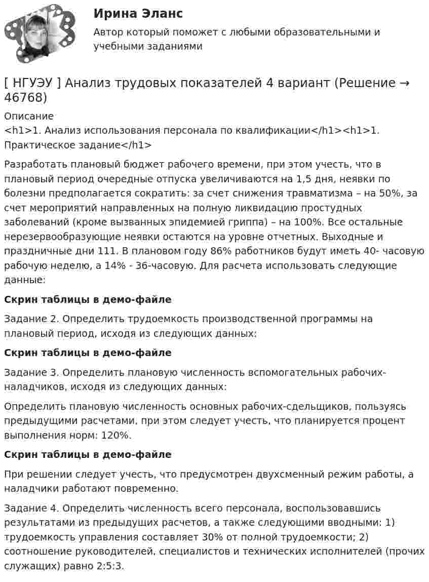     
            Описание
            <h1>1.    Анализ использования персонала по квалификации</h1><h1>1.    Практическое задание</h1>  	Разработать плановый бюджет рабочего времени, при этом учесть, что в плановый период очередные отпуска увеличиваются на 1,5 дня, неявки по болезни предполагается сократить: за счет снижения травматизма – на 50%, за счет мероприятий направленных на полную ликвидацию простудных заболеваний (кроме вызванных эпидемией гриппа) – на 100%. Все остальные нерезервообразующие неявки остаются на уровне отчетных. Выходные и праздничные дни 111. В плановом году 86% работников будут иметь 40- часовую рабочую неделю, а 14% - 36-часовую. Для расчета использовать следующие данные:Скрин таблицы в демо-файле	Задание 2. Определить трудоемкость производственной программы на плановый период, исходя из следующих данных:Скрин таблицы в демо-файле	Задание  3.  Определить  плановую  численность  вспомогательных рабочих-наладчиков, исходя из следующих данных:	Определить плановую численность основных рабочих-сдельщиков, пользуясь предыдущими расчетами, при этом следует учесть, что планируется процент выполнения норм: 120%.Скрин таблицы в демо-файле	При решении следует учесть, что предусмотрен двухсменный режим работы, а наладчики работают повременно.	Задание 4. Определить численность всего персонала, воспользовавшись результатами из предыдущих расчетов, а также следующими вводными: 1) трудоемкость управления составляет 30% от полной трудоемкости; 2) соотношение руководителей, специалистов и технических исполнителей (прочих служащих) равно 2:5:3.  
            
            
            [ НГУЭУ ] Анализ трудовых показателей 1 вариант[ НГУЭУ ] Анализ трудовых показателей 4 вариант[НГУЭУ] Анализ финансовой отчетности (контрольная, вариант 8)[НГУЭУ] Антикоррупционные стандарты (контрольная, вариант 3)[ НГУЭУ ] Антикризисное управление предприятием 6 вариант[ НГУЭУ ] Антикризисное управление предприятием 8 вариант[НГУЭУ] Антикризисное управление предприятием, часть 2 (тест, зачет, экзамен, вопросы, ответы)[НГУЭУ] Административно-деликтное право (контрольная, вариант 3)[НГУЭУ] Административное право (контрольная, вариант 3)[НГУЭУ] Административное судопроизводство (контрольная, вариант 3)[ НГУЭУ ] Актуальные вопросы психологии 1 вариант[ НГУЭУ ] Актуальные вопросы социальной психологии 2 вариант[ НГУЭУ ] АНАЛИЗ В ОРГАНИЗАЦИЯХ РАЗЛИЧНЫХ ВИДОВ ЭКОНОМИЧЕСКОЙ ДЕЯТЕЛЬНОСТИ 4 вариант[НГУЭУ] Анализ в организациях различных видов экономической деятельности (контрольная, вариант 8)