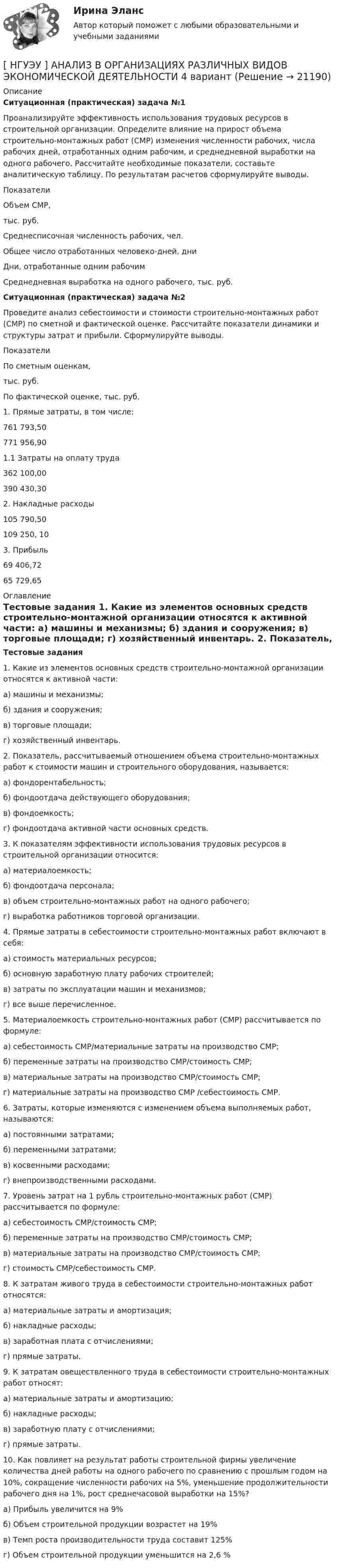      
          Описание
          Ситуационная (практическая) задача №1     Проанализируйте эффективность использования трудовых ресурсов в строительной организации. Определите влияние на прирост объема строительно-монтажных работ (СМР) изменения численности рабочих, числа рабочих дней, отработанных одним рабочим, и среднедневной выработки на одного рабочего. Рассчитайте необходимые показатели, составьте аналитическую таблицу. По результатам расчетов сформулируйте выводы.  Показатели   Объем СМР,тыс. руб.   Среднесписочная численность рабочих, чел.   Общее число отработанных человеко-дней, дни   Дни, отработанные одним рабочим   Среднедневная выработка на одного рабочего, тыс. руб.  Ситуационная (практическая) задача №2     Проведите анализ себестоимости и стоимости строительно-монтажных работ (СМР) по сметной и фактической оценке. Рассчитайте показатели динамики и структуры затрат и прибыли. Сформулируйте выводы.   Показатели По сметным оценкам, тыс. руб. По фактической оценке, тыс. руб.    1. Прямые затраты, в том числе: 761 793,50 771 956,90   1.1 Затраты на оплату труда 362 100,00 390 430,30   2. Накладные расходы  105 790,50 109 250, 10   3. Прибыль 69 406,72 65 729,65  
          Оглавление
          Тестовые задания     1. Какие из элементов основных средств строительно-монтажной организации относятся к активной части: а) машины и механизмы; б) здания и сооружения; в) торговые площади; г) хозяйственный инвентарь.     2. Показатель, рассчитываемый отношением объема строительно-монтажных работ к стоимости машин и строительного оборудования, называется: а) фондорентабельность; б) фондоотдача действующего оборудования; в) фондоемкость; г) фондоотдача активной части основных средств.      3. К показателям эффективности использования трудовых ресурсов в строительной организации относится: а) материалоемкость; б) фондоотдача персонала; в) объем строительно-монтажных работ на одного рабочего; г) выработка работников торговой организации.    4. Прямые затраты в себестоимости строительно-монтажных работ включают в себя: а) стоимость материальных ресурсов; б) основную заработную плату рабочих строителей; в) затраты по эксплуатации машин и механизмов; г) все выше перечисленное.    5. Материалоемкость строительно-монтажных работ (СМР) рассчитывается по формуле: а) себестоимость СМР/материальные затраты на производство СМР; б) переменные затраты на производство СМР/стоимость СМР; в) материальные затраты на производство СМР/стоимость СМР; г) материальные затраты на производство СМР /себестоимость СМР.     6. Затраты, которые изменяются с изменением объема выполняемых работ, называются: а) постоянными затратами; б) переменными затратами; в) косвенными расходами; г) внепроизводственными расходами.     7. Уровень затрат на 1 рубль строительно-монтажных работ (СМР) рассчитывается по формуле: а) себестоимость СМР/стоимость СМР; б) переменные затраты на производство СМР/стоимость СМР; в) материальные затраты на производство СМР/стоимость СМР; г) стоимость СМР/себестоимость СМР.     8. К затратам живого труда в себестоимости строительно-монтажных работ относятся: а) материальные затраты и амортизация; б) накладные расходы; в) заработная плата с отчислениями; г) прямые затраты.    9. К затратам овеществленного труда в себестоимости строительно-монтажных работ относят: а) материальные затраты и амортизацию; б) накладные расходы; в) заработную плату с отчислениями; г) прямые затраты.     10. Как повлияет на результат работы строительной фирмы увеличение количества дней работы на одного рабочего по сравнению с прошлым годом на 10%, сокращение численности рабочих на 5%, уменьшение продолжительности рабочего дня на 1%, рост среднечасовой выработки на 15%? а) Прибыль увеличится на 9%  б) Объем строительной продукции возрастет на 19% в) Темп роста производительности труда составит 125% г) Объем строительной продукции уменьшится на 2,6 % 
            
            
            [ НГУЭУ ] Актуальные вопросы социальной психологии 2 вариант[ НГУЭУ ] АНАЛИЗ В ОРГАНИЗАЦИЯХ РАЗЛИЧНЫХ ВИДОВ ЭКОНОМИЧЕСКОЙ ДЕЯТЕЛЬНОСТИ 4 вариант[НГУЭУ] Анализ в организациях различных видов экономической деятельности (контрольная, вариант 8)[ НГУЭУ ] Анализ трудовых показателей 10 вариант[ НГУЭУ ] Анализ трудовых показателей 1 вариант[ НГУЭУ ] Анализ трудовых показателей 4 вариант[НГУЭУ] Анализ финансовой отчетности (контрольная, вариант 8)НГУЭиУ Экономико-статистическое моделирование бизнес-процессов и систем Вариант 9. Имеются данные об объемах производства продукции на предприятии - холодильники и морозильники[ НГУЭУ ] Event - маркетинг 8 вариант [ НГУЭУ ] Excel и VBA для финансовых институтов 3 вариант[ НГУЭУ ]  Excel и VBA для финансовых институтов  8 вариант[НГУЭУ] Административно-деликтное право (контрольная, вариант 3)[НГУЭУ] Административное право (контрольная, вариант 3)[НГУЭУ] Административное судопроизводство (контрольная, вариант 3)