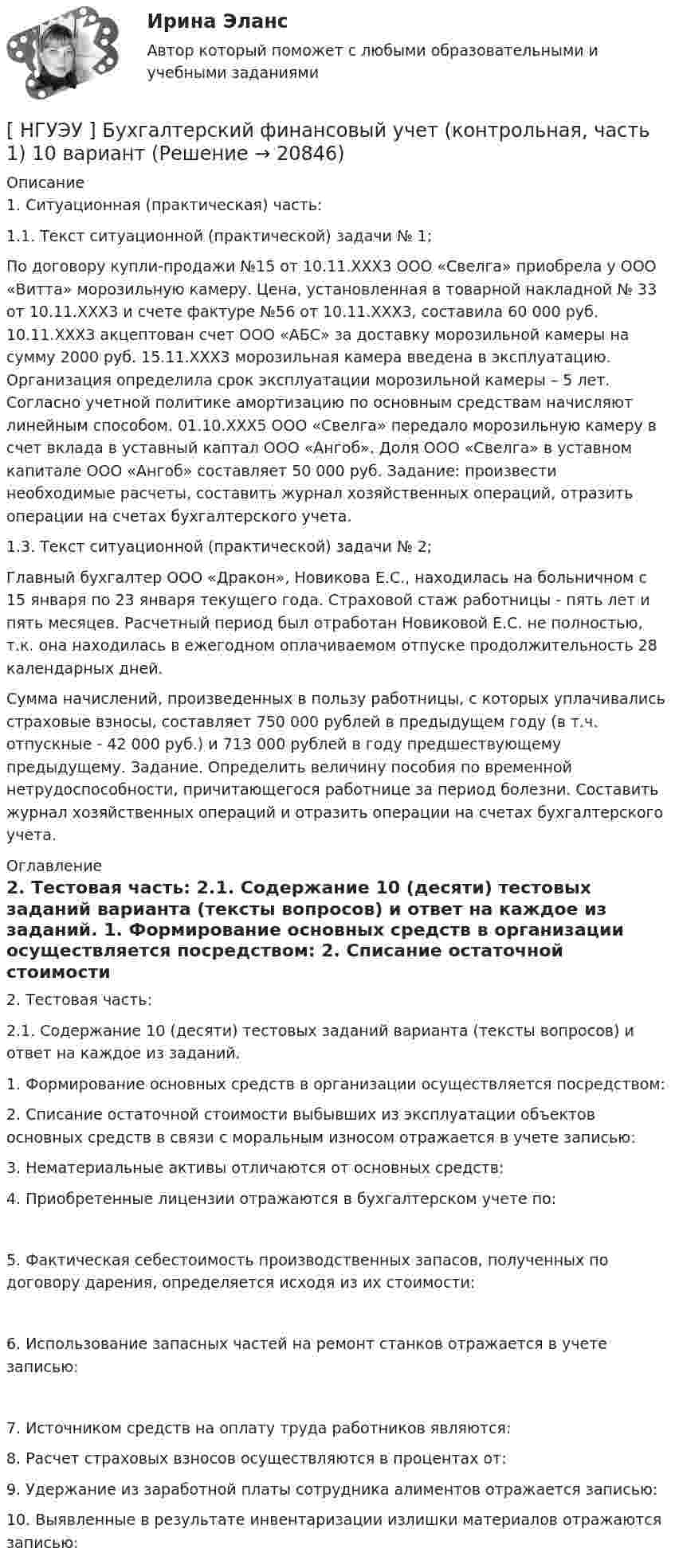      
          Описание
          	1. Ситуационная (практическая) часть: 	1.1. Текст ситуационной (практической) задачи № 1;	По договору купли-продажи №15 от 10.11.ХХХ3 ООО «Свелга» приобрела у ООО «Витта» морозильную камеру. Цена, установленная в товарной накладной № 33 от 10.11.ХХХ3 и счете фактуре №56 от 10.11.ХХХ3, составила 60 000 руб. 10.11.ХХХ3 акцептован счет ООО «АБС» за доставку морозильной камеры на сумму 2000 руб. 15.11.ХХХ3 морозильная камера введена в эксплуатацию. Организация определила срок эксплуатации морозильной камеры – 5 лет. Согласно учетной политике амортизацию по основным средствам начисляют линейным способом. 01.10.ХХХ5 ООО «Свелга» передало морозильную камеру в счет вклада в уставный каптал ООО «Ангоб». Доля ООО «Свелга» в уставном капитале ООО «Ангоб» составляет 50 000 руб. Задание: произвести необходимые расчеты, составить журнал хозяйственных операций, отразить операции на счетах бухгалтерского учета.	1.3. Текст ситуационной (практической) задачи № 2; 	Главный бухгалтер ООО «Дракон», Новикова Е.С., находилась на больничном с 15 января по 23 января текущего года. Страховой стаж работницы - пять лет и пять месяцев. Расчетный период был отработан Новиковой Е.С. не полностью, т.к. она находилась в ежегодном оплачиваемом отпуске продолжительность 28 календарных дней.	Сумма начислений, произведенных в пользу работницы, с которых уплачивались страховые взносы, составляет 750 000 рублей в предыдущем году (в т.ч. отпускные - 42 000 руб.) и 713 000 рублей в году предшествующему предыдущему. Задание. Определить величину пособия по временной нетрудоспособности, причитающегося работнице за период болезни. Составить журнал хозяйственных операций и отразить операции на счетах бухгалтерского учета. 
          Оглавление
          	2. Тестовая часть: 	2.1. Содержание 10 (десяти) тестовых заданий варианта (тексты вопросов) и ответ на каждое из заданий. 	1. Формирование основных средств в организации осуществляется посредством:  	2. Списание остаточной стоимости выбывших из эксплуатации объектов основных средств в связи с моральным износом отражается в учете записью:  	3. Нематериальные активы отличаются от основных средств:  	4. Приобретенные лицензии отражаются в бухгалтерском учете по: 	5. Фактическая себестоимость производственных запасов, полученных по договору дарения, определяется исходя из их стоимости: 	6. Использование запасных частей на ремонт станков отражается в учете записью:	7. Источником средств на оплату труда работников являются: 	8. Расчет страховых взносов осуществляются в процентах от:  	9. Удержание из заработной платы сотрудника алиментов отражается записью:  	10. Выявленные в результате инвентаризации излишки материалов отражаются записью:   
            
            
            [НГУЭУ] Бухгалтерский учет (контрольная, вариант 10)[ НГУЭУ ] Бухгалтерский финансовый учет (контрольная, часть 1) 10 вариант[НГУЭУ] Бухгалтерское дело (контрольная, вариант 2)[НГУЭУ] Бухгалтерское дело (контрольная, вариант 8)[ НГУЭУ ] Валютно - кредитные операции на мировом рынке 3 вариант[ НГУЭУ ] Валютно - кредитные операции на мировом рынке 8 вариант[ НГУЭУ ] Введение в интернет-маркетинг 8 вариант[ НГУЭУ ] Бухгалтерский учет и анализ 10 вариант ( вторая контрольная работа)[ НГУЭУ ] Бухгалтерский учет и анализ 4 вариант 2022[ НГУЭУ ] Бухгалтерский учет и анализ вариант 1 (контрольная №2)[ НГУЭУ ] БУХГАЛТЕРСКИЙ УЧЕТ И АНАЛИЗ (вторая контрольная) 6 вариант[ НГУЭУ ] Бухгалтерский учет и анализ РГР 2022 вариант 6[ НГУЭУ ] Бухгалтерский учет и отчетность в коммерческом банке 3 вариант[НГУЭУ] Бухгалтерский учет и отчетность в коммерческом банке (тест, зачет, экзамен, вопросы, ответы)