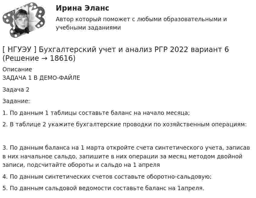     
          Описание
          ЗАДАЧА 1 В ДЕМО-ФАЙЛЕЗадача 2Задание:1.               По данным 1 таблицы составьте баланс на начало месяца;	2.               В таблице 2 укажите бухгалтерские проводки по хозяйственным операциям: 	3.               По данным баланса на 1 марта откройте счета синтетического учета, записав в них начальное сальдо, запишите в них операции за месяц методом двойной записи, подсчитайте обороты и сальдо на 1 апреля4.               По данным синтетических счетов составьте оборотно-сальдовую;5.               По данным сальдовой ведомости составьте баланс на 1апреля.  
            
            
            [ НГУЭУ ] БУХГАЛТЕРСКИЙ УЧЕТ И АНАЛИЗ (вторая контрольная) 6 вариант[ НГУЭУ ] Бухгалтерский учет и анализ РГР 2022 вариант 6[ НГУЭУ ] Бухгалтерский учет и отчетность в коммерческом банке 3 вариант[НГУЭУ] Бухгалтерский учет и отчетность в коммерческом банке (тест, зачет, экзамен, вопросы, ответы)[НГУЭУ] бухгалтерский учет (контрольная 4 вариант)[НГУЭУ] Бухгалтерский учет (контрольная, вариант 10)[ НГУЭУ ] Бухгалтерский финансовый учет (контрольная, часть 1) 10 вариант[ НГУЭУ ] Бухгалтерский учет 1 вариант РГР 2022 года[ НГУЭУ ] Бухгалтерский учет 4 вариант[ НГУЭУ ] Бухгалтерский учет в строительстве 10 вариант[НГУЭУ] Бухгалтерский учет в строительстве (контрольная, вариант 8)[НГУЭУ] Бухгалтерский учет в строительстве (контрольная, вариант 9)[ НГУЭУ ] Бухгалтерский учет и анализ 10 вариант ( вторая контрольная работа)[ НГУЭУ ] Бухгалтерский учет и анализ 4 вариант 2022