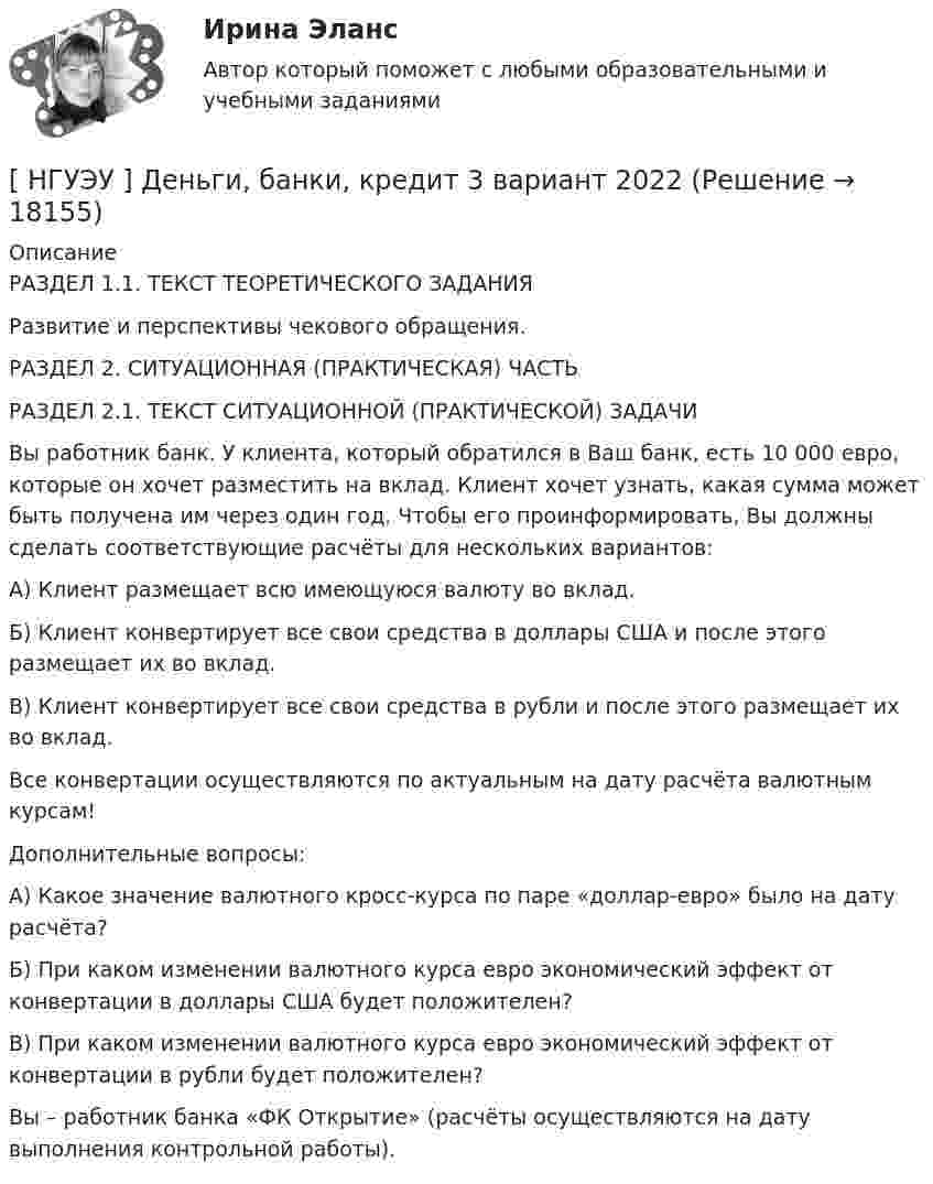      
          Описание
          РАЗДЕЛ 1.1. ТЕКСТ ТЕОРЕТИЧЕСКОГО ЗАДАНИЯ	Развитие и перспективы чекового обращения. РАЗДЕЛ 2. СИТУАЦИОННАЯ (ПРАКТИЧЕСКАЯ) ЧАСТЬРАЗДЕЛ 2.1. ТЕКСТ СИТУАЦИОННОЙ (ПРАКТИЧЕСКОЙ) ЗАДАЧИВы работник банк. У клиента, который обратился в Ваш банк, есть 10 000 евро, которые он хочет разместить на вклад. Клиент хочет узнать, какая сумма может быть получена им через один год. Чтобы его проинформировать, Вы должны сделать соответствующие расчёты для нескольких вариантов:А) Клиент размещает всю имеющуюся валюту во вклад.Б) Клиент конвертирует все свои средства в доллары США и после этого размещает их во вклад.В) Клиент конвертирует все свои средства в рубли и после этого размещает их во вклад.Все конвертации осуществляются по актуальным на дату расчёта валютным курсам!Дополнительные вопросы:А) Какое значение валютного кросс-курса по паре «доллар-евро» было на дату расчёта?Б) При каком изменении валютного курса евро экономический эффект от конвертации в доллары США будет положителен?В) При каком изменении валютного курса евро экономический эффект от конвертации в рубли будет положителен?Вы – работник банка «ФК Открытие» (расчёты осуществляются на дату выполнения контрольной работы).  
            
            
            [НГУЭУ] Делопроизводственное обеспечение системы управления персоналом (тест, зачет, экзамен, вопросы, ответы)[ НГУЭУ ] Деньги, банки, кредит 3 вариант 2022[ НГУЭУ ] Деньги, кредит, банке 6 вариант[ НГУЭУ ] деньги, кредит, банки 10 вариант[ НГУЭУ ] Деньги, кредит, банки 1 вариант[НГУЭУ] Деньги, кредит, банки (контрольная, вариант 10)[НГУЭУ] Деньги,кредит,банки (контрольная, вариант 5)[ НГУЭУ ] Государственные и муниципальные финансы 8 вариант[НГУЭУ] Гражданское право,  (контрольная, вариант 4)[НГУЭУ] Гражданское право, часть 2 (контрольная, вариант 6)[ НГУЭУ ] Гражданское право (часть 3, вариант 3)[ НГУЭУ ] Графический дизайн 8 вариант[ НГУЭУ ]  Деловая игра по бухгалтерскому учету, анализу и аудиту 2 вариант 2022 [ НГУЭУ ] ДЕЛОВАЯ ИГРА ПО БУХГАЛТЕРСКОМУ УЧЕТУ, АНАЛИЗУ И АУДИТУ 4 вариант
