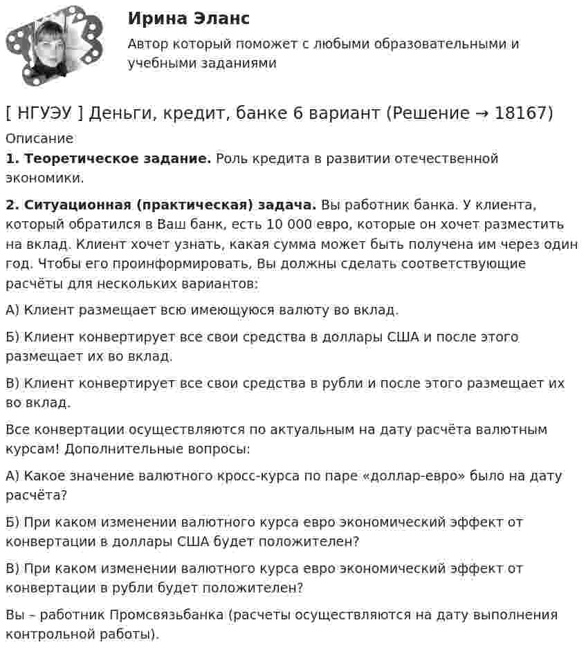      
          Описание
           1. Теоретическое задание. Роль кредита в развитии отечественной экономики. 2. Ситуационная (практическая) задача. Вы работник банка. У клиента, который обратился в Ваш банк, есть 10 000 евро, которые он хочет разместить на вклад. Клиент хочет узнать, какая сумма может быть получена им через один год. Чтобы его проинформировать, Вы должны сделать соответствующие расчёты для нескольких вариантов: А) Клиент размещает всю имеющуюся валюту во вклад. Б) Клиент конвертирует все свои средства в доллары США и после этого размещает их во вклад. В) Клиент конвертирует все свои средства в рубли и после этого размещает их во вклад. Все конвертации осуществляются по актуальным на дату расчёта валютным курсам! Дополнительные вопросы: А) Какое значение валютного кросс-курса по паре «доллар-евро» было на дату расчёта? Б) При каком изменении валютного курса евро экономический эффект от конвертации в доллары США будет положителен? В) При каком изменении валютного курса евро экономический эффект от конвертации в рубли будет положителен? Вы – работник Промсвязьбанка (расчеты осуществляются на дату выполнения контрольной работы).  
            
            
            [ НГУЭУ ] Деньги, банки, кредит 3 вариант 2022[ НГУЭУ ] Деньги, кредит, банке 6 вариант[ НГУЭУ ] деньги, кредит, банки 10 вариант[ НГУЭУ ] Деньги, кредит, банки 1 вариант[НГУЭУ] Деньги, кредит, банки (контрольная, вариант 10)[НГУЭУ] Деньги,кредит,банки (контрольная, вариант 5)[ НГУЭУ ] ДЕЯТЕЛЬНОСТЬ КОММЕРЧЕСКОГО БАНКА В РОССИИ 8 вариант[НГУЭУ] Гражданское право,  (контрольная, вариант 4)[НГУЭУ] Гражданское право, часть 2 (контрольная, вариант 6)[ НГУЭУ ] Гражданское право (часть 3, вариант 3)[ НГУЭУ ] Графический дизайн 8 вариант[ НГУЭУ ]  Деловая игра по бухгалтерскому учету, анализу и аудиту 2 вариант 2022 [ НГУЭУ ] ДЕЛОВАЯ ИГРА ПО БУХГАЛТЕРСКОМУ УЧЕТУ, АНАЛИЗУ И АУДИТУ 4 вариант[НГУЭУ] Деловая игра по бухгалтерскому учету, анализу и аудиту (контрольная, вариант 8)