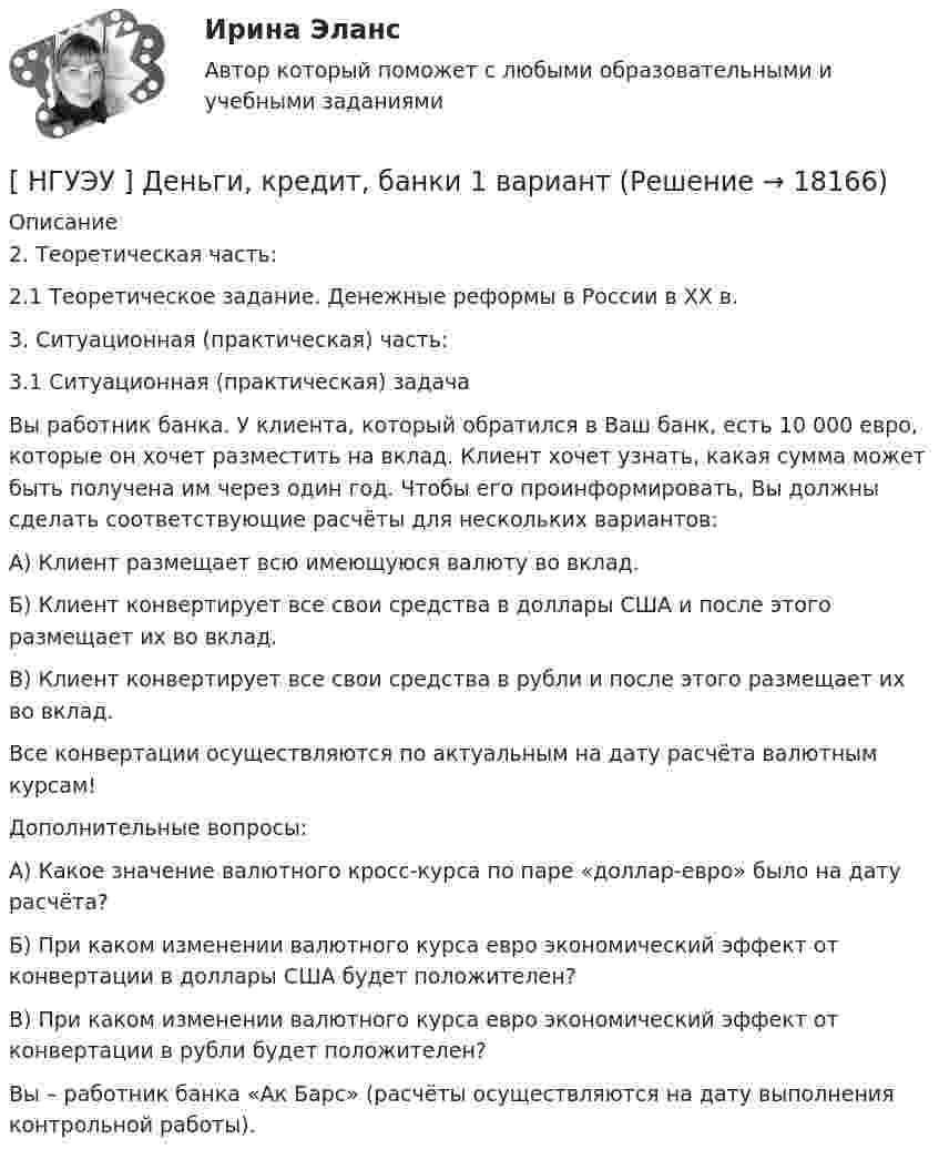      
          Описание
          	2. Теоретическая часть:	2.1 Теоретическое задание. Денежные реформы в России в XX в.	3. Ситуационная (практическая) часть:	3.1 Ситуационная (практическая) задача 	Вы работник банка. У клиента, который обратился в Ваш банк, есть 10 000 евро, которые он хочет разместить на вклад. Клиент хочет узнать, какая сумма может быть получена им через один год. Чтобы его проинформировать, Вы должны сделать соответствующие расчёты для нескольких вариантов:	А) Клиент размещает всю имеющуюся валюту во вклад.	Б) Клиент конвертирует все свои средства в доллары США и после этого размещает их во вклад.	В) Клиент конвертирует все свои средства в рубли и после этого размещает их во вклад.	Все конвертации осуществляются по актуальным на дату расчёта валютным курсам!	Дополнительные вопросы:	А) Какое значение валютного кросс-курса по паре «доллар-евро» было на дату расчёта?	Б) При каком изменении валютного курса евро экономический эффект от конвертации в доллары США будет положителен?	В) При каком изменении валютного курса евро экономический эффект от конвертации в рубли будет положителен?	Вы – работник банка «Ак Барс» (расчёты осуществляются на дату выполнения контрольной работы).  
            
            
            [ НГУЭУ ] деньги, кредит, банки 10 вариант[ НГУЭУ ] Деньги, кредит, банки 1 вариант[НГУЭУ] Деньги, кредит, банки (контрольная, вариант 10)[НГУЭУ] Деньги,кредит,банки (контрольная, вариант 5)[ НГУЭУ ] ДЕЯТЕЛЬНОСТЬ КОММЕРЧЕСКОГО БАНКА В РОССИИ 8 вариант[ НГУЭУ ] Деятельность центрального банка 4 вариант[ НГУЭУ ] Деятельность центрального банка 8 вариант[ НГУЭУ ] Гражданское право (часть 3, вариант 3)[ НГУЭУ ] Графический дизайн 8 вариант[ НГУЭУ ]  Деловая игра по бухгалтерскому учету, анализу и аудиту 2 вариант 2022 [ НГУЭУ ] ДЕЛОВАЯ ИГРА ПО БУХГАЛТЕРСКОМУ УЧЕТУ, АНАЛИЗУ И АУДИТУ 4 вариант[НГУЭУ] Деловая игра по бухгалтерскому учету, анализу и аудиту (контрольная, вариант 8)[НГУЭУ] Делопроизводственное обеспечение системы управления персоналом (тест, зачет, экзамен, вопросы, ответы)[ НГУЭУ ] Деньги, банки, кредит 3 вариант 2022