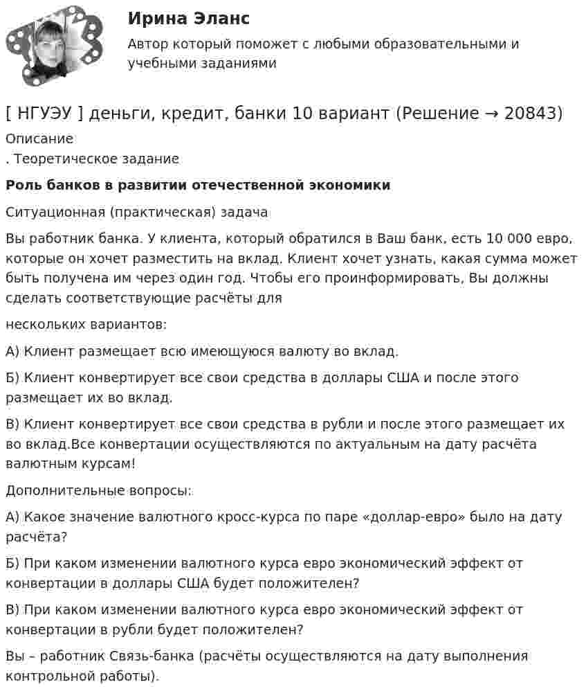      
          Описание
          . Теоретическое заданиеРоль банков в развитии отечественной экономики Ситуационная (практическая) задача 	Вы работник банка. У клиента, который обратился в Ваш банк, есть 10 000 евро, которые он хочет разместить на вклад. Клиент хочет узнать, какая сумма может быть получена им через один год. Чтобы его проинформировать, Вы должны сделать соответствующие расчёты для	нескольких вариантов:	А) Клиент размещает всю имеющуюся валюту во вклад.	Б) Клиент конвертирует все свои средства в доллары США и после этого размещает их во вклад.	В) Клиент конвертирует все свои средства в рубли и после этого размещает их во вклад.Все конвертации осуществляются по актуальным на дату расчёта валютным курсам!	Дополнительные вопросы:	А) Какое значение валютного кросс-курса по паре «доллар-евро» было на дату расчёта?	Б) При каком изменении валютного курса евро экономический эффект от конвертации в доллары США будет положителен?	В) При каком изменении валютного курса евро экономический эффект от конвертации в рубли будет положителен?	Вы – работник Связь-банка (расчёты осуществляются на дату выполнения контрольной работы).  
            
            
            [ НГУЭУ ] Деньги, кредит, банке 6 вариант[ НГУЭУ ] деньги, кредит, банки 10 вариант[ НГУЭУ ] Деньги, кредит, банки 1 вариант[НГУЭУ] Деньги, кредит, банки (контрольная, вариант 10)[НГУЭУ] Деньги,кредит,банки (контрольная, вариант 5)[ НГУЭУ ] ДЕЯТЕЛЬНОСТЬ КОММЕРЧЕСКОГО БАНКА В РОССИИ 8 вариант[ НГУЭУ ] Деятельность центрального банка 4 вариант[НГУЭУ] Гражданское право, часть 2 (контрольная, вариант 6)[ НГУЭУ ] Гражданское право (часть 3, вариант 3)[ НГУЭУ ] Графический дизайн 8 вариант[ НГУЭУ ]  Деловая игра по бухгалтерскому учету, анализу и аудиту 2 вариант 2022 [ НГУЭУ ] ДЕЛОВАЯ ИГРА ПО БУХГАЛТЕРСКОМУ УЧЕТУ, АНАЛИЗУ И АУДИТУ 4 вариант[НГУЭУ] Деловая игра по бухгалтерскому учету, анализу и аудиту (контрольная, вариант 8)[НГУЭУ] Делопроизводственное обеспечение системы управления персоналом (тест, зачет, экзамен, вопросы, ответы)