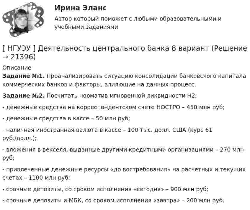      
          Описание
           Задание №1. Проанализировать ситуацию консолидации банковского капитала коммерческих банков и факторы, влияющие на данных процесс.  Задание №2. Посчитать норматив мгновенной ликвидности Н2:- денежные средства на корреспондентском счете НОСТРО – 450 млн руб; - денежные средства в кассе – 50 млн руб; - наличная иностранная валюта в кассе – 100 тыс. долл. США (курс 61 руб./долл.); - вложения в векселя, выданные другими кредитными организациями – 270 млн руб; - привлеченные денежные ресурсы «до востребования» на расчетных и текущих счетах – 1100 млн руб; - срочные депозиты, со сроком исполнения «сегодня» – 900 млн руб; - срочные депозиты и МБК, со сроком исполнения «завтра» – 200 млн руб.  
            
            
            [ НГУЭУ ] Деятельность центрального банка 4 вариант[ НГУЭУ ] Деятельность центрального банка 8 вариант[ НГУЭУ ] Деятельность центрального банка России 9 вариант[ НГУЭУ ] Документационное обеспечение управления 6 вариант[НГУЭУ] Жилищное право (контрольная, вариант 3)[НГУЭУ] Жилищное право (тест, зачет, экзамен, вопросы, ответы)[НГУЭУ] Земельное право (контрольная, вариант 3)[НГУЭУ] Делопроизводственное обеспечение системы управления персоналом (тест, зачет, экзамен, вопросы, ответы)[ НГУЭУ ] Деньги, банки, кредит 3 вариант 2022[ НГУЭУ ] Деньги, кредит, банке 6 вариант[ НГУЭУ ] деньги, кредит, банки 10 вариант[ НГУЭУ ] Деньги, кредит, банки 1 вариант[НГУЭУ] Деньги, кредит, банки (контрольная, вариант 10)[НГУЭУ] Деньги,кредит,банки (контрольная, вариант 5)