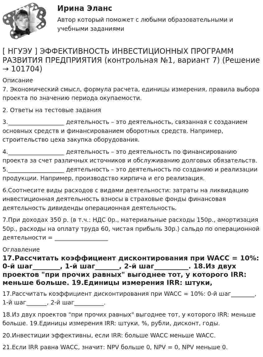       
            Описание
            7. Экономический смысл, формула расчета, единицы измерения, правила выбора проекта по значению периода окупаемости.	2. Ответы на тестовые задания 3.___________________ деятельность – это деятельность, связанная с созданием основных средств и финансированием оборотных средств. Например, строительство цеха закупка оборудования. 4.___________________ деятельность – это деятельность по финансированию проекта за счет различных источников и обслуживанию долговых обязательств. 5.___________________ деятельность – это деятельность по созданию и реализации продукции. Например, производство кирпича и его реализация. 6.Соотнесите виды расходов с видами деятельности: затраты на ликвидацию инвестиционная деятельность взносы в страховые фонды финансовая деятельность дивиденды операционная деятельность. 7.При доходах 350 р. (в т.ч.: НДС 0р., материальные расходы 150р., амортизация 50р., расходы на оплату труда 60, чистая прибыль 30р.) сальдо по операционной деятельности = __________________ 
            Оглавление
            17.Рассчитать коэффициент дисконтирования при WACC = 10%: 0-й шаг________, 1-й шаг_______, 2-й шаг__________. 18.Из двух проектов при прочих равных выгоднее тот, у которого IRR: меньше больше. 19.Единицы измерения IRR: штуки, %, рубли, дисконт, годы. 20.Инвестиции эффективны, если IRR: больше WACC меньше WACC. 21.Если IRR равна WACC, значит: NPV больше 0, NPV = 0, NPV меньше 0.  