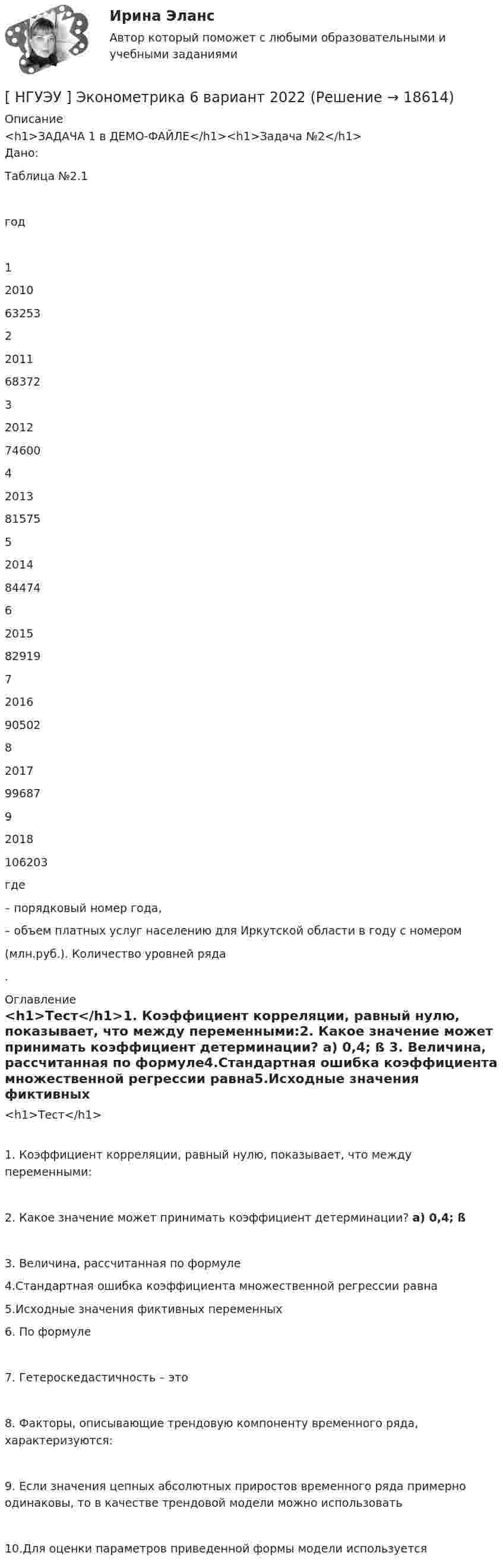     
          Описание
          <h1>ЗАДАЧА 1 в ДЕМО-ФАЙЛЕ</h1><h1>Задача №2</h1>	Дано:Таблица №2.1  год    1 2010 63253   2 2011 68372   3 2012 74600   4 2013 81575   5 2014 84474   6 2015 82919   7 2016 90502   8 2017 99687   9 2018 106203  где  – порядковый номер года,  – объем платных услуг населению для Иркутской области в году с номером  (млн.руб.). Количество уровней ряда .  
          Оглавление
          <h1>Тест</h1>1. Коэффициент корреляции, равный нулю, показывает, что между переменными:2. Какое значение может принимать коэффициент детерминации? a) 0,4;  ß  3. Величина, рассчитанная по формуле4.Стандартная ошибка коэффициента множественной регрессии равна5.Исходные значения фиктивных переменных	6. По формуле 7. Гетероскедастичность – это8. Факторы, описывающие трендовую компоненту временного ряда, характеризуются:9. Если   значения   цепных   абсолютных   приростов   временного  ряда   примерно одинаковы, то в качестве трендовой модели можно использовать10.Для оценки параметров приведенной формы модели используется 
            
            
            [ НГУЭУ ] Эконометрика 5 вариант[ НГУЭУ ] Эконометрика 6 вариант 2022НГУЭУ Эконометрика Вариант 10 (2 задания и тесты) метод.указания 2019 г. По 20 регионам РФ имеются данные о потребительских расходах в среднем на душу населения, руб.НГУЭУ Эконометрика Вариант 9 (2 задания и тесты) метод.указания 2019 г. По 26 регионам РФ имеются данные о потребительских расходах в среднем на душу населения, руб., среднедушевых [НГУЭУ] Эконометрика (контрольная, вариант 1)[НГУЭУ] Эконометрика (контрольная, вариант 5)[ НГУЭУ ] Экономика и социология труда 10 вариант[ НГУЭУ ] Финансовый менеджмент 6 вариант[ НГУЭУ ] Финансовый менеджмент 6 вариант ( контрольная №2)[ НГУЭУ ] Финансовый менеджмент (контрольная №2, вариант3)[ НГУЭУ ] Финансовый менеджмент ( контрольная №2, вариант 8)[НГУЭУ] Финансовый менеджмент (контрольная, вариант 2)[НГУЭУ] Финансовый менеджмент (контрольная, вариант 8)[НГУЭУ] Финансы (контрольная, вариант 5)