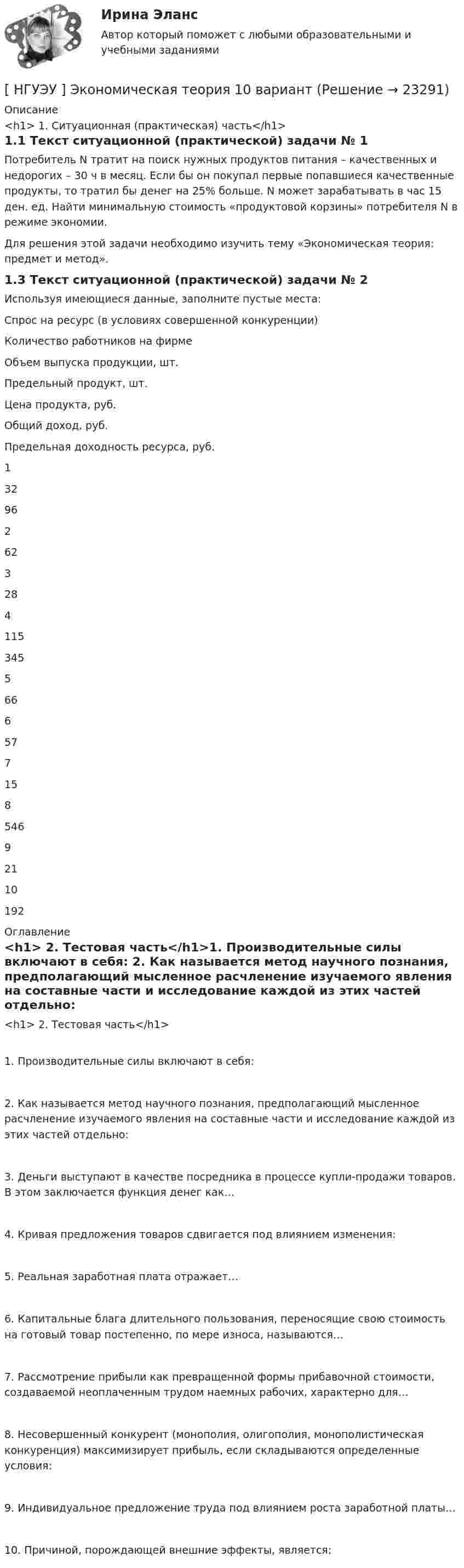      
          Описание
          <h1>	1. Ситуационная (практическая) часть</h1>	1.1  Текст ситуационной (практической) задачи № 1Потребитель N тратит на поиск нужных продуктов питания – качественных и недорогих – 30 ч в месяц. Если бы он покупал первые попавшиеся качественные продукты, то тратил бы денег на 25% больше. N может зарабатывать в час 15 ден. ед. Найти минимальную стоимость «продуктовой корзины» потребителя N в режиме экономии. Для решения этой задачи необходимо изучить тему «Экономическая теория: предмет и метод».	1.3 Текст ситуационной (практической) задачи № 2Используя имеющиеся данные, заполните пустые места: Спрос на ресурс (в условиях совершенной конкуренции)  Количество работников на фирме Объем выпуска продукции, шт. Предельный продукт, шт. Цена продукта, руб. Общий доход, руб. Предельная доходность ресурса, руб.   1  32   96   2 62       3  28      4 115   345    5     66   6     57   7  15      8    546    9     21   10 192      
          Оглавление
          <h1>	2. Тестовая часть</h1>1. Производительные силы включают в себя: 2. Как называется метод научного познания, предполагающий мысленное расчленение изучаемого явления на составные части и исследование каждой из этих частей отдельно: 3. Деньги выступают в качестве посредника в процессе купли-продажи товаров. В этом заключается функция денег как… 4. Кривая предложения товаров сдвигается под влиянием изменения: 5. Реальная заработная плата отражает… 6. Капитальные блага длительного пользования, переносящие свою стоимость на готовый товар постепенно, по мере износа, называются… 7. Рассмотрение прибыли как превращенной формы прибавочной стоимости, создаваемой неоплаченным трудом наемных рабочих, характерно для… 8. Несовершенный конкурент (монополия, олигополия, монополистическая конкуренция) максимизирует прибыль, если складываются определенные условия: 9. Индивидуальное предложение труда под влиянием роста заработной платы…10. Причиной, порождающей внешние эффекты, является:  
            
            
            [ НГУЭУ ] Экономико-статистическое моделирование бизнес-процессов и систем 6 вариант[ НГУЭУ ] Экономическая теория 10 вариант[ НГУЭУ ] Экономическая теория 6 вариант[ НГУЭУ ] Экономический анализ права 10 вариант[ НГУЭУ ] Экспериментальная психология 1 вариант[ НГУЭУ ] Экспериментальная психология 2 вариант[ НГУЭУ ] ЭФФЕКТИВНОСТЬ ИНВЕСТИЦИОННЫХ ПРОГРАММ РАЗВИТИЯ ПРЕДПРИЯТИЯ 3 вариантНГУЭУ Эконометрика Вариант 9 (2 задания и тесты) метод.указания 2019 г. По 26 регионам РФ имеются данные о потребительских расходах в среднем на душу населения, руб., среднедушевых [НГУЭУ] Эконометрика (контрольная, вариант 1)[НГУЭУ] Эконометрика (контрольная, вариант 5)[ НГУЭУ ] Экономика и социология труда 10 вариант[ НГУЭУ ] Экономика организации 10 вариант[ НГУЭУ ] Экономика предприятий 3 вариант[ НГУЭУ ] Экономика предприятий (организаций) 6 вариант