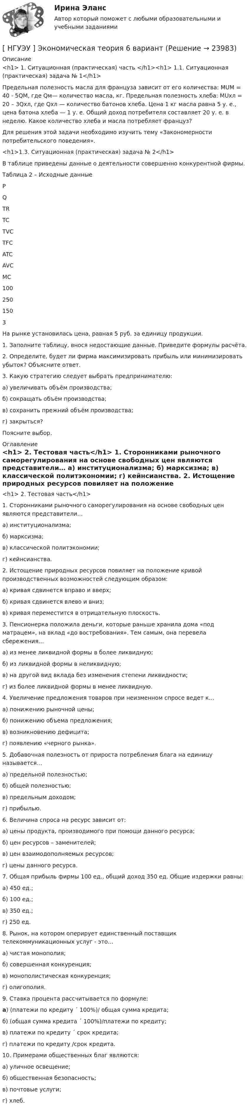      
          Описание
          <h1>	1. Ситуационная (практическая) часть </h1><h1>	1.1. Ситуационная  (практическая) задача № 1</h1> 	Предельная полезность масла для француза зависит от его количества: MUM = 40 - 5QM, где Qм— количество масла, кг. Предельная полезность хлеба: МUхл = 20 – 3Qхл, где Qхл — количество батонов хлеба. Цена 1 кг масла равна 5 у. е., цена батона хлеба — 1 у. е. Общий доход потребителя составляет 20 у. е. в неделю. Какое количество хлеба и масла потребляет француз? 	Для решения этой задачи необходимо изучить тему «Закономерности потребительского поведения». <h1>1.3. Ситуационная (практическая) задача № 2</h1> 	В таблице приведены данные о деятельности совершенно конкурентной фирмы. Таблица 2 – Исходные данные   P Q TR TC TVC TFC ATC AVC MC  100   250 150   3 	На рынке установилась цена, равная 5 руб. за единицу продукции.	1. Заполните таблицу, внося недостающие данные. Приведите формулы расчёта.	2. Определите, будет ли фирма максимизировать прибыль или минимизировать убыток? Объясните ответ.	3. Какую стратегию следует выбрать предпринимателю:	а) увеличивать объём производства; 	б) сокращать объём производства; 	в) сохранить прежний объём производства; 	г) закрыться? 	Поясните выбор. 
          Оглавление
          <h1>	2. Тестовая часть</h1> 	1. Сторонниками рыночного саморегулирования на основе свободных цен являются представители… 	а) институционализма; 	б) марксизма; 	в) классической политэкономии; 	г) кейнсианства.  	2. Истощение природных ресурсов повиляет на положение кривой производственных возможностей следующим образом: 	а) кривая сдвинется вправо и вверх; 	б) кривая сдвинется влево и вниз; 	в) кривая переместится в отрицательную плоскость. 	3. Пенсионерка положила деньги, которые раньше хранила дома «под матрацем», на вклад «до востребования». Тем самым, она перевела сбережения… 	а) из менее ликвидной формы в более ликвидную; 	б) из ликвидной формы в неликвидную; 	в) на другой вид вклада без изменения степени ликвидности; 	г) из более ликвидной формы в менее ликвидную.  	4. Увеличение предложения товаров при неизменном спросе ведет к… 	а) понижению рыночной цены; 	б) понижению объема предложения; 	в) возникновению дефицита; 	г) появлению «черного рынка».  	5. Добавочная полезность от прироста потребления блага на единицу называется… 	а) предельной полезностью; 	б) общей полезностью; 	в) предельным доходом; 	г) прибылью.  	6. Величина спроса на ресурс зависит от: 	а) цены продукта, производимого при помощи данного ресурса; 	б) цен ресурсов – заменителей; 	в) цен взаимодополняемых ресурсов; 	г) цены данного ресурса.  	7.  Общая прибыль фирмы 100 ед., общий доход 350 ед. Общие издержки равны: 	а) 450 ед.; 	б) 100 ед.; 	в) 350 ед.; 	г) 250 ед. 	8. Рынок, на котором оперирует единственный поставщик телекоммуникационных услуг - это… 	а) чистая монополия; 	б) совершенная конкуренция; 	в) монополистическая конкуренция; 	г) олигополия.  	9. Ставка процента рассчитывается по формуле:  а) (платежи по кредиту ´ 100%)/ общая сумма кредита;	б) (общая сумма кредита ´ 100%)/платежи по кредиту;	в) платежи по кредиту ´ срок кредита;	г) платежи по кредиту /срок кредита. 	10. Примерами общественных благ являются: 	а) уличное освещение; 	б) общественная безопасность; 	в) почтовые услуги; 	г) хлеб.  
            
            
            [ НГУЭУ ] Экономическая теория 10 вариант[ НГУЭУ ] Экономическая теория 6 вариант[ НГУЭУ ] Экономический анализ права 10 вариант[ НГУЭУ ] Экспериментальная психология 1 вариант[ НГУЭУ ] Экспериментальная психология 2 вариант[ НГУЭУ ] ЭФФЕКТИВНОСТЬ ИНВЕСТИЦИОННЫХ ПРОГРАММ РАЗВИТИЯ ПРЕДПРИЯТИЯ 3 вариант[ НГУЭУ] ЭФФЕКТИВНОСТЬ ИНВЕСТИЦИОННЫХ ПРОГРАММ РАЗВИТИЯ ПРЕДПРИЯТИЯ 4 вариант[НГУЭУ] Эконометрика (контрольная, вариант 1)[НГУЭУ] Эконометрика (контрольная, вариант 5)[ НГУЭУ ] Экономика и социология труда 10 вариант[ НГУЭУ ] Экономика организации 10 вариант[ НГУЭУ ] Экономика предприятий 3 вариант[ НГУЭУ ] Экономика предприятий (организаций) 6 вариант [ НГУЭУ ] Экономико-статистическое моделирование бизнес-процессов и систем 6 вариант