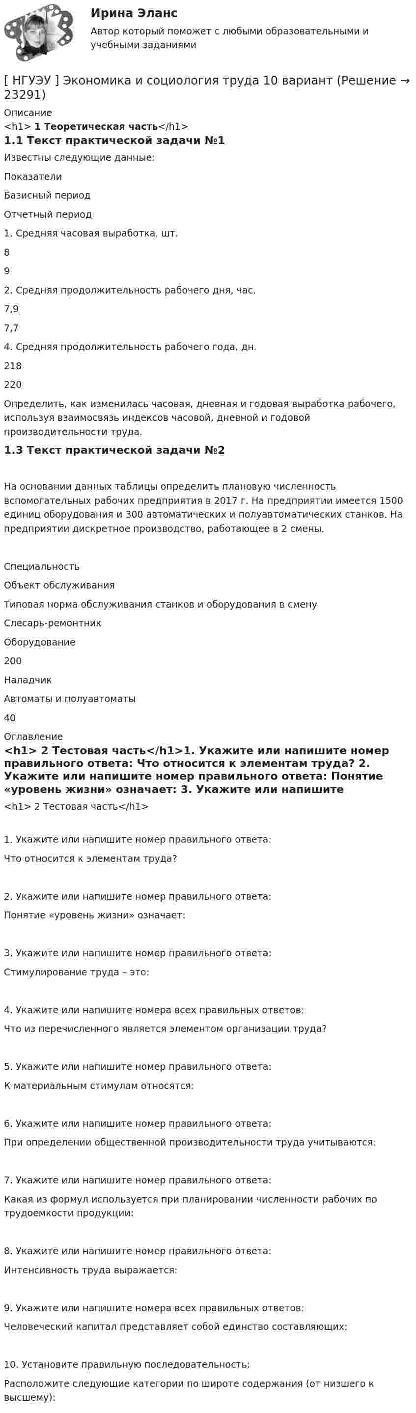      
          Описание
          <h1>	1 Теоретическая часть</h1>1.1 Текст практической задачи №1Известны следующие данные:  Показатели Базисный период Отчетный период   1. Средняя часовая выработка, шт.  8 9   2. Средняя продолжительность рабочего дня, час.  7,9 7,7   4. Средняя продолжительность рабочего года, дн.  218 220 Определить, как изменилась часовая, дневная и годовая выработка рабочего, используя взаимосвязь индексов часовой, дневной и годовой производительности труда.1.3 Текст практической задачи №2На основании данных таблицы определить плановую численность вспомогательных рабочих предприятия в 2017 г. На предприятии имеется 1500 единиц оборудования и 300 автоматических и полуавтоматических станков. На предприятии дискретное производство, работающее в 2 смены.  Специальность Объект обслуживания Типовая норма обслуживания станков и оборудования в смену   Слесарь-ремонтник Оборудование 200   Наладчик Автоматы и полуавтоматы 40  
          Оглавление
          <h1>	2 Тестовая часть</h1>1. Укажите или напишите номер правильного ответа: Что относится к элементам труда? 2. Укажите или напишите номер правильного ответа: Понятие «уровень жизни» означает: 3. Укажите или напишите номер правильного ответа: Стимулирование труда – это: 4. Укажите или напишите номера всех правильных ответов: Что из перечисленного является элементом организации труда? 5. Укажите или напишите номер правильного ответа: К материальным стимулам относятся: 6. Укажите или напишите номер правильного ответа: При определении общественной производительности труда учитываются: 7. Укажите или напишите номер правильного ответа: Какая из формул используется при планировании численности рабочих по трудоемкости продукции: 8. Укажите или напишите номер правильного ответа: Интенсивность труда выражается: 9. Укажите или напишите номера всех правильных ответов: Человеческий капитал представляет собой единство составляющих: 10. Установите правильную последовательность: Расположите следующие категории по широте содержания (от низшего к высшему):  
            
            
            [НГУЭУ] Эконометрика (контрольная, вариант 5)[ НГУЭУ ] Экономика и социология труда 10 вариант[ НГУЭУ ] Экономика организации 10 вариант[ НГУЭУ ] Экономика предприятий 3 вариант[ НГУЭУ ] Экономика предприятий (организаций) 6 вариант [ НГУЭУ ] Экономико-статистическое моделирование бизнес-процессов и систем 6 вариант[ НГУЭУ ] Экономико-статистическое моделирование бизнес-процессов и систем 6 вариант[НГУЭУ] Финансовый менеджмент (контрольная, вариант 8)[НГУЭУ] Финансы (контрольная, вариант 5)[НГУЭУ] Экологическое право (контрольная, вариант 6)[ НГУЭУ ] Эконометрика 5 вариант[ НГУЭУ ] Эконометрика 6 вариант 2022НГУЭУ Эконометрика Вариант 10 (2 задания и тесты) метод.указания 2019 г. По 20 регионам РФ имеются данные о потребительских расходах в среднем на душу населения, руб.НГУЭУ Эконометрика Вариант 9 (2 задания и тесты) метод.указания 2019 г. По 26 регионам РФ имеются данные о потребительских расходах в среднем на душу населения, руб., среднедушевых 