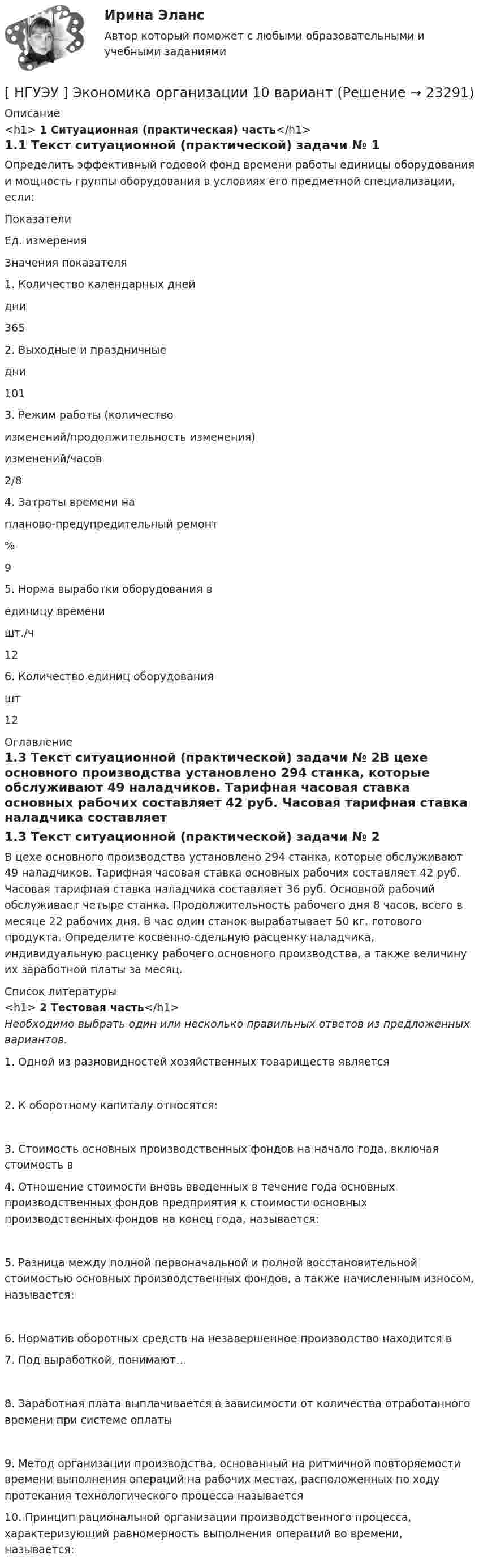     
          Описание
          <h1>	1 Ситуационная (практическая) часть</h1>1.1 Текст ситуационной (практической) задачи № 1Определить эффективный годовой фонд времени работы единицы оборудования и мощность группы оборудования в условиях его предметной специализации, если:  Показатели Ед. измерения Значения показателя   1. Количество календарных дней дни 365   2. Выходные и праздничные дни 101   3. Режим работы (количество  изменений/продолжительность изменения) изменений/часов 2/8   4. Затраты времени на  планово-предупредительный ремонт % 9   5. Норма выработки оборудования в  единицу времени шт./ч 12   6. Количество единиц оборудования шт 12  
          Оглавление
          1.3 Текст ситуационной (практической) задачи № 2В цехе основного производства установлено 294 станка, которые обслуживают 49 наладчиков. Тарифная часовая ставка основных рабочих составляет 42 руб. Часовая тарифная ставка наладчика составляет 36 руб. Основной рабочий обслуживает четыре станка. Продолжительность рабочего дня 8 часов, всего в месяце 22 рабочих дня. В час один станок вырабатывает 50 кг. готового продукта. Определите косвенно-сдельную расценку наладчика, индивидуальную расценку рабочего основного производства, а также величину их заработной платы за месяц. 
          Список литературы
          <h1>	2 Тестовая часть</h1> Необходимо выбрать один или несколько правильных ответов из предложенных вариантов.	1. Одной из разновидностей хозяйственных товариществ является	2. К оборотному капиталу относятся: 	3. Стоимость основных производственных фондов на начало года, включая стоимость в 	4. Отношение стоимости вновь введенных в течение года основных производственных фондов предприятия к стоимости основных производственных фондов на конец года, называется:	5. Разница между полной первоначальной и полной восстановительной стоимостью основных производственных фондов, а также начисленным износом, называется:	6. Норматив оборотных средств на незавершенное производство находится в  	7. Под выработкой, понимают… 	8. Заработная плата выплачивается в зависимости от количества отработанного времени при системе оплаты 	9. Метод организации производства, основанный на ритмичной повторяемости времени выполнения операций на рабочих местах, расположенных по ходу протекания технологического процесса называется 	10. Принцип рациональной организации производственного процесса, характеризующий равномерность выполнения операций во времени, называется:
            
            
            [ НГУЭУ ] Экономика и социология труда 10 вариант[ НГУЭУ ] Экономика организации 10 вариант[ НГУЭУ ] Экономика предприятий 3 вариант[ НГУЭУ ] Экономика предприятий (организаций) 6 вариант [ НГУЭУ ] Экономико-статистическое моделирование бизнес-процессов и систем 6 вариант[ НГУЭУ ] Экономико-статистическое моделирование бизнес-процессов и систем 6 вариант[ НГУЭУ ] Экономическая теория 10 вариант[НГУЭУ] Финансы (контрольная, вариант 5)[НГУЭУ] Экологическое право (контрольная, вариант 6)[ НГУЭУ ] Эконометрика 5 вариант[ НГУЭУ ] Эконометрика 6 вариант 2022НГУЭУ Эконометрика Вариант 10 (2 задания и тесты) метод.указания 2019 г. По 20 регионам РФ имеются данные о потребительских расходах в среднем на душу населения, руб.НГУЭУ Эконометрика Вариант 9 (2 задания и тесты) метод.указания 2019 г. По 26 регионам РФ имеются данные о потребительских расходах в среднем на душу населения, руб., среднедушевых [НГУЭУ] Эконометрика (контрольная, вариант 1)